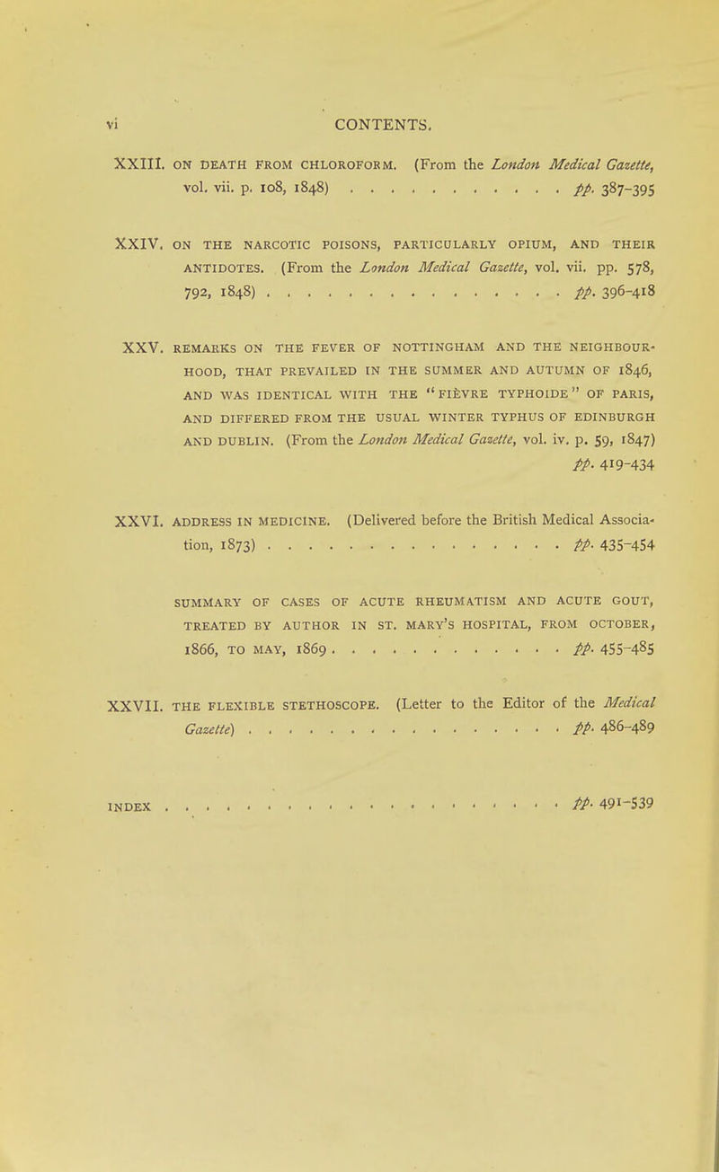 XXIII. ON DEATH FROM chloroform. (From the London Medical Gazette, vol. vii. p. 108, 1848) 387-395 XXIV. ON THE NARCOTIC POISONS, PARTICULARLY OPIUM, AND THEIR ANTIDOTES. (From the London Medical Gazette, vol. vii. pp. 578, 792, 1848) 396-418 XXV. REMARKS ON THE FEVER OF NOTTINGHAM AND THE NEIGHBOUR- HOOD, THAT PREVAILED IN THE SUMMER AND AUTUMN OF 1846, AND WAS IDENTICAL WITH THE  FIEVRE TYPHOIDE OF PARIS, AND DIFFERED FROM THE USITAL WINTER TYPHUS OF EDINBURGH and DUBLIN. (From the Londo7i Medical Gazette, vol. iv. p. 59, 1847) pp. 419-434 XXVI. address IN medicine. (Delivered before the British Medical Associa- tion, 1873) pp. 435-454 SUMMARY OF CASES OF ACUTE RHEUMATISM AND ACUTE GOUT, TREATED BY AUTHOR IN ST. MARY'S HOSPITAL, FROM OCTOBER, 1866, TO MAY, 1869 pp. 455-485 XXVII. THE FLEXIBLE STETHOSCOPE. (Letter to the Editor of the Medical Gazette) PP> 486-489 INDEX PP. 491-539