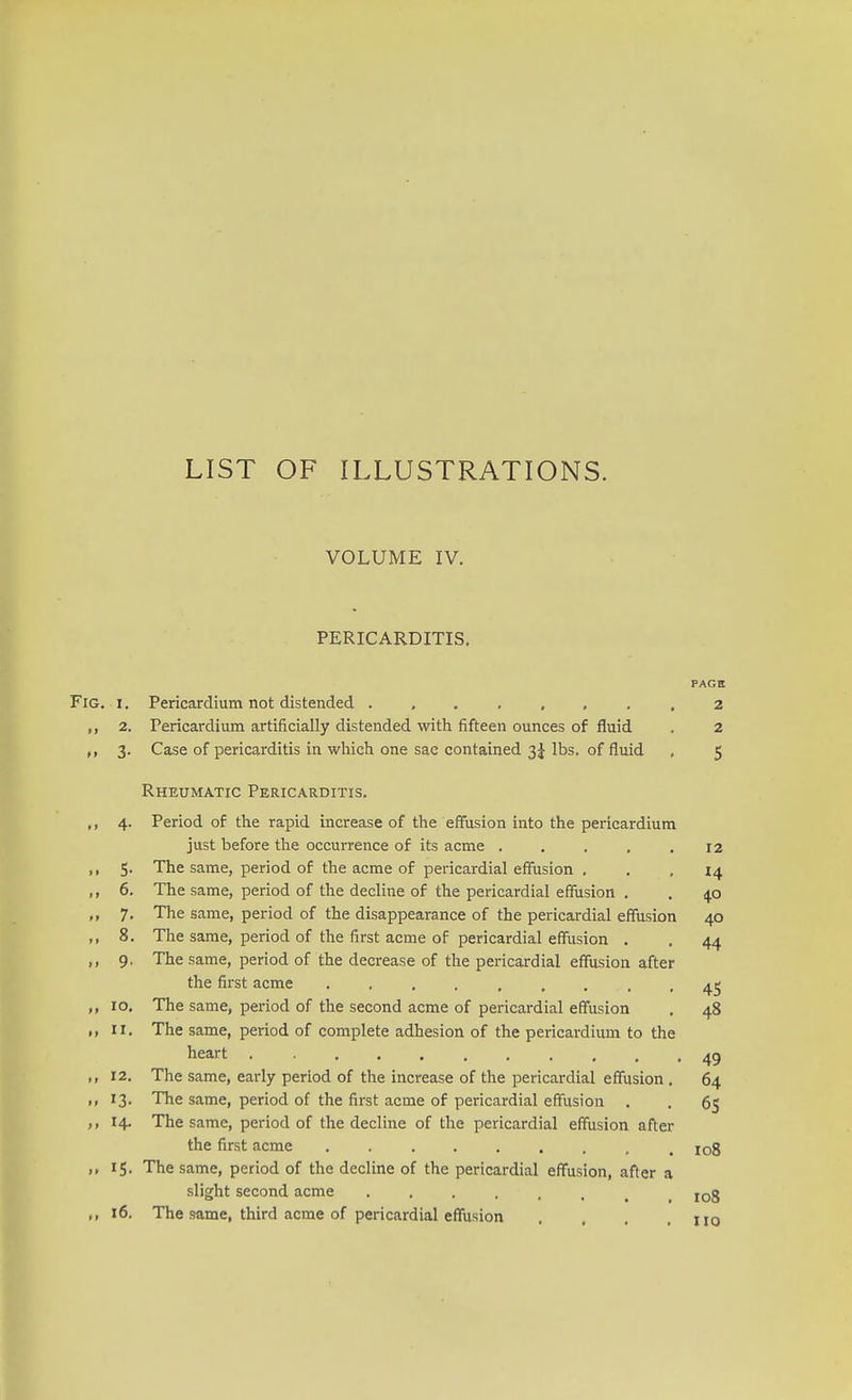 LIST OF ILLUSTRATIONS. VOLUME IV. PERICARDITIS. PAGE Fig. i . Pericardium not distended 2 ,, 2. Pericardium artificially distended with fifteen ounces of fluid . 2 3. Case of pericarditis in which one sac contained 3 J lbs. of fluid . 5 Rheumatic Pericarditis. ,, 4. Period of the rapid increase of the effusion into the pericardium just before the occurrence of its acme . . . . .12 ,, 5. The same, period of the acme of pericardial effusion ... 14 ,, 6. The same, period of the decline of the pericardial effusion . . 4.0 7. The same, period of the disappearance of the pericardial effusion 40 ,, 8. The same, period of the first acme of pericardial effusion . . 44 ,, 9. The same, period of the decrease of the pericardial effusion after the first acme . . . , , , . . 45 ,, 10. The same, period of the second acme of pericardial effusion . 48 II, The same, period of complete adhesion of the pericardium to the heart 4g ,, 12. The same, early period of the increase of the pericardial effusion . 64 ,, 13. The same, period of the first acme of pericardial effusion . . 65 14. The same, period of the decline of the pericardial effusion after the first acme IGg „ 15. The same, period of the decline of the pericardial effusion, after a slight second acme ...... 108 „ 16. The same, third a.crue of pericardial effusion , iio