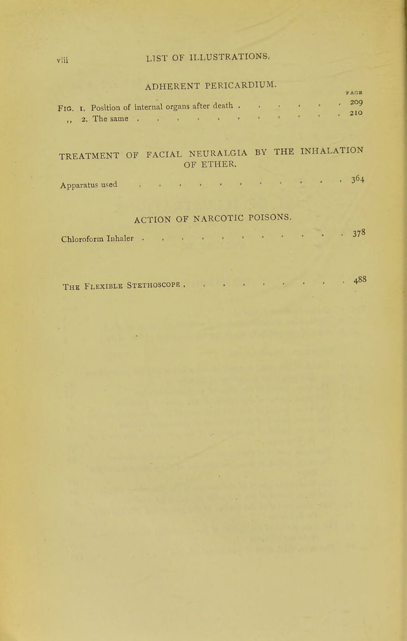 ADHERENT PERICARDIUM. FIG i Position of internal organs after death ,, 2. The same TREATMENT OF FACIAL NEURALGIA BY THE INHALATION OF ETHER. , 364 Apparatus used Chloroform Inhaler ACTION OF NARCOTIC POISONS. 378 The Flexible Stethoscope 488