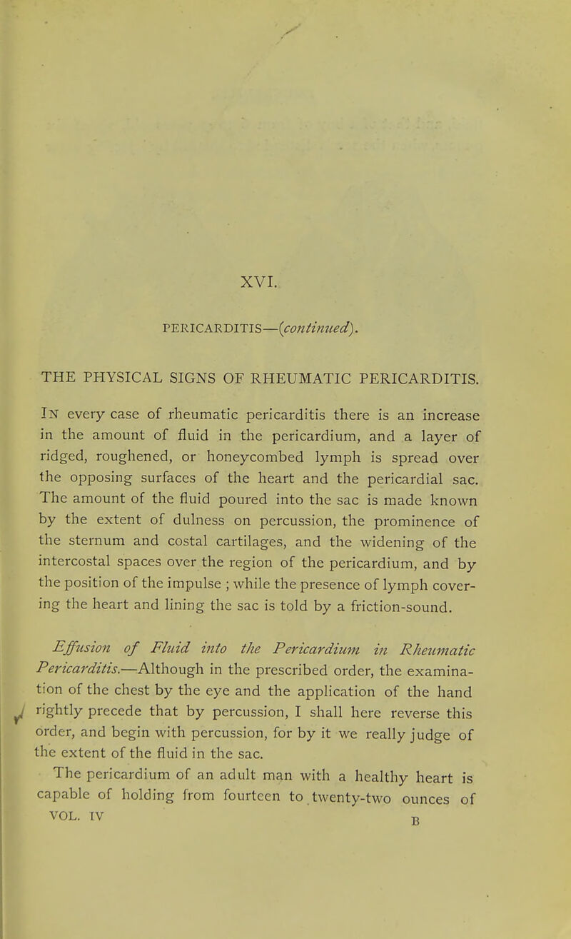 XVI. PERICARDITIS—{continued). THE PHYSICAL SIGNS OF RHEUMATIC PERICARDITIS. In every case of rheumatic pericarditis there is an increase in the amount of fluid in the pericardium, and a layer of ridged, roughened, or honeycombed lymph is spread over the opposing surfaces of the heart and the pericardial sac. The amount of the fluid poured into the sac is made known by the extent of dulness on percussion, the prominence of the sternum and costal cartilages, and the widening of the intercostal spaces over the region of the pericardium, and by the position of the impulse ; while the presence of lymph cover- ing the heart and lining the sac is told by a friction-sound. Effusion of Fluid into the Pericardium in Rheumatic Pericarditis.—Although in the prescribed order, the examina- tion of the chest by the eye and the application of the hand rightly precede that by percussion, I shall here reverse this order, and begin with percussion, for by it we really judge of the extent of the fluid in the sac. The pericardium of an adult man with a healthy heart is capable of holding from fourteen to twenty-two ounces of VOL. IV T,
