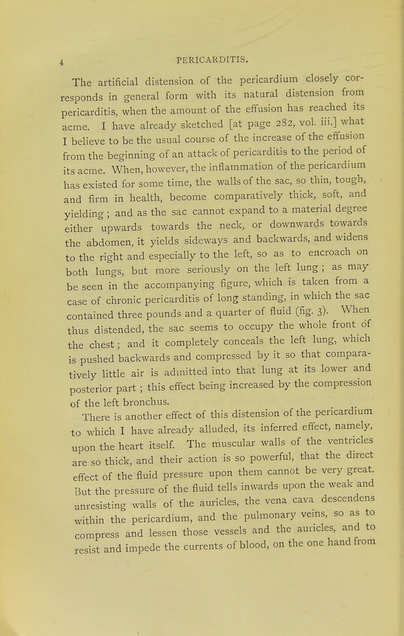 The artificial distension of the pericardium closely cor- responds in general form with its natural distension from pericarditis, when the amount of the effusion has reached its acme. I have already sketched [at page 282, vol. Hi.] what I believe to be the usual course of the increase of the effusion from the beginning of an attack of pericarditis to the period of its acme. When, however, the inflammation of the pericardium has existed for some time, the walls of the sac, so thin, tough, and firm in health, become comparatively thick, soft, and yielding ; and as the sac cannot expand to a material degree either upwards towards the neck, or downwards towards the abdomen, it yields sideways and backwards, and widens to the right and especially to the left, so as to encroach on both lungs, but more seriously on the left lung ; as may be seen in the accompanying figure, which is taken from a case of chronic pericarditis of long standing, in which the sac contained three pounds and a quarter of fluid (fig. 3)- When thus distended, the sac seems to occupy the whole front of the chest; and it completely conceals the left lung, which is pushed backwards and compressed by it so that compara- tively little air is admitted into that lung at its lower and posterior part ; this effect being increased by the compression of the left bronchus. There is another effect of this distension of the pericardium to which I have already alluded, its inferred effect, namely, upon the heart itself. The muscular walls of the ventricles are so thick, and their action is so powerful, that the direct effect of the fluid pressure upon them cannot be very great. But the pressure of the fluid tells inwards upon the weak and unresisting walls of the auricles, the vena cava descendens within the pericardium, and the pulmonary veins, so as to compress and lessen those vessels and the auricles, and to resist and impede the currents of blood, on the one hand from