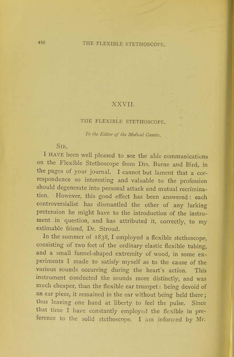 XXVII. THE FLEXIBLE STETHOSCOPE. To the Editor of the Medical Gazette. Sir, I HAVE been well pleased to see the able communications on the Flexible Stethoscope from Drs. Burne and Bird, in the pages of your journal. I cannot but lament that a cor- respondence so interesting and valuable to the profession should degenerate into personal attack and mutual recrimina- tion. However, this good effect has been answered : each controversialist has dismantled the other of any lurking pretension he might have to the introduction of the instru- ment in question, and has attributed it, correctly, to my estimable friend, Dr. Stroud. In the summer of 1838, I employed a flexible stethoscope, consisting of two feet of the ordinary elastic flexible tubing, and a small funnel-shaped extremity of wood, in some ex- periments I made to satisfy myself as to the cause of the various sounds occurring during the heart's action. This instrument conducted the sounds more distinctly, and was much cheaper, than the flexible ear trumpet: being devoid of an ear piece, it remained in the ear without being held there; thus leaving one hand at liberty to feel the pulse. Since that time I have constantly employed the flexible in pre- ference to the solid stethoscope. I am informed by Mr.