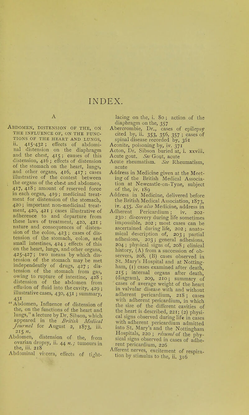 A Abdomen, distension of the, on the influence of, on the func- tions of the heart and lungs, ii. 415-432 ; effects of abdomi- nal distension on the diaphragm and the chest, 415 ; causes of this distension, 416; effects of distension of the stomach on the heart, lungs, and other organs, 416, 417 ; cases illustrative of the contest between the organs of the chest and abdomen, 417, 418; amount of reserved force in each organ, 419 ; medicinal treat- ment for distension of the stomach, 420 ; important non-medicinal treat- ment, 420, 421 ; cases illustrative of adherence to and departure from these laws of treatment, 420, 421 ; nature and consequences of disten- sion of the colon, 423 ; cases of dis- tension of the stomach, colon, and small intestines, 424; effects of this on the heart, lungs, and other organs, 425-42 7 5 tw0 means by which dis- tension of the stomach may be met independently of drugs, 427 ; dis- tension of the stomach from gas, owing to rupture of intestine, 428 ; distension of the abdomen from effusion of fluid into the cavity, 429 ; illustrative cases, 430, 4315 summary, 43i  Abdomen, Influence of distension of the, on the functions of the heart and lungs, a lecture by Dr. Sibson, which appeared in the British Medical Journal for August 2, 1873, iii. 215 n. Abdomen, distension of the, from ovarian dropsy, ii. 44 n.; tumours in the, iii. 218 Abdominal vrcera, effects of ti'ht- lacing on the, i. 80; action of the diaphragm on the, 357 Abercrombie, Dr., cases of epilepsy cited by, ii. 353, 356, 357 ; cases of spinal disease recorded by, 361 Aconite, poisoning by, iv. 371 Acton, Dr. Sibson buried at, i. xxviii. Acute gout. See Gout, acute Acute rheumatism. See Rheumatism, acute Address in Medicine given at the Meet- ing of the British Medical Associa- tion at Newcastle-on-Tyne, subject of the, iv. 189 Address in Medicine, delivered before the British Medical Association, 1873, 435- See also Medicine, address in Adherent Pericardium; iv. 202- 230 : discovery during life sometimes impossible, 202 ; most cases can be ascertained during life, 202 ; anato- mical description of, 203 ; partial adhesions, 203 ; general adhesions, 204 ; physical signs of, 208 ; clinical history, (A) from a succession of ob- servers, 208, (B) cases observed in St. Mary's Hospital and at Notting- ham, (1) cases examined after death, 215 ; internal organs after death, (diagram), 209, 210; summary of cases of average weight of the heart in valvular disease with and without adherent pericardium, 218 ; cases with adherent pericardium, in which the size of the different cavities of the heart is described, 221; (2) physi- cal signs observed during life in cases with adherent pericardium admitted into St. Mary's and the Nottingham Hospitals, 220 ; resume of the phy- sical signs observed in cases of adhe- rent pericardium, 226 Afferent nerves, excitement of respira- tion by stimulus to the, ii. 316
