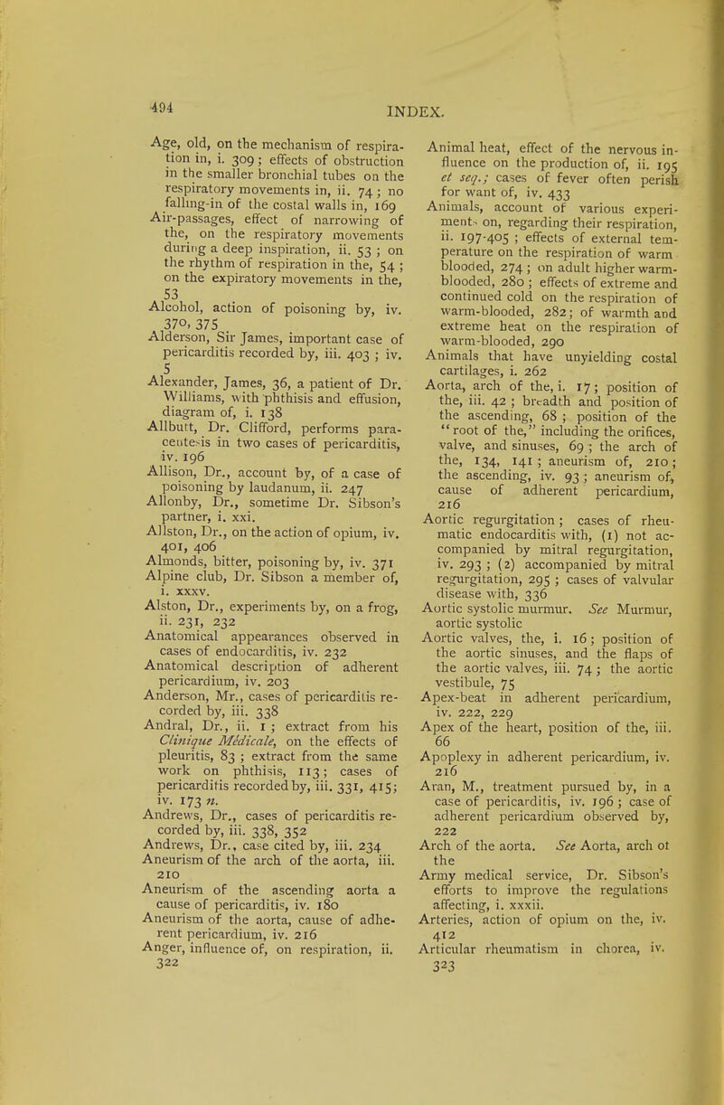 Age, old, on the mechanism of respira- tion in, i. 309; effects of obstruction in the smaller bronchial tubes on the respiratory movements in, ii. 74 ; no fallmg-in of the costal walls in, 169 Air-passages, effect of narrowing of the, on the respiratory movements during a deep inspiration, ii. 53 ; on the rhythm of respiration in the, 54 ; on the expiratory movements in the, 53 Alcohol, action of poisoning by, iv. 37°, 375 Alderson, Sir James, important case of pericarditis recorded by, iii. 403 ; iv. 5 Alexander, James, 36, a patient of Dr. Williams, with phthisis and effusion, diagram of, i. 138 Allbutt, Dr. Clifford, performs para- centesis in two cases of pericarditis, iv. 196 Allison, Dr., account by, of a case of poisoning by laudanum, ii. 247 Allonby, Dr., sometime Dr. Sibson's partner, i. xxi. Allston, Dr., on the action of opium, iv. 401, 406 Almonds, bitter, poisoning by, iv. 371 Alpine club, Dr. Sibson a member of, i. xxxv. Alston, Dr., experiments by, on a frog, ii. 231, 232 Anatomical appearances observed in cases of endocarditis, iv. 232 Anatomical description of adherent pericardium, iv. 203 Anderson, Mr., cases of pericarditis re- corded by, iii. 338 Andral, Dr., ii. 1 ; extract from his Clinique Medicate, on the effects of pleuritis, 83 ; extract from the same work on phthisis, 113; cases of pericarditis recorded by, iii. 331, 415; iv. 173 n. Andrews, Dr., cases of pericarditis re- corded by, iii. 338, 352 Andrews, Dr., case cited by, iii. 234 Aneurism of the arch of the aorta, iii. 210 Aneurism of the ascending aorta a cause of pericarditis, iv. 180 Aneurism of the aorta, cause of adhe- rent pericardium, iv. 216 Anger, influence of, on respiration, ii. 322 Animal heat, effect of the nervous in- fluence on the production of, ii. 195 et seq.; cases of fever often perish for want of, iv. 433 Animals, account of various experi- ment- on, regarding their respiration, ii. 197-405 ; effects of external tem- perature on the respiration of warm blooded, 274; on adult higher warm- blooded, 280 ; effects of extreme and continued cold on the respiration of warm-blooded, 282; of warmth and extreme heat on the respiration of warm-blooded, 290 Animals that have unyielding costal cartilages, i. 262 Aorta, arch of the, i. 17; position of the, iii. 42 ; breadth and position of the ascending, 68 ; position of the root of the, including the orifices, valve, and sinuses, 69 ; the arch of the, 134, 141; aneurism of, 210; the ascending, iv. 93 ; aneurism of, cause of adherent pericardium, 216 Aortic regurgitation; cases of rheu- matic endocarditis with, (1) not ac- companied by mitral regurgitation, iv. 293 ; (2) accompanied by mitral regurgitation, 295 ; cases of valvular disease with, 336 Aortic systolic murmur. See Murmur, aortic systolic Aortic valves, the, i. 16; position of the aortic sinuses, and the flaps of the aortic valves, iii. 74; the aortic vestibule, 75 Apex-beat in adherent pericardium, iv. 222, 229 Apex of the heart, position of the, iii. 66 Apoplexy in adherent pericardium, iv. 216 Aran, M., treatment pursued by, in a case of pericarditis, iv. 196 ; case of adherent pericardium observed by, 222 Arch of the aorta. See Aorta, arch ot the Army medical service, Dr. Sibson's efforts to improve the regulations affecting, i. xxxii. Arteries, action of opium on the, iv. 412 Articular rheumatism in chorea, iv. 323