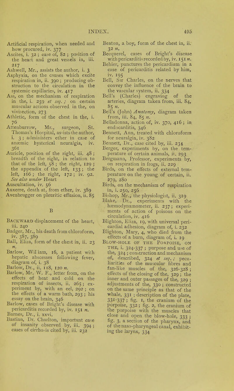 Artificial respiration, when needed and how procured, iv. 377 Ascites, i. 32 ; case of, 82 ; position of the heart and great vessels in, iii. 217 Ashwell, Mr., assists the author, i. 3 Asphyxia, on the causes which excite respiration in, ii. 390 ; producing ob- struction to the circulation in the systemic capillaries, iv. 417 Ass, on the mechanism of respiration in the, i. 259 et seq. ; on certain muscular actions observed in the, on vivisection, 273 Athletic, form of the chest in the, i. 76 Attenburrow, Mr., surgeon, St. Thomas's Hospital, assists the author, i. 3 ; administers ether in case of anasmic hysterical neuralgia, iv. 361 Auricle, position of the right, iii. 48 ; breadth of the right, in relation to that of the left, 58 ; the right, 129 ; the appendix of the left, 133 ; the left, 166 ; the right, 172 ; iv. 92. See also wider Heart Auscultation, iv. 56 Auxerre, death at, from ether, iv. 389 Avenbrugger on pleuritic effusion, ii. 85 B Backward displacement of the heart, iii. 240 Badger, Mr., his death from chloroform, iv. 387, 389 Ball, Eliza, form of the chest in, ii. 23 n. Barlow, Wil'iam, 16, a patient with hepatic abscesses following fever, diagram of, i. 38 Barlow, Dr., ii. 118, 120 «. Barlow, Mr. W, F., letter from, on the effects of heat and cold on the respiration of insects, ii. 265; ex- periment by, with an eel, 292 ; on the effects of a warm bath, 293 ; his essay on the brain, 346 Barlow, cases of Bright's disease with pericarditis recorded by, iv. 151 n. Barnes, Dr., i. xxvi. Bastian, Dr. Charlton, important case of insanity observed by, iii. 394; cases of cirrho.-is cited by, iii. 232 Beaton, a boy, form of the chest in, ii. 32 n. Becquerel, cases of Bright's disease with pericarditis recorded by, iv. 151 n. Behier, punctures the pericardium in a case of pericarditis related by him, iv. 195 Bell, Sir Charles, on the nerves that convey the influence of the brain to the vascular system, ii. 334 Bell's (Charles) engraving of the arteries, diagram taken from, iii. 84, 85 n. Bell's (John) Anatomy, diagram taken from, iii. 84, 85 n. Belladonna, action of, iv. 370, 416 ; in endocarditis, 346 Bennett, Ann, treated with chloroform for neuralgia, iv. 382 Bennett, Dr., case cited by, iii. 234 Berger, experiments by, on the tem- perature of certain animals, ii. 293 Bergmann, Professor, experiments by, on respiration in frogs, ii. 229 Birds, on the effects of external tem- perature on the young of certain, ii. 279, 280 Birds, on the mechanism of respiration in, i. 250, 256 Bishop, Mr., the physiologist, ii. 319 Blake, Dr., experiments with the hsemodynamometer, ii. 237; experi- ments of action of poisons on the circulation, iv. 416 Blighton, Eliza, 19, with universal peri- cardial adhesion, diagram of, i. 232 Blighton, Mary, 4, who died from the effects of a burn, diagram of, i. 19 Blow-hole of the Pokpoise, on the, i. 324-337 ; purpose and use of the, 324 ; construction and mechanism of, described, 324 et seq. ; pecu- liarities of the muscular fibres and fan-like muscles of the, 326-328; effects of the closing of the, 329 ; the inner and outer passages of the, 329 ; adjustments of the, 330 ; constructed on the same principle as that of the whale, 331 ; description of the plate, 33r337 J fig. 1, the cranium of the porpoise, 332; fig. 2, the cranium of the porpoise with the muscles that close and open the blow-hole, 333 ; fig. 3, a section of the pharynx, and of the naso-pharyngeal canal, exhibit- ing the larynx, 334