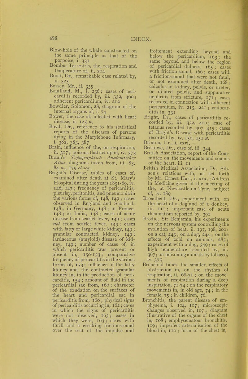 Blow-hole of the whale constructed on the same principle as that of the porpoise, i. 331 Bornbus Terrestris, the, respiration and temperature of, ii. 204 Boott, Dr., remarkable case related by, ii- 325 Bossey, Mr., ii. 355 Bouillaud, M., i. 236; cases of peri- carditis recorded by, iii. 332, 400; adherent pericardium, iv. 212 Bowdler, Solomon, 28, diagram of the internal organs of, i. 74 Bower, the case of, affected with heart disease, ii. 125 n. Boyd, Dr., reference to his statistical reports of the diseases of persons dying in the Marylebone Infirmary, i. 382, 383, 387 Brain, influence of the, on respiration, ii. 317 ; poisons that act upon, iv. 373 Braun's Topografihisch - Anatomischer Atlas, diagrams taken from, iii. 83, 84 n., 179 et seq. Bright's Disease, tables of cases of, examined after death at St. Mary's Hospital during the years 1851-69, iv. 146, 147 ; frequency of pericarditis, pleurisy, peritonitis, and pneumonia in the various forms of, 148, 149 ; cases observed in England and Scotland, 148 ; in Germany, 148 ; in France, 148 ; in India, 148 ; cases of acute disease from scarlet fever, 149 ; cases not from scarlet fever, 149; cases with fatty or large white kidney, 149 ; granular contracted kidney, 149; lardaceous (amyloid) disease of kid- ney, 149; number of cases of, in which pericarditis was present or absent in, 150-153; comparative frequency of pericarditis in the various forms of, 153 ; influence of the fatty kidney and the contracted granular kidney in, in the production of peri- carditis, 154 ; amount of fluid in the pericardial sac from, 160 ; character of the exudation on the surfaces of the heart and pericardial sac in pericai-ditis from, 160 ; physical signs of pericarditis occurring in, 162; ca^es in which the signs of pericarditis were not observed, 163; cases in which they were, 163; cases with thrill and a creaking friction-sound over the scat of the impulse and frottement extending beyond and below the pericardium, 163; the same beyond and below the region of pericardial dulness, 165 ; cases with friction-sound, 166; cases with a friction-sound that were not fatal, or not examined after death, 168 ; calculus in kidney, pelvis, or ureter, or dilated pelvis, and suppurative nephritis from stricture, 171 ; cases recorded in connection with adherent pericardium, iv. 215, 221 ; endocar- ditis in, 331 Bright, Dr., cases of pericarditis re- corded by, iii. 332, 400; case of tetanus recorded by, 407, 415 ; cases of Bright's Disease with pericarditis recorded by, iv. 150. 151 ». Brinton, Dr., i. xxvi. Bristowe, Dr., case of, iii. 344 British Association, report of the Com- mittee on the movements and sounds of the heart, iii. 11 British Medical Association, Dr. Sib- . son's relations with, as set forth by Mr. Ernest Hart, i. xxx.; Address in Medicine given at the meeting of the, at Newcastle-on-Tyne, subject of, iv. 189 Broadbent, Dr., experiment with, on the heart of a dog and of a donkey, iii. in ; important case of acute rheumatism reported by, 391 Brodie, Sir Benjamin, his experiments on the nervous system controlling the evolution of heat, ii, 197, 198, 200: on a cat, 243 ; on a dog, 244 ; on the effects of cold on animals, 285; experiment with a dog, 349 ; cases of high temperature recorded by, iii. 367; on poisoning animals by tobacco, iv. 375 Bronchial tubes, the smaller, effects of obstruction in, on the rhythm ot .respiration, ii. 68-71 ; on the move- ments of respiration during a deep inspiration, 71-74 ; on the respiratory movements in, in old age, 74; in the female, 75 ; in children, 76. Bronchitis, the parent disease of em- physema, i. 104, 107; microscopic changes observed in, 107 ; diagram illustrative of the organs of the chest in, 108 ; emphysematous bronchitis, 109; imperfect arlerialisation of the blood in, no ; form of the chest in,