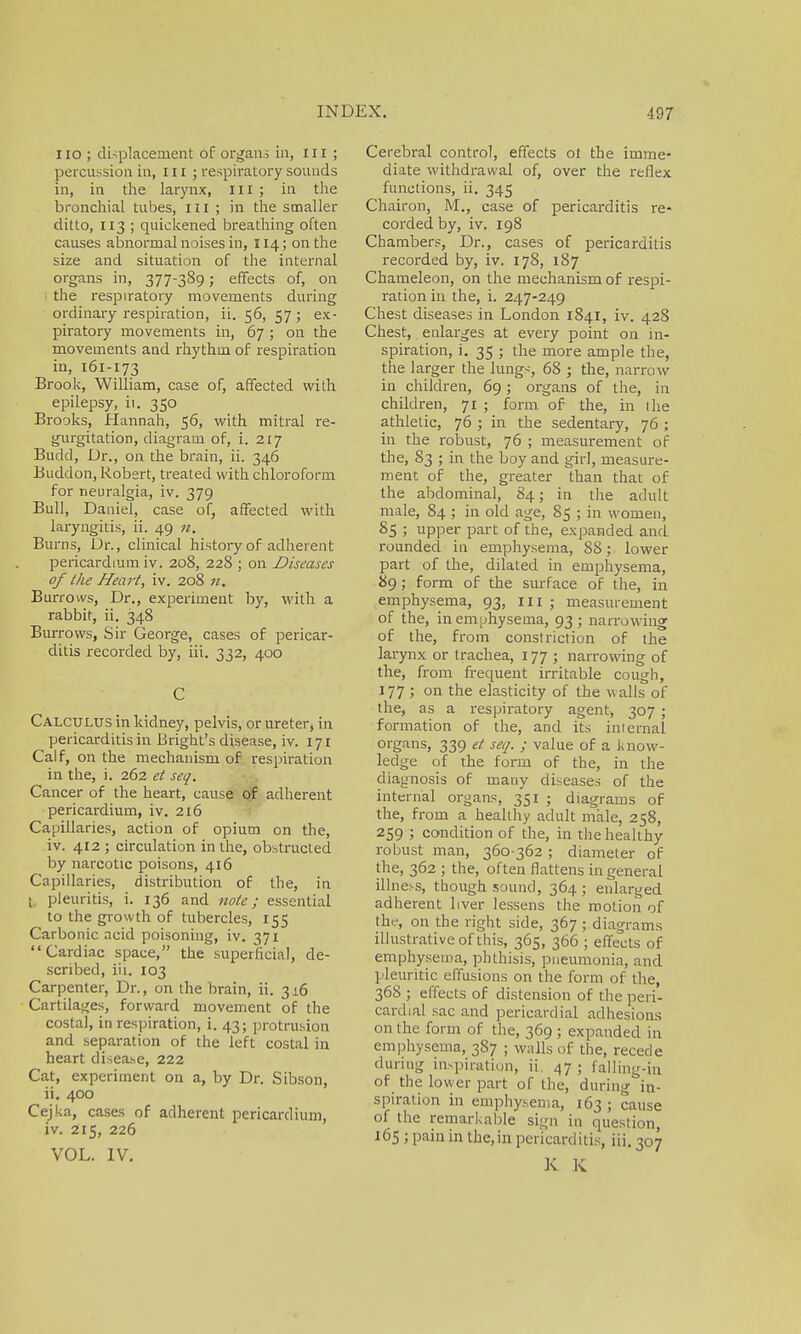 110 ; displacement of organs in, III; percussion in, in; respiratory sounds in, in the larynx, III ; in the bronchial tubes, in ; in the smaller ditto, 113 ; quickened breathing often causes abnormal noises in, 114; on the size and situation of the internal organs in, 377-389; effects of, on the respiratory movements during ordinary respiration, ii. 56, 57; ex- piratory movements in, 67 ; on the movements and rhythm of respiration in, 161-173 Brook, William, case of, affected with epilepsy, ii. 350 Brooks, Hannah, 56, with mitral re- gurgitation, diagram of, i. 217 Budd, Dr., on the brain, ii. 346 Buddon, Robert, treated with chloroform for neuralgia, iv. 379 Bull, Daniel, case of, affected with laryngitis, ii. 49 n. Bums, Dr., clinical history of adherent pericardium iv. 208, 228 ; on Diseases of the Heart, iv. 208 Burrows, Dr., experiment by, with a rabbit, ii. 348 Burrows, Sir George, cases of pericar- ditis recorded by, iii. 332, 400 C Calculus in kidney, pelvis, or ureter, in pericarditis in Bright's disease, iv. 171 Calf, on the mechanism of respiration in the, i. 262 et seq. Cancer of the heart, cause of adherent pericardium, iv. 216 Capillaries, action of opium on the, iv. 412 ; circulation in the, obstructed by narcotic poisons, 416 Capillaries, distribution of the, in ; pleuritis, i. 136 and note; essential to the growth of tubercles, 155 Carbonic acid poisoning, iv. 371 Cardiac space, the superficial, de- scribed, iii. 103 Carpenter, Dr., on the brain, ii. 316 Cartilages, forward movement of the costal, in respiration, i. 43; protrusion and separation of the left costal in heart disease, 222 Cat, experiment on a, by Dr. Sibson, ii. 400 CejUa, cases of adherent pericardium, iv. 215, 226 VOL. IV. Cerebral control, effects ot the imme- diate withdrawal of, over the reflex functions, ii. 345 Chairon, M., case of pericarditis re- corded by, iv. 198 Chambers, Dr., cases of pericarditis recorded by, iv. 178, 187 Chameleon, on the mechanism of respi- ration in the, i. 247-249 Chest diseases in London 1841, iv. 428 Chest, enlarges at every point on in- spiration, i. 35 ; the more ample the, the larger the lungs, 68 ; the, narrow in children, 69; organs of the, in children, 71 ; form of the, in the athletic, 76 ; in the sedentary, 76 ; in the robust, 76 ; measurement of the, 83 ; in the boy and girl, measure- ment of the, greater than that of the abdominal, 84; in the adult male, 84 ; in old age, 85 ; in women, 85 ; upper part of the, expanded and rounded in emphysema, 88; lower part of the, dilated in emphysema, 89; form of the surface of the, in emphysema, 93, 111 ; measurement of the, in emphysema, 93; narrowing of the, from constriction of the larynx or trachea, 177 ; narrowing of the, from frequent irritable cough, 177 J on the elasticity of the walls of the, as a respiratory agent, 307 ; formation of the, and its internal organs, 339 et seq. ; value of a know- ledge of the form of the, in the diagnosis of many diseases of the internal organs, 351 ; diagrams of the, from a healthy adult male, 258, 259 ; condition of the, in the healthy robust man, 360-362 ; diameter of the, 362 ; the, often flattens in general illness, though sound, 364; enlarged adherent liver lessens the motion of the, on the right side, 367 ; diagrams illustrative of this, 365, 366 ; effects of emphysema, phthisis, pneumonia, and pleuritic effusions on the form of the, 368 ; effects of distension of the peri- cardial sac and pericardial adhesions on the form of the, 369 ; expanded in emphysema, 387 ; walls of the, recede during inspiration, ii. 47; falling-in of the lower part of the, during in- spiration in emphysema, 163; cause of the remarkable sign in question, 165 ; pain in the,in pericarditis, iii. 307 K K