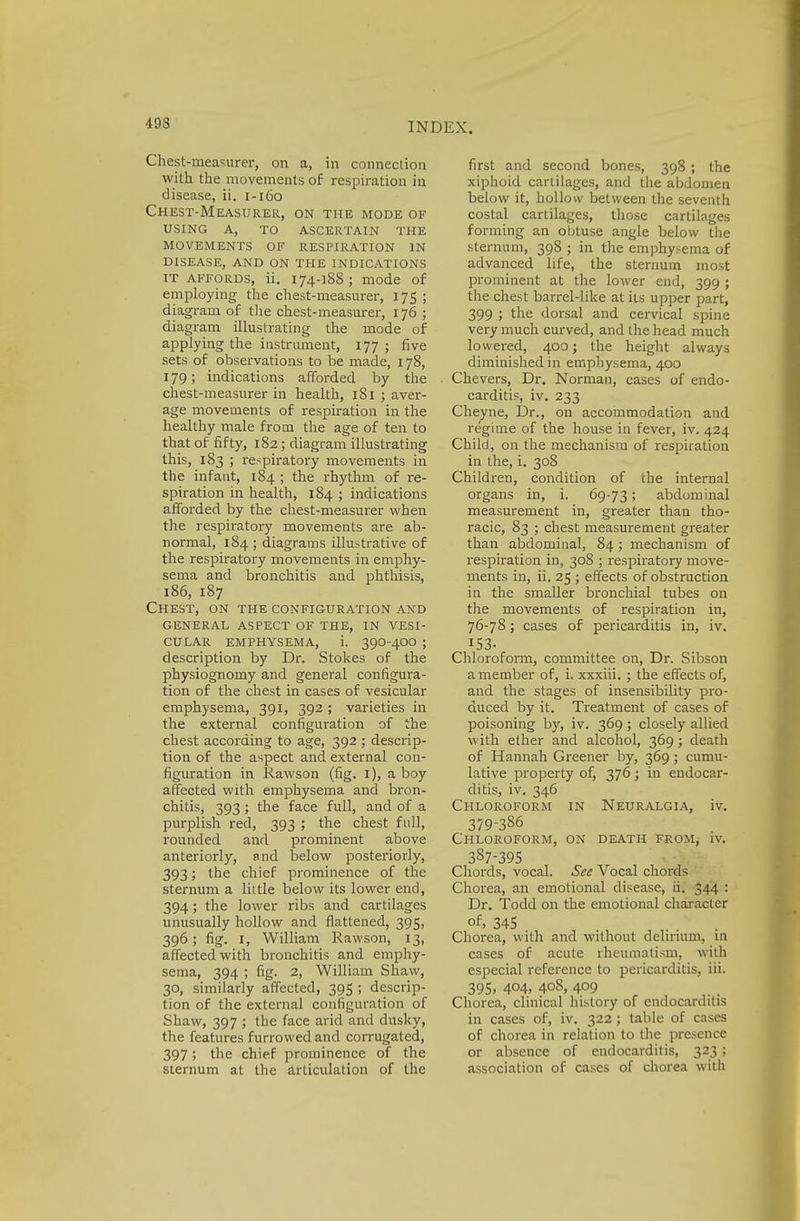 Chest-measurer, on a, in connection with the movements of respiration in disease, ii. 1-160 Chest-Measurer, on the mode of using a, to ascertain the movements of respiration in disease, and on the indications IT affords, ii. 174-188; mode of employing the chest-measurer, 175 ; diagram of the chest-measurer, 176 ; diagram illustrating the mode of applying the instrument, 177; five sets of observations to be made, 178, 179; indications afforded by the chest-measurer in health, 181 ; aver- age movements of respiration in the healthy male from the age of ten to that of fifty, 182; diagram illustrating this, 183 ; respiratory movements in the infant, 184 ; the rhythm of re- spiration in health, 184 ; indications afforded by the chest-measurer when the respiratory movements are ab- normal, 184 ; diagrams illustrative of the respiratory movements in emphy- sema and bronchitis and phthisis, 186, 187 Chest, on the configuration and general aspect of the, in vesi- cular emphysema, i. 39o-4oo ; description by Dr. Stokes of the physiognomy and general configura- tion of the chest in cases of vesicular emphysema, 391, 392 ; varieties in the external configuration of the chest according to age, 392 ; descrip- tion of the aspect and external con- figuration in Rawson (fig. 1), a boy affected with emphysema and bron- chitis, 393; the face full, and of a purplish red, 393 ; the chest full, rounded and prominent above anteriorly, and below posteriorly, 393; the chief prominence of the sternum a little below its lower end, 394; the lower ribs and cartilages unusually hollow and flattened, 395, 396; fig. 1, William Rawson, 13, affected with bronchitis and emphy- sema, 394 ; fig. 2, William Shaw, 30, similarly affected, 395 ; descrip- tion of the external configuration of Shaw, 397 ; the face arid and dusky, the features furrowed and corrugated, 397 ; the chief prominence of the sternum at the articulation of the first and second bones, 398 ; the xiphoid cartilages, and the abdomen below it, hollow between the seventh costal cartilages, those cartilages forming an obtuse angle below the sternum, 398 ; in the emphysema of advanced life, the sternum most prominent at the lower end, 399 ; the chest barrel-like at its upper part, 399 ; the dorsal and cervical spine very much curved, and the head much lowered, 400; the height always diminished in emphysema, 400 Chevers, Dr. Norman, cases of endo- carditis, iv. 233 Cheyne, Dr., on accommodation and regime of the house in fever, iv. 424 Child, on the mechanism of respiration in the, i. 308 Children, condition of the internal organs in, i. 69-73 > abdominal measurement in, greater than tho- racic, 83 ; chest measurement greater than abdominal, 84; mechanism of respiration in, 308 ; respiratory move- ments in, ii. 25 ; effects of obstruction in the smaller bronchial tubes on the movements of respiration in, 76-78; cases of pericarditis in, iv. 153- Chloroform, committee on, Dr. Sibson a member of, i. xxxiii. ; the effects of, and the stages of insensibility pro- duced by it. Treatment of cases of poisoning by, iv. 369; closely allied with ether and alcohol, 369; death of Hannah Greener by, 369; cumu- lative property of, 376; in endocar- ditis, iv. 346 Chloroform in Neuralgia, iv. 379-386 Chloroform, on death from, iv. 387-395 Chords, vocal. See Vocal chords Chorea, an emotional disease, ii. 344 : Dr. Todd on the emotional character °f> 345 ... Chorea, with and without delirium, in cases of acute rheumatism, with especial reference to pericarditis, iii. 395, 404, 408, 409 Chorea, clinical history of endocarditis in cases of, iv. 322 ; table of cases of chorea in relation to the presence or absence of endocarditis, 323 ; association of cases of chorea with