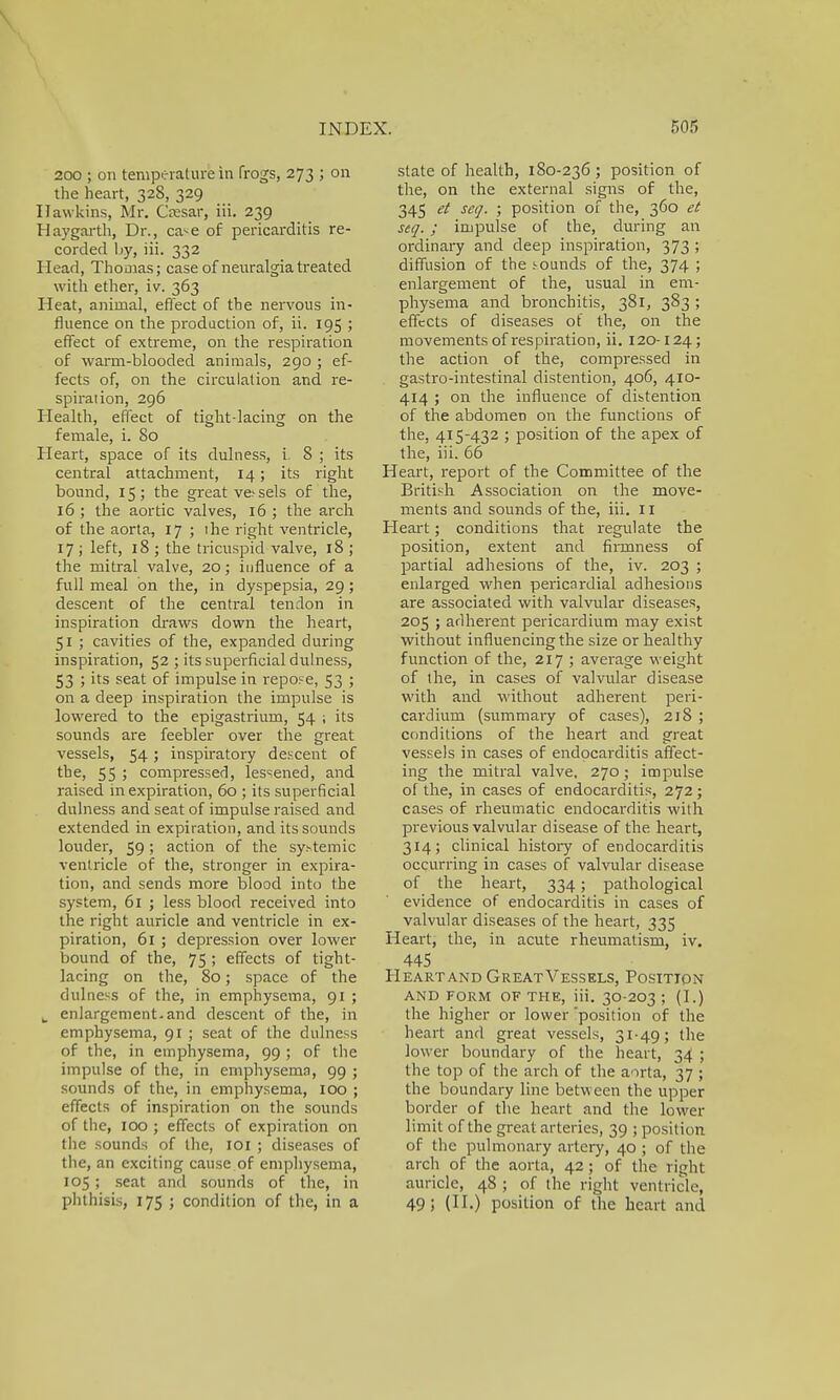 200 ; on temperature in frogs, 273 ; on the heart, 328, 329 Hawkins, Mr. Caesar, iii. 239 Haygarth, Dr., ca*-e of pericarditis re- corded by, iii. 332 Head, Thomas; case of neuralgia treated with ether, iv. 363 Heat, animal, effect of the nervous in- fluence on the production of, ii. 195 ; effect of extreme, on the respiration of warm-blooded animals, 290 ; ef- fects of, on the circulation and re- spiration, 296 Health, effect of tight-lacing on the female, i. 80 Heart, space of its dulness, i. 8 ; its central attachment, 14; its right bound, 15; the great ve> sels of the, 16 ; the aortic valves, 16 ; the arch of the aorta, 17 ; lhe right ventricle, 17 ; left, 18 ; the tricuspid valve, 18 ; the mitral valve, 20; influence of a full meal on the, in dyspepsia, 29; descent of the central tendon in inspiration draws down the heart, 51 ; cavities of the, expanded during inspiration, 52 ; its superficial dulness, 53 ; its seat of impulse in repose, 53 ; on a deep inspiration the impulse is lowered to the epigastrium, 54 ; its sounds are feebler over the great vessels, 54; inspiratory descent of the, 55 ; compressed, lessened, and raised in expiration, 60 ; its superficial dulness and seat of impulse raised and extended in expiration, and its sounds louder, 59; action of the systemic ventricle of the, stronger in expira- tion, and sends more blood into the system, 61 ; less blood received into the right auricle and ventricle in ex- piration, 61 ; depression over lower bound of the, 75; effects of tight- lacing on the, 80; space of the dulness of the, in emphysema, 91 ; k enlargement, and descent of the, in emphysema, 91 ; seat of the dulness of the, in emphysema, 99 ; of the impulse of the, in emphysema, 99 ; sounds of the, in emphysema, 100 ; effects of inspiration on the sounds of the, 100 ; effects of expiration on the sounds of the, 101 ; diseases of the, an exciting cause of emphysema, 105; seat and sounds of the, in phthisis, 175 ; condition of the, in a state of health, 180-236 ; position of the, on the external signs of the, 345 et set/. ; position of the, 360 et seq. ; impulse of the, during an ordinary and deep inspiration, 373 ; diffusion of the sounds of the, 374 ; enlargement of the, usual in em- physema and bronchitis, 381, 383 ; effects of diseases of the, on the movements of respiration, ii. 120-124; the action of the, compressed in . gastro-intestinal distention, 406, 410- 414 ; on the influence of distention of the abdomen on the functions of the, 415-432 ; position of the apex of the, iii. 66 Heart, report of the Committee of the British Association on the move- ments and sounds of the, iii. 11 Heart; conditions that regulate the position, extent and firmness of partial adhesions of the, iv. 203 ; enlarged when pericardial adhesions are associated with valvular diseases, 205 ; adherent pericardium may exist without influencing the size or healthy function of the, 217 ; average weight of the, in cases of valvular disease with and without adherent peri- cardium (summary of cases), 218 ; conditions of the heart and great vessels in cases of endocarditis affect- ing the mitral valve, 270; impulse of the, in cases of endocarditis, 272; cases of rheumatic endocarditis with previous valvular disease of the heart, 314; clinical history of endocarditis occurring in cases of valvular disease of the heart, 334; pathological evidence of endocarditis in cases of valvular diseases of the heart, 335 Heart, the, in acute rheumatism, iv. 445 Heart and GreatVessels, Position AND FORM OF THE, iii. 30-203 ; (I.) the higher or lower 'position of the heart and great vessels, 31-49; the lower boundary of the heart, 34 ; the top of the arch of the aorta, 37 ; the boundary line betw een the upper border of the heart and the lower limit of the great arteries, 39 ; position of the pulmonary artery, 40 ; of the arch of the aorta, 42; of the right auricle, 48 ; of the right ventricle, 49; (II.) position of the heart and