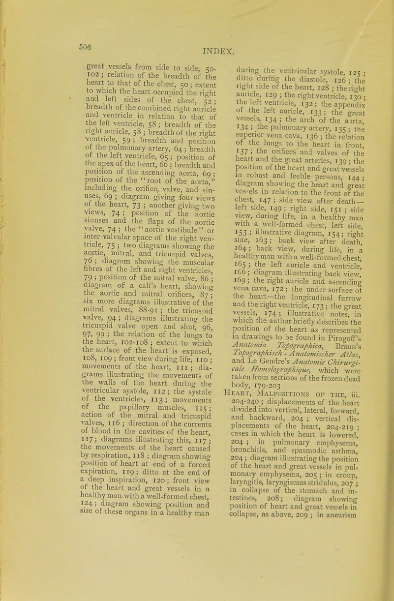 INDEX. great vessels from side to side, 50- 102 ; relation of the breadth of the heart to that of the chest, 50; extent to which the heart occupied the right and left sides of the chest, 52; breadth of the combined right auricle and ventricle in relation to that of the left ventricle, 58 ; breadth of the right auricle, 58 ; breadth of the right ventricle, 59; breadth and position of the pulmonary artery, 64; breadth of the left ventricle, 65 ; position of the apex of the heart, 66 ; breadth and position of the ascending aorta, 69 ; position of the root of the aorta, including the orifice, valve, and sin- uses, 69 ; diagram giving four views of the heart, 73 ; another giving two views, 74 ; position of the aortic sinuses and the flaps of the aortic valve, 74; the  aortic vestibule  or inter-valvular space of the right ven- tricle, 75 ; two diagrams showing the aortic, mitral, and tricuspid valves, 76 ; diagram showing the muscular fibres of the left and right ventricles, 79 ; position of the mitral valve, 86 ; diagram of a calf's heart, showing the aortic and mitral orifices, 87; six more diagrams illustrative of the mitral valves, 88-91 ; the tricuspid valve, 94; diagrams illustrating the tricuspid valve open and shut, 96, 97, 99 ; the relation of the lungs to the heart, 102-108 ; extent to which the surface of the heart is exposed, 108, 109 ; front view during life, 110 ; movements of the heart, in; dia- grams illustrating the movements of the walls of the heart during the ventricular systole, 112; the systole of the ventricles, 113; movements of the papillary muscles, 115; action of the mitral and tricuspid valves, 116 ; direction of the currents of blood in the cavities of the heart, 117; diagrams illustrating this, 117; the movements of the heart caused by respiration, 118 ; diagram showing position of heart at end of a forced expiration, 119; ditto at the end of a deep inspiration, 120 ; front view of the heart and great vessels in a healthy man with a well-formed chest, 124; diagram showing position and size of these organs in a healthy man during the ventricular systole, 125 ; ditto during the diastole, 126 ; the' right side of the heart, 128 ; the right auricle, 129 ; the right ventricle, 130 ; the left ventricle, 132 ; the appendix of the left auricle, 133; the great vessels, 134 ; the arch of the a^rta, 134 ; the pulmonary artery, 135 • the superior vena cava, 136 ; the relation of the lungs to the heart in front, 137 ; the orifices and valves of the heart and the great arteries, 139 ; the position of the heart and great vessels in robust and feeble persons. 144 ; diagram showing the heart and great ves-els in relation to the front of the chest, 147 ; side view after death- left side, 149; right side, 151 ; side view, during life, in a healthy man with a well-formed chest, left side, 153; illustrative diagram, 154; right side, 163 ; back view after death, 164; back view, during life, in a healthy man with a well-formed chest, 165; the left auricle and ventricle, 166 ; diagram illustrating back view, 169 ; the right auricle and ascending vena cava, 172 ; the under surface of the heart—the longitudinal furrow and the right ventricle, 173; the great vessels, 174; illustrative notes, in which the author briefly describes the position of the heart as represented in drawings to be found in Pirogoff's Anatomia Topographica, Braun's Topographisch - Anatomischer Atlas, and Le Gendre's Anatomie Chirurgi- cale Ho?)iolographique, which were taken from sections of the frozen dead body, 179-203 Heart, Malpositions of the, Hi. 204-240 ; displacements of the heart divided into vertical, lateral, forward, and backward, 204 ; vertical dis- placements of the heart, 204-219 ; cases in which the heart is lowered, 204 ; in pulmonary emphysema, bronchitis, and spasmodic asthma, 204; diagram illustrating the position of the heart and great vessels in pul- monary emphysema, 205 ; in croup, laryngitis, laryngismus stridulus, 207 ; in collapse of the stomach and in- testines, 208; diagram showing position of heart and great vessels in collapse, as above, 209 ; in aneurism