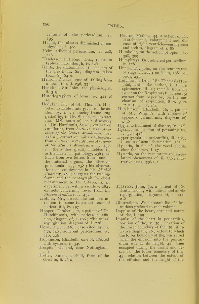 centesis of the pericardium, iv. 195 Height, the, always diminished in em- physema, i. 400 Heim, adherent pericardium, iv. 20S, 226 Henderson and Reid, Drs., report 01 typhus in Edinburgh, iv. 426 Henle, the anatomist, on the sinuses of the heart, iii. 82; diagram taken from, 83, 84 n. Henson, Richard, case of, falling from a house-top, ii. 256, 331 Herschell, Sir John, the physiologist, ii. 319 Historiographers of fever, iv. 421 et seq. Hod^kin, Dr., of St. Thomas's Hos- pital, valuable hints given to the au- thor by, i. 2 ; tracing-frame sug- gested by, to Dr. Sibson, 2 ; extract from MS. notes of, on a discovery of Dr. Harrison's, 83 n.; extract on capillaries, from Lectures on the Ana- tomy of the Serous Membranes, by, 136 n.; extract on miliary tubercles, from Lectures on the Morbid A natomy of the Mucous Membranes, by, 159, n.; the author greatly indebted to, as his master in pathology, 236 ; ex- tracts from two letters from—one on the internal organs, the other on pneumonia—237, 238 ; bis observa- tions on emphysema in his Morbid Anatomy, 384; suggests the tracing- frame and the pentagraph for chest measurement to Dr. Sibson, ii. 4 ; experiment by, with a swallow, 284; extracts concerning fever from his Morbid Anatomy, iv. 432 Holmes, Mr., directs the author's at- tention to some important cases of pericarditis, iv. 197 Hooper, Elizabeth, 17, a patient of Dr. Hutchinson's, with pericardial effu- sion, diagram of, i. 206 ; with mitral regurgitation, diagram of, i. 226 Hope, Dr., i. 236 ; case cited by, iii. 239, 240 ; adherent pericardium, iv. 210, 226 Hopkinson, Elizabeth, caie of, affected with hysteria, ii. 340 Hospital, Genera], near Nottingham, i. I Hotter, Susan, a child, form of the chest in, ii. 26 n. Hudson, Mathew, 44, a patient of Dr. Hutchinson's, enlargement and dis- ease of right ventricle—emphysema and ascites, diagram of, i. 86 Humboldt, on the action of opium, iv 398, 399 Humphreys, Dr., adherent pericardium, iv. 228 Hunter, Dr. John, on the temperature of slugs, ii. 262 ; on fishes, 268 ; on birds, 291 Hutchinson, Dr., of St. Thomas's Hos- pital, assists the author, i. 3; his spirometer, ii. 2 ; remark from his paper on the Respiratory Inunctions, 5; extract from paper by, on the me- chanism of respiration, 8 n. 9 n, 12 n. 14 n.; iv. 434 Hutchinson, Elizabeth, 16, a patient of Mr. Wright's, with rupture of appendix vermiformis, diagram of, i. 36 Hygienic treatment of disease, iv. 436 Hyoscyamus, action of poisoning by, iv. 370, 416 Hyperpyrexia in pericarditis, iii. 363 ; in cases of acute rheumatism, 382 Hysteria, in fits of, the vocal chords close the larynx, i. 57 Hysteria, on the respiratory and circu- latory phenomena of, ii. 336 ; illus- trative cases, 336-342 I Ilj^ston, John, 70, a patient of Dr. Hutchinson's, with mitral and aortic regurgitation, diagrams of, i. 215, 218 Illustrations. Sec elaborate list of illus- trations prefixed to each volume Impulse of the heart, seat and nature of the, i. 199 Impulse of the heart in pericarditis, position of the, iv. 39 ; elevation of the lower boundary of the, 39 ; illus- trative diagram, 40 ; extent to which the lower boundary of the, was raised when the effusion into the pericar- dium was at its height, 42; time occupied during the ascent and de- scent of the lower boundary of the, 43 ; relation between the extent of the effusion and the height of the