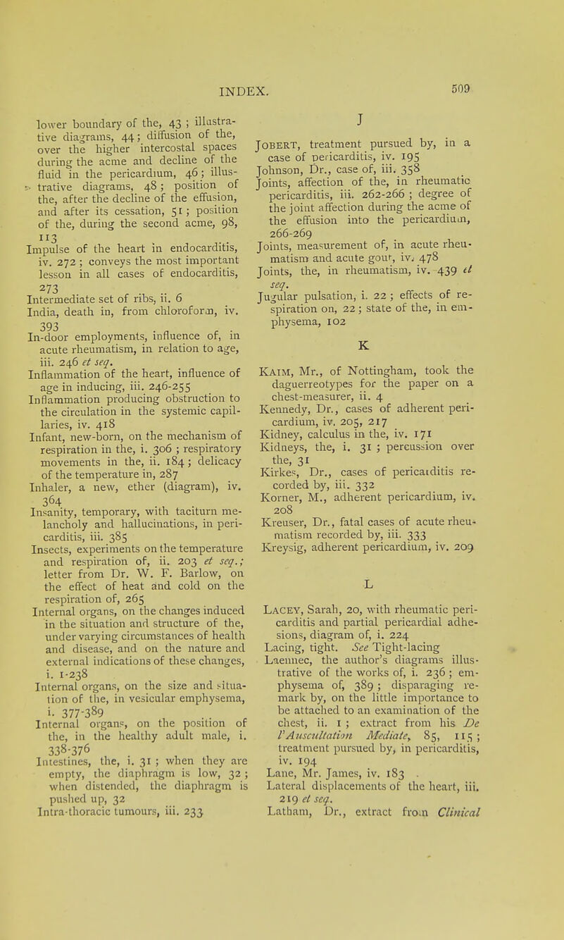 lower boundary of the, 43 ; illustra- tive diagrams, 44; diffusion of the, over the higher intercostal spaces during the acme and decline of the fluid in the pericardium, 46 ; illus- •■ trative diagrams, 48; position of the, after the decline of the effusion, and after its cessation, 51; position of the, during the second acme, 98, 113 Impulse of the heart in endocarditis, iv. 272 ; conveys the most important lesson in all cases of endocarditis, 273 Intermediate set of ribs, ii. 6 India, death in, from chloroforoo, iv. 393 In-door employments, influence of, in acute rheumatism, in relation to age, iii. 246 et seq. Inflammation of the heart, influence of age in inducing, iii. 246-255 Inflammation producing obstruction to the circulation in the systemic capil- laries, iv. 418 Infant, new-born, on the mechanism of respiration in the, i. 306 ; respiratory movements in the, ii. 184; delicacy of the temperature in, 287 Inhaler, a new, ether (diagram), iv. 3°4 Insanity, temporary, with taciturn me- lancholy and hallucinations, in peri- carditis, iii. 385 Insects, experiments on the temperature and respiration of, ii. 203 et seq.; letter from Dr. W. F. Barlow, on the effect of heat and cold on the respiration of, 265 Internal organs, on the changes induced in the situation and structure of the, under varying circumstances of health and disease, and on the nature and external indications of these changes, i. I-238 Internal organs, on the size and s-itua- tion of the, in vesicular emphysema, i- 377-389 Internal organs, on the position of the, in the healthy adult male, i. 338-376 Intestines, the, i. 31 ; when they are empty, the diaphragm is low, 32 ; when distended, the diaphragm is pushed up, 32 Intra thoracic tumours, iii. 233 J Jobert, treatment pursued by, in a case of pericarditis, iv. 195 Johnson, Dr., case of, iii. 358 Joints, affection of the, in rheumatic pericarditis, iii. 262-266 ; degree of the joint affection during the acme of the effusion into the pericardium, 266-269 Joints, measurement of, in acute rheu- matism and acute gouf, ivj 478 Joints, the, in rheumatism, iv. 439 tl seq. Jugular pulsation, i. 22 ; effects of re- spiration on, 22; state of the, in em- physema, 102 K Kaim, Mr., of Nottingham, took the daguerreotypes for the paper on a chest-measurer, ii. 4 Kennedy, Dr., cases of adherent peri- cardium, iv. 205, 217 Kidney, calculus in the, iv. 171 Kidneys, the, i. 31 ; percussion over the, 31 Kirkes, Dr., cases of pericaiditis re- corded by, iii. 332 Korner, M., adherent pericardium, iv. 208 Kreuser, Dr., fatal cases of acute rheu- matism recorded by, iii. 333 Kreysig, adherent pericardium, iv. 209 L Lacey, Sarah, 20, with rheumatic peri- carditis and partial pericardial adhe- sions, diagram of, i. 224 Lacing, tight. See Tight-lacing Laennec, the author's diagrams illus- trative of the works of, i. 236 ; em- physema of, 389 ; disparaging re- mark by, on the little importance to be attached to an examination of the chest, ii. 1 ; extract from his De V Auscultation Mediate, 85, 115; treatment pursued by, in pericarditis, iv. 194 Lane, Mr. James, iv. 183 . Lateral displacements of the heart, iii. 219 et seq. Latham, Dr., extract fro.n Clinical