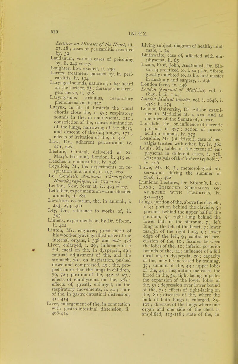Lectures on Diseases of the Heart, iii. 27, 28 ; cases of pericarditis recorded by, 32 Laudanum, various cases of poisoning by, ii. 249 et seq. Laughter, how excited, ii. 299 Larrey, treatment pursued by, in peri- carditis, iv. 194 Laryngeal sounds, nature of, i. 64; heard on the surface, 65 ; the superior laryn- geal nerve, ii. 308 Laryngismus stridulus, respiratory phenomena in, ii. 342 Larynx, in fits of hysteria the vocal chords close the, i. 57; respiratory sounds in the, in emphysema, 111 ; constriction of the, causes diminution of the lungs, narrowing of the chest, and descent of the diaphragm, 177 ; effects of irritation of the, ii. 312 Law, Dr., adherent pericardium, iv. an, 227 Lecture, Clinical, delivered at St. Mary's Hospital, London, ii. 415 «. Leeches in endocarditis, iv. 346 Legallois, M., his experiments on re- spiration in a rabbit, ii. 197, 200 Le Gendre's Anatomie Chirurgicale Honiolograpliique, iii. IJ9 et seq. Lenton, New, fever at, iv. 423 et seq. Lettellier, experiments on warm-blooded animals, ii. 281 Levatores costarum, the, in animals, i. 243. 273, 300 Ley, Dr., reference to works of, ii. 345 .Linnets, experiments on, by Dr. Sibion, ii. 402 Linton, Mr., engraver, great merit of his wood-engravings illustrative of the internal organs, i. 338 and note, 358 Liver, enlarged, i. 29 ; influence of a full meal on the, in dyspepsia, 29 ; mutual adjustment of the, and the stomach, 29 ; on inspiration, pushed down and compressed, 49 ; the, pro- jects more than the lungs in children, 70, 72 ; position of the, 342 et seq.; effects of emphysema on the, 387 ; effects of, greatly enlarged, on the respiratory movements, ii. 40 ; state of the, in gastro-intestinal distension, 411-414 Liver, enlargement of the, in connection with gastro intestinal distension, ii. 406-414 Living subject, diagram of healthy adult male, i. 74 Linthwaite, case of, affected with em- physema, ii. 65 Lizars, Prof. John, Anatomist, Dr. Sib- son apprenticed to, i. xx ; Dr. Sibson greatly indebted to, as his first master in anatomy and surgery, i. 236 London fever, iv. 446 London Journal of Medicine, vol. i. 1849, i. hi. 1 n. London Medical Gazette, vol. i. 1848 i 338; ii- 174 London University, Dr. Sibson exami- ner in Medicine at, i. xxx, and as member of the Senate of, i. xxx. Lonsdale, Dr., on influence of narcotic poisons, ii. 327 ; action of prussic acid on animals, iv. 375 Lonsdale, Mr. (of Bristol), case of neu- ralgia treated with ether, by, iv. 360 Louis', M., tables of the extent of em- physema in different cases, i. 378, 381; analysis of theFievre typhoide, iv. 426 Lowe, Mr. E. J., meteorological ob- servations during the summer of 1846, iv. 422 Lumleian Lectures, Dr. Sibson's, i, xv. Lung ; Injected Specimens of, AFFECTED WITH PLEURITIS, iv. 351—353 Lungs, portion of the, above the clavicle, i. 3; portion behind the clavicle, 5 ; portions behind the upper half of the sternum, 5; right lung behind the lower half of the sternum, 7; left lung to the left of the heart, 7; lower margin of the right lung, 9; lower edge of the left, 9; contrasted per- cussion of the, 10; fissures between the lobes of the, 12 ; inferior posterior bounds of the, 14 ; influence of a full meal on, in dyspepsia, 29; capacity of the, may be increased by training, 37 ; summit of the, 43 ; upper lobes of the, 44; inspiration increases the blood in the, 54; tight-lacing impedes the expansion of the lower lobes of the, 57 ; depression over lower bound of the, 75 ; effects of tight-lacing on the, 80 ; diseases of the, where the bulk of both lungs is enlarged, 85- 107 ; diseases of the lungs where one organ and one side of the chest is amplified, 115-118; state of the, in