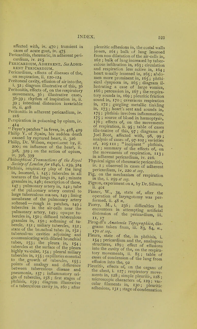 affected with, iv. 470 ; transient in cases of acute gout, iv. 475 Pericarditis, rheumatic, in adherent peri- cardium, iv. 215 Pericardium, Adherent. ^Adhe- rent Pericardium. Pericardium, effects of diseases of the, on respiration, ii. 120-124 Peritoneal cavity, effusion of air into the, i. 32 ; diagram illustrative of this, 36 Peritonitis, effects of, on the respiratory movements, 36; illustrative cases, 36-39 ; rhythm of inspiration in, ii. 39 ; intestinal distension invariable in, ii. 408 Peritonitis in adherent pericardium, iv. 216 Perspiration in poisoning by opium, iv. 414  Peyer's patches  in fever, iv. 428, 429 Philip V. of Spain, his sudden death caused by ruptured heart, ii. 326 Philip, Dr. Wilson, experiment by, ii. 200; on influence of the heart, ii. 328, 329 ; on the action of opium, iy. 398,399 Philosophical Transactions of the Royal Society of London for 1846, i. 239, 324 Phthisis, respiratory play of the lung in, lessened, i. 145 ; tubercles in all textures of the lungs in, 146 ; minute granules in, 146; description of these, J47 > pulmonary artery in, 142 ; tube of the pulmonary artery central to large tuberculous masses, 149 ; lining membrane of the pulmonary artery softened—rough in patches, 149; tubercles in the air-cells near the pulmonary artery, 149; opaque tu- bercles in, 150; diffused tuberculous granules in, 150 ; softening of tu- bercle, 151 ; miliary tubercles, 152; state of the bronchial tubes in, 152 ; tuberculous cavities adjoining and communicating with dilated bronchial tubes, 153; the pleura in, 154; tubercles at the surface of the pleura highly vascular, 154 j pleural miliary tubercles in, 155 ; capillaries essential to the. growth of lubercles, 155; points of analogy and difference between tuberculous disease and pneumonia, 157 • inflammatory ori- gin of tubercles, 158 j first stages of phthisis, 159; diagram illustrative of a tuberculous cavity in, 160 ; after pleuritic adhesions in, the costal walls lessen, 161; bulk of lung lessened from non-dilatation of the air-cells in, 162 ; bulk of lung increased by tuber- culous infiltration in, 163 ; circulation and respiration less active in, 164; heart usually lessened in, 165 ; abdo- men more prominent in, 165 ; phthi- sical dyspnoea in, 165 ; diagram il- lustrating a case of large vomica, 166 ; percussion in, 167 ; the respira- tory sounds in, 169 ; pleuritic friction sound in, 170 ; cavernous respiration in, 172 ; gurgling metallic tinkling in> l73 '> heart's seat and sounds in, 175 ; phthisis involves inflammation, 175 ; source of blood in haemoptysis, 176; effects of, on the movements of respiration, ii. 95 ; table of cases illustrative of this, 97 ; diagrams of Joel Boot, affected with, 98, 99; analysis of cases of, 97-102 ; varieties of, 105-111; incipient phthisis, 112; summary of the effects of, on the movements of respiration, 113; in adherent pericardium, iv. 216. Physical signs of rheumatic pericarditis, iv. 1 ; observed in cases of adherent pericardium, iv. 220 et sea. Pig, on the mechanism of respiration in the, i. 259 et sea. Pigeon, experiment on a, by Dr. Sibson, ii. 401 Pinner, W., 34, state of, after the operation of laryngotomy was per- formed, ii. 48 n. Piorry, M., i. 236; difficulties he encounters in attempting artificial distension of the pericardium, iii. it, 17 Pirogoff's Anatomia Topographica, dia- grams taken from, iii. 8^, 84, «.. 170 et sea. Pleura, state of the, in phthisis, i. 154 ; pericardium and the, analogous structures, 189; effect of effusions into the cavity of the, on the respira- tory movements, ii. 85 ; table of cases of condension of the lung from effusion into the, 92 Pleuritis, effects of, on the organs of the chest, i. 127; respiratory move- ments in, 128; simple pleuritis, 128 • microscopic characters of, 129- vas- cular filaments in, 130; pleuritic adhesions, 131 ; stage of condensation