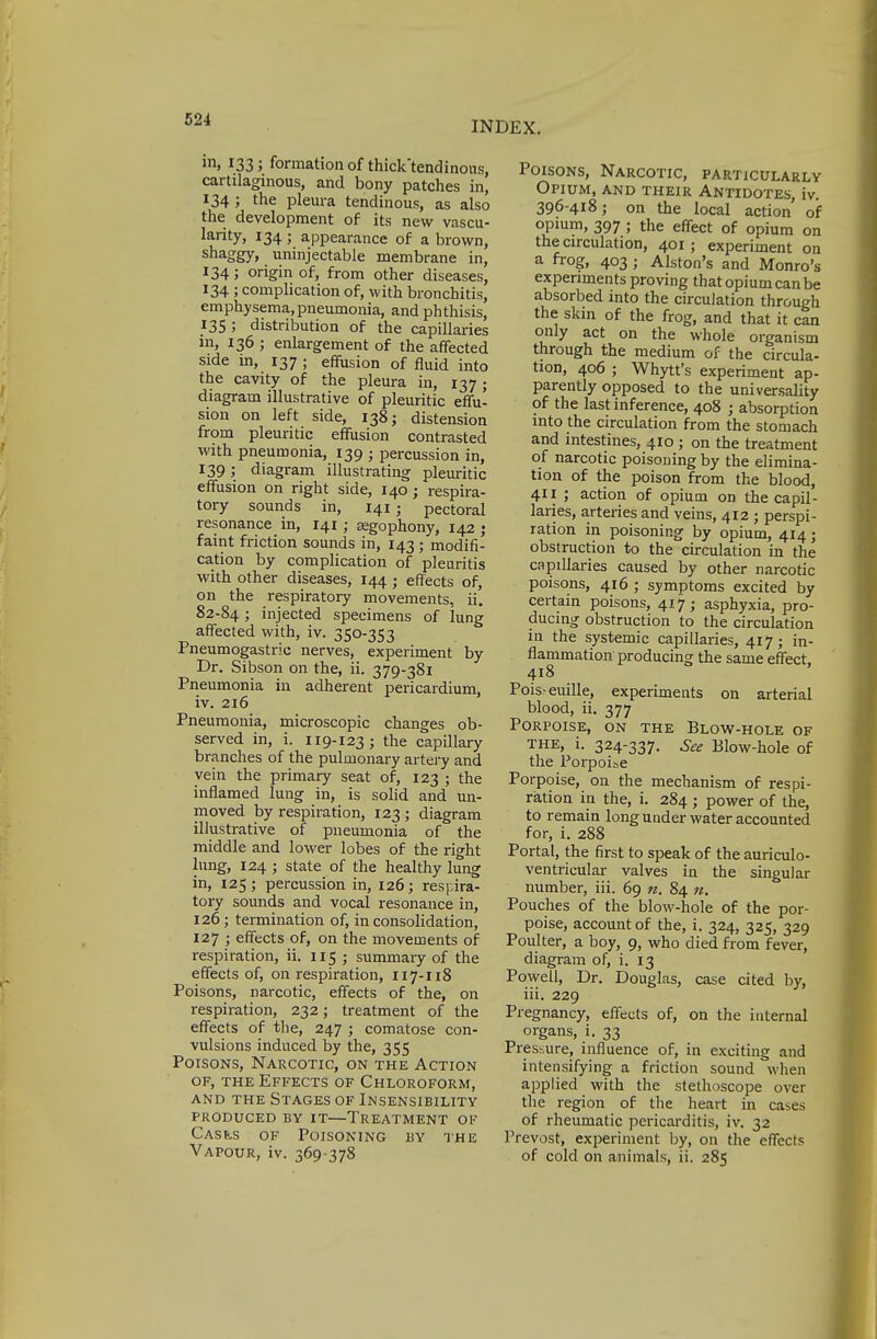 INDEX. in, 133; formation of thick'tendinous, cartilaginous, and bony patches in, 134 ; the pleura tendinous, as also the development of its new vascu- larity, 134; appearance of a brown, shaggy, uninjectable membrane in, 134; origin of, from other diseases, 134 ; complication of, with bronchitis, emphysema,pneumonia, and phthisis, 135 ; distribution of the capillaries in, 136 ; enlargement of the affected side in, 137 ; effusion of fluid into the cavity of the pleura in, 137 ; diagram illustrative of pleuritic effu- sion on left side, 138; distension from pleuritic effusion contrasted with pneumonia, 139 ; percussion in, 139; diagram illustrating pleuritic effusion on right side, 140 ; respira- tory sounds in, 141; pectoral resonance in, 141 ; segophony, 142 ; faint friction sounds in, 143 • modifi- cation by complication of pleuritis with other diseases, 144 ; effects of, on the respiratory movements, ii. 82-84; injected specimens of lung affected with, iv. 350-353 Pneumogastrie nerves, experiment by Dr. Sibson on the, ii. 379-381 Pneumonia in adherent pericardium, iv. 216 Pneumonia, microscopic changes ob- served in, i. 119-123; the capillary branches of the pulmonary artery and vein the primary seat of, 123 ; the inflamed lung in, is solid and un- moved by respiration, 123 ; diagram illustrative of pneumonia of the middle and lower lobes of the right lung, 124 ; state of the healthy lung in, 125; percussion in, 126; respira- tory sounds and vocal resonance in, 126; termination of, in consolidation, 127 ; effects of, on the movements of respiration, ii. 115 ; summary of the effects of, on respiration, 117-118 Poisons, narcotic, effects of the, on respiration, 232; treatment of the effects of the, 247 ; comatose con- vulsions induced by the, 355 Poisons, Narcotic, on the Action of, the Effects of Chloroform, and the Stages of Insensibility produced by it—Treatment of Casi..s of Poisoning by the Vapour, iv. 369-378 Poisons, Narcotic, particularly Opium, and their Antidotes, iv. 396-418; on the local action of opium, 397; the effect of opium on the circulation, 401 ; experiment on a frog, 403 ; Alston's and Monro's experiments proving that opium can be absorbed into the circulation through the skin of the frog, and that it can only act on the whole organism through the medium of the circula- tion, 406 ; Whytt's experiment ap- parently opposed to the universality of the last inference, 408 ; absorption into the circulation from the stomach and intestines, 410 ; on the treatment of narcotic poisoning by the elimina- tion of the poison from the blood, 411 ; action of opium on the capil- laries, arteries and veins, 412 ; perspi- ration in poisoning by opium, 414; obstruction to the circulation in the capillaries caused by other narcotic poisons, 416 ; symptoms excited by certain poisons, 417; asphyxia, pro- ducing obstruction to the circulation in the systemic capillaries, 417; in- flammation producing the same effect, 418 Pois-euille, experiments on arterial blood, ii. 377 Porpoise, on the Blow-hole of the, i. 324-337. See Blow-hole of the Porpoise Porpoise, on the mechanism of respi- ration in the, i. 284 ; power of the, to remain long under water accounted for, i. 288 Portal, the first to speak of the auriculo- ventricular valves in the singular number, iii. 69 n. 84 n. Pouches of the blow-hole of the por- poise, account of the, i. 324, 325, 329 Poulter, a boy, 9, who died from fever, diagram of, i. 13 Powell, Dr. Douglas, case cited by, iii. 229 Pregnancy, effects of, on the internal organs, i. 33 Pressure, influence of, in exciting and intensifying a friction sound when applied with the stethoscope over the region of the heart in cases of rheumatic pericarditis, iv. 32 Prevost, experiment by, on the effects of cold on animals, ii. 285