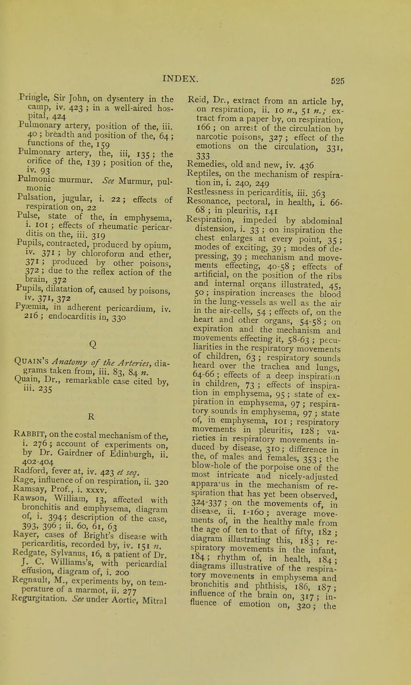 Pnngle, Sir John, on dysentery in the camp, iv. 423 ; in a well-aired hos- pital, 424 Pulmonary artery, position of the, iii. 40 ; breadth and position of the, 64 ; functions of the, 159 Pulmonary artery, the, iii, 135 ; the orifice of the, 139 ; position of the, iv. 93 Pulmonic murmur. See Murmur, pul- monic Pulsation, jugular, i. 22; effects of respiration on, 22 Pulse, state of the, in emphysema, i. 101 j effects of rheumatic pericar- ditis on the, iii. 319 Pupils, contracted, produced by opium, iv. 371 ; by chloroform and ether, 3715 produced by other poisons, 372; due to the reflex action of the brain, 372 Pupils, dilatation of, caused by poisons, iv- 371, 372 Pyaemia, in adherent pericardium, iv. 216 ; endocarditis in, 330 Q Quain's Anatomy of the Arteries, dia- grams taken from, iii. 83, 84 n. Quain, Dr., remarkable case cited by, iii. 235 R RABBIT, on the costal mechanism of the, i. 276 ; account of experiments on, by Dr. Gairdner of Edinburgh, ii. 402-404 Radford, fever at, iv. 423 ei seq. Rage, influence of on respiration, ii. 320 Ramsay, Prof., i. xxxv. Rawson, William, 13, affected with bronchitis and emphysema, diagram of> »• 3941 description of the case, 393, 396 ; ii. 60, 61, 63 Rayer, cases of Bright's disease with pericarditis, recorded by, iv. 151 n. Redgate, Sylvanus, 16, a patient of Dr. J. C. Williams's, with pericardial effusion, diagram of, i. 200 Regnault, M., experiments by, on tem- perature of a marmot, ii. 277 Regurgitation. See under Aortic, Mitral Reid, Dr., extract from an article by, on respiration, ii. 10 n., 51 n.; ex- tract from a paper by, on respiration, 166 ; on arrest of the circulation by narcotic poisons, 327 ; effect of the emotions on the circulation, 331, 333 . Remedies, old and new, iv. 436 Reptiles, on the mechanism of respira- tion in, i. 240, 249 Restlessness in pericarditis, iii. 363 Resonance, pectoral, in health, i. 66- 68 ; in pleuritis, 141 Respiration, impeded by abdominal distension, i. 33 ; on inspiration the chest enlarges at every point, 35; modes of exciting, 39 ; modes of de- pressing, 39; mechanism and move- ments effecting, 40-58; effects of artificial, on the position of the ribs and internal organs illustrated, 45, 50 ; inspiration increases the blood in the lung-vessels as well as the air in the air-cells, 54 ; effects of, on the heart and other organs, 54-58; on expiration and the mechanism and movements effecting it, 58-63 ; pecu- liarities in the respiratory movements of children, 63 ; respiratory sounds heard over the trachea and lungs, 64-66 ; effects of a deep inspiration in children, 73 • effects of inspira- tion in emphysema, 95 ; state of ex- piration in emphysema, 97 ; respira- tory sounds in emphysema, 97 ; state of, in emphysema, 101; respiratoiy movements in pleuritis, 128; va- rieties in respiratory movements in- duced by disease, 310; difference in the, of males and females, 353; the blow-hole of the porpoise one of the most intricate and nicely-adjusted appara'us in the mechanism of re- spiration that has yet been observed, 324-337 ; _on the movements of, in disease, ii. 1-160; average move- ments of, in the healthy male from the age of ten to that of fifty, 182 • diagram illustrating this, 183; re- spiratory movements in the infant, 184; rhythm of, in health, 184; diagrams illustrative of the respira- tory movements in emphysema and bronchitis and phthisis, 186, 187 • influence of the brain on, 317; h> fluence of emotion on, 320; the