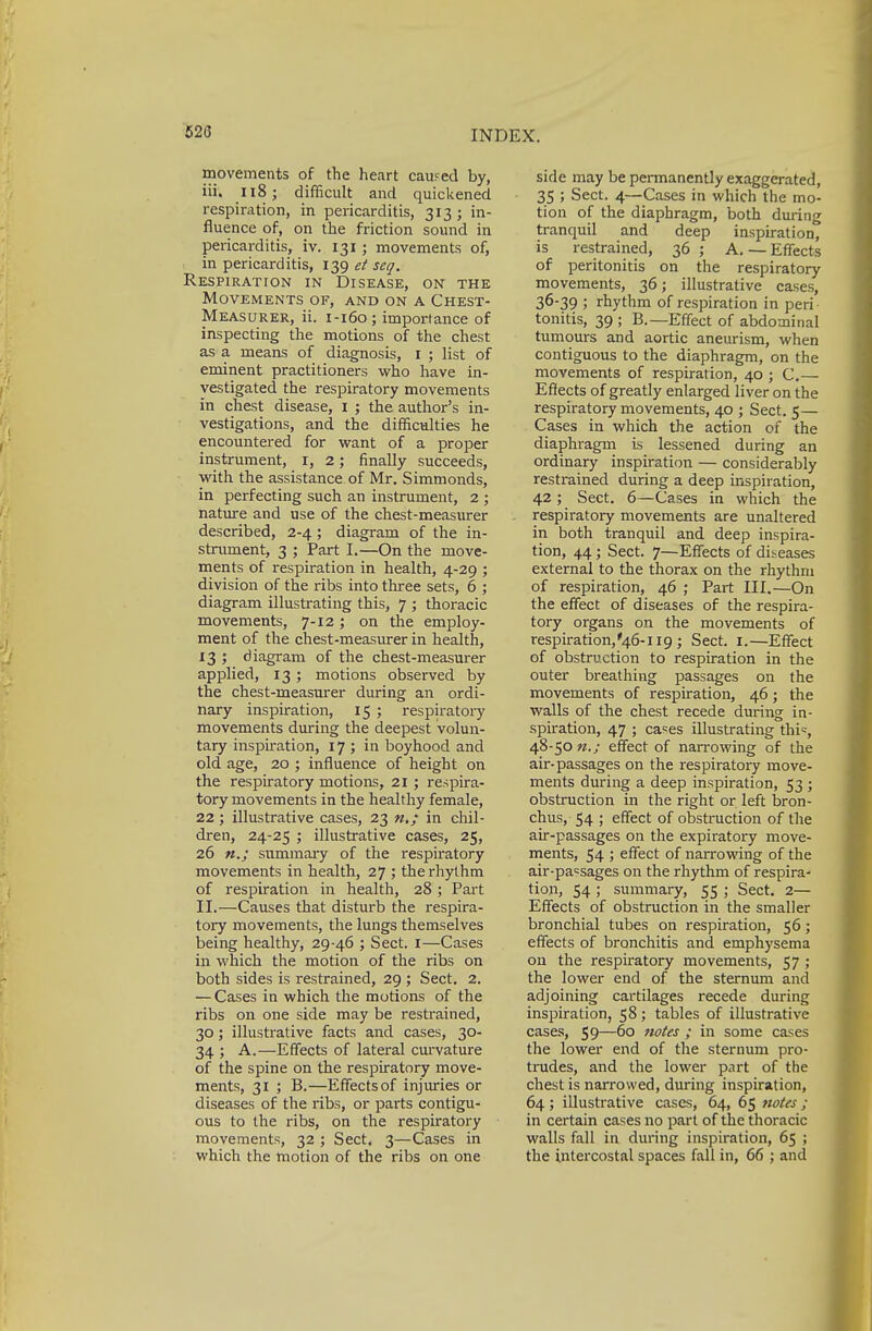 movements of the heart caused by, iii. 118; difficult and quickened respiration, in pericarditis, 313 ; in- fluence of, on the friction sound in pericarditis, iv. 131 ; movements of, in pericarditis, 139 et seq. Respiration in Disease, on the Movements of, and on a Chest- Measurer, ii. 1-160; importance of inspecting the motions of the chest as a means of diagnosis, 1 ; list of eminent practitioners who have in- vestigated the respiratory movements in chest disease, I ; the author's in- vestigations, and the difficulties he encountered for want of a proper instrument, 1, 2; finally succeeds, with the assistance of Mr. Simmonds, in perfecting such an instrument, 2 ; nature and use of the chest-measurer described, 2-4; diagram of the in- strument, 3 ; Part I.—On the move- ments of respiration in health, 4-29 ; division of the ribs into three sets, 6 ; diagram illustrating this, 7 ; thoracic movements, 7-12; on the employ- ment of the chest-measurer in health, 13 ; diagram of the chest-measurer applied, 13 ; motions observed by the chest-measurer during an ordi- nary inspiration, 15 ; respiratory movements during the deepest volun- tary inspiration, 17 ; in boyhood and old age, 20 ; influence of height on the respiratory motions, 21 ; respira- tory movements in the healthy female, 22 ; illustrative cases, 23 n,; in chil- dren, 24-25 ; illustrative cases, 25, 26 n.j summary of the respiratory movements in health, 27 ; the rhythm of respiration in health, 28 ; Part II.—Causes that disturb the respira- tory movements, the lungs themselves being healthy, 29-46 ; Sect. 1—Cases in which the motion of the ribs on both sides is restrained, 29 ; Sect. 2. — Cases in which the motions of the ribs on one side may be restrained, 30; illustrative facts and cases, 30- 34 ; A.—Effects of lateral curvature of the spine on the respiratory move- ments, 31 ; B.—Effects of injuries or diseases of the ribs, or parts contigu- ous to the ribs, on the respiratory movements, 32 ; Sect. 3—Cases in which the motion of the ribs on one side may be permanently exaggerated, 35 ; Sect. 4—Cases in which the mo- tion of the diaphragm, both during tranquil and deep inspiration, is restrained, 36 ; A. — Effects of peritonitis on the respiratory movements, 36; illustrative cases, 36-39 ; rhythm of respiration in peri tonitis, 39 ; B.—Effect of abdominal tumours and aortic aneurism, when contiguous to the diaphragm, on the movements of respiration, 40 ; C.— Effects of greatly enlarged liver on the respiratory movements, 40 ; Sect. 5— Cases in which the action of the diaphragm is lessened during an ordinary inspiration — considerably restrained during a deep inspiration, 42 ; Sect. 6—Cases in which the respiratory movements are unaltered in both tranquil and deep inspira- tion, 44; Sect. 7—Effects of diseases external to the thorax on the rhythm of respiration, 46 ; Part III.—On the effect of diseases of the respira- tory organs on the movements of respiration,'46-H9 ; Sect. 1.—Effect of obstruction to respiration in the outer breathing passages on the movements of respiration, 46; the walls of the chest recede during in- spiration, 47 ; ca=es illustrating thi=, 48-50 n.; effect of narrowing of the air-passages on the respiratory move- ments during a deep inspiration, 53 ; obstruction in the right or left bron- chus, 54 ; effect of obstruction of the air-passages on the expiratory move- ments, 54 ; effect of narrowing of the air-pa=sages on the rhythm of respira- tion, 54 ; summary, 55 ; Sect. 2— Effects of obstruction in the smaller bronchial tubes on respiration, 56; effects of bronchitis and emphysema on the respiratory movements, 57 ; the lower end of the sternum and adjoining cartilages recede during inspiration, 58; tables of illustrative cases, 59—60 notes ; in some cases the lower end of the sternum pro- trudes, and the lower part of the chest is nan-owed, during inspiration, 64 ; illustrative cases, 64, 65 notes ; in certain cases no part of the thoracic walls fall in during inspiration, 65 ; the intercostal spaces fall in, 66 ; and