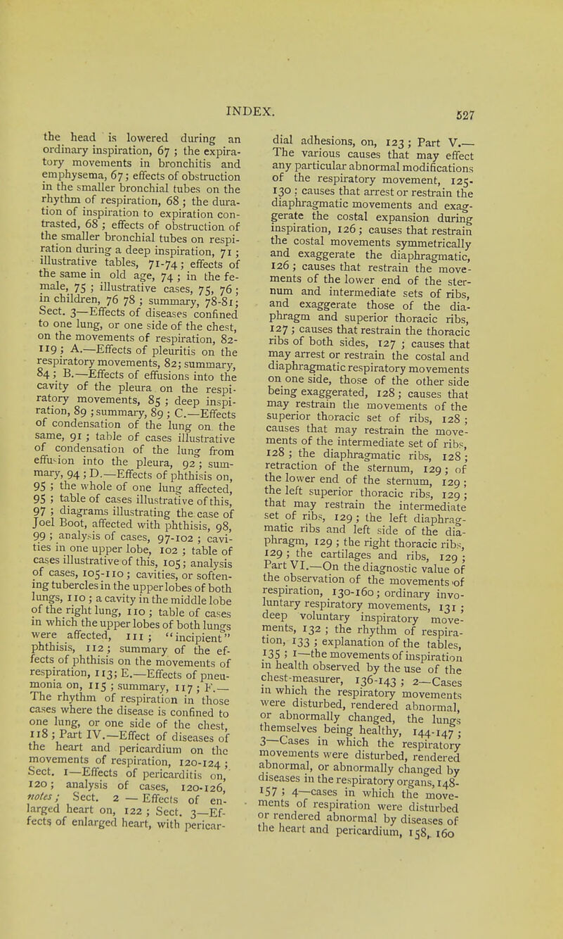 the head is lowered during an ordinary inspiration, 67 ; the expira- tory movements in bronchitis and emphysema, 67; effects of obstruction in the smaller bronchial tubes on the rhythm of respiration, 68 ; the dura- tion of inspiration to expiration con- trasted, 68 ; effects of obstruction of the smaller bronchial tubes on respi- ration during a deep inspiration, 71; illustrative tables, 71-74; effects of the same in old age, 74 ; in the fe- male, 75 ; illustrative cases, 75, 76 ; in children, 76 78 ; summary, 78-81; Sect. 3—Effects of diseases confined to one lung, or one side of the chest, on the movements of respiration, 82- 119 ; A.—Effects of pleuritis on the respiratory movements, 82; summary, 84; B.—Effects of effusions into the cavity of the pleura on the respi- ratory movements, 85 ; deep inspi- ration, 89 ; summary, 89 ; C—Effects of condensation of the lung on the same, 91; table of cases illustrative of condensation of the lung from effusion into the pleura, 92°; sum- mary, 94; D.—Effects of phthisis on, 95 ; the whole of one lung affected, 95 ; table of cases illustrative of this, 97 ; diagrams illustrating the case of Joel Boot, affected with phthisis, 98, 99 ; analysis of cases, 97-102 ; cavi- ties in one upper lobe, 102 ; table of cases illustrative of this, 105; analysis of cases, 105-110; cavities, or soften- ing tubercles in the upper lobes of both lungs, 110 ; a cavity in the middle lobe of the right lung, no ; table of cases in which the upper lobes of both lungs were affected, m; incipient phthisis, 112; summary of the ef- fects of phthisis on the movements of respiration, 113; E.—Effects of pneu- monia on, 115 ; summary, 117 ; F. The rhythm of respiration in those cases where the disease is confined to one lung, or one side of the chest 118 ; Part IV.—Effect of diseases of the heart and pericardium on the movements of respiration, 120-124 ; Sect. 1—Effects of pericarditis on, 120; analysis of cases, 120-126' notes; Sect. 2 — Effects of en- larged heart on, 122 ; Sect. 3—Ef- fects of enlarged heart, with pericar- dial adhesions, on, 123 ; Part V.— The various causes that may effect any particular abnormal modifications of the respiratory movement, 125. 130 ; causes that arrest or restrain the diaphragmatic movements and exag- gerate the costal expansion during inspiration, 126; causes that restrain the costal movements symmetrically and exaggerate the diaphragmatic, 126; causes that restrain the move- ments of the lower end of the ster- num and intermediate sets of ribs, and exaggerate those of the dia- phragm and superior thoracic ribs, 127 ; causes that restrain the thoracic ribs of both sides, 127 ; causes that may arrest or restrain the costal and diaphragmatic respiratory movements on one side, those of the other side being exaggerated, 128; causes that may restrain the movements of the superior thoracic set of ribs, 128 ; causes that may restrain the move- ments of the intermediate set of ribs, 128 ; the diaphragmatic ribs, 128 ; retraction of the sternum, 129; of the lower end of the sternum, 129 ; the left superior thoracic ribs, 129 ; that may restrain the intermediate set of ribs, 129; the left diaphrag- matic ribs and left side of the dia- phragm, 129 ; the right thoracic ribs, 129 ; the cartilages and ribs, 129 ; Part VI.—On the diagnostic value of the observation of the movements .of respiration, 130-160; ordinary invo- luntary respiratory movements, 131 ; deep voluntary inspiratory move- ments, 132 ; the rhythm of respira- tlon. 133 ; explanation of the tables, }3S 5 1—the movements of inspiration in health observed by the use of the chest-measurer, 136-143; 2-Cases in which the respiratory movements were disturbed, rendered abnormal or abnormally changed, the lungs themselves being healthy, 144-147 ; 3—Cases in which the respiratory movements were disturbed, rendered abnormal, or abnormally changed by diseases in the respiratory organs, 148- I57 ; 4—cases in which the move- ments of respiration were disturbed or rendered abnormal by diseases of the heart and pericardium, 158,. 160