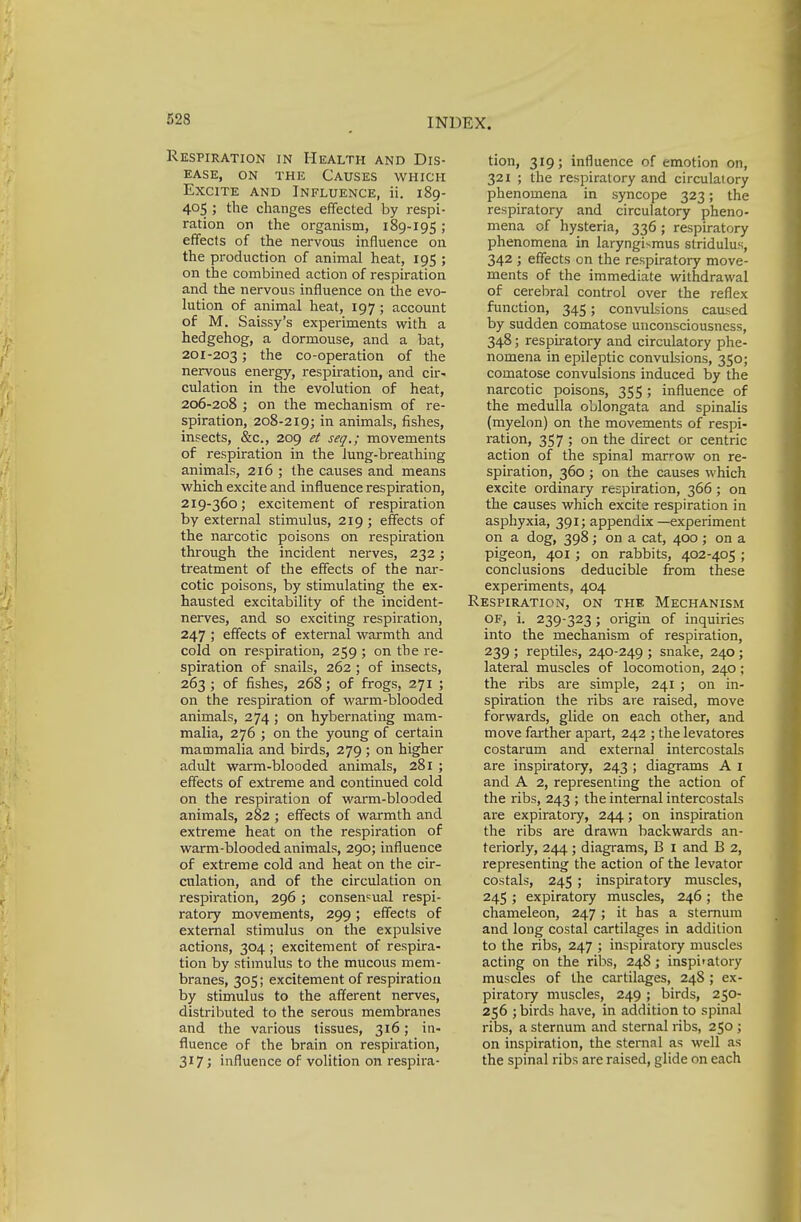 523 Respiration in Health and Dis- ease, on the Causes which Excite and Influence, ii. 189- 405 ; the changes effected by respi- ration on the organism, 189-195 ; effects of the nervous influence on the production of animal heat, 195 ; on the combined action of respiration and the nervous influence on the evo- lution of animal heat, 197; account of M. Saissy's experiments with a hedgehog, a dormouse, and a bat, 201-203 5 tne co-operation of the nervous energy, respiration, and cir- culation in the evolution of heat, 206-208 ; on the mechanism of re- spiration, 208-219; in animals, fishes, insects, &c, 209 et seq,; movements of respiration in the lung-breathing animals, 216 ; the causes and means which excite and influence respiration, 219-360; excitement of respiration by external stimulus, 219; effects of the narcotic poisons on respiration through the incident nerves, 232; treatment of the effects of the nar- cotic poisons, by stimulating the ex- hausted excitability of the incident- nerves, and so exciting respiration, 247 ; effects of external warmth and cold on respiration, 259 ; on the re- spiration of snails, 262 ; of insects, 263 ; of fishes, 268; of frogs, 271 ; on the respiration of warm-blooded animals, 274; on hybernating mam- malia, 276 ; on the young of certain mammalia and birds, 279 ; on higher adult warm-blooded animals, 281 ; effects of extreme and continued cold on the respiration of warm-blooded animals, 282 ; effects of warmth and extreme heat on the respiration of warm-blooded animals, 290; influence of extreme cold and heat on the cir- culation, and of the circulation on respiration, 296; consensual respi- ratory movements, 299; effects of external stimulus on the expulsive actions, 304; excitement of respira- tion by stimulus to the mucous mem- branes, 305; excitement of respiration by stimulus to the afferent nerves, distributed to the serous membranes and the various tissues, 316; in- fluence of the brain on respiration, 317; influence of volition on respira- tion, 319; influence of emotion on, 321 ; the respiratory and circulatory phenomena in syncope 323; the respiratory and circulatory pheno- mena of hysteria, 336 ; respiratory phenomena in laryngismus stridulus, 342 ; effects on the respiratory move- ments of the immediate withdrawal of cerebral control over the reflex function, 345; convulsions caused by sudden comatose unconsciousness, 348; respiratory and circulatory phe- nomena in epileptic convulsions, 350; comatose convulsions induced by the narcotic poisons, 355; influence of the medulla oblongata and spinalis (myelon) on the movements of respi- ration, 357 > °n the direct or centric action of the spinal marrow on re- spiration, 360 ; on the causes which excite ordinary respiration, 366; on the causes which excite respiration in asphyxia, 391; appendix—experiment on a dog, 398; on a cat, 400; on a pigeon, 401; on rabbits, 402-405 ; conclusions deducible from these experiments, 404 Respiration, on the Mechanism OF, i. 239-323; origin of inquiries into the mechanism of respiration, 239 ; reptiles, 240-249 ; snake, 240 ; lateral muscles of locomotion, 240; the ribs are simple, 241 ; on in- spiration the ribs are raised, move forwards, glide on each other, and move farther apart, 242 ; the levatores costarum and external intercostals are inspiratory, 243 ; diagrams A 1 and A 2, representing the action of the ribs, 243 ; the internal intercostals are expiratory, 244; on inspiration the ribs are drawn backwards an- teriorly, 244 ; diagrams, B I and B 2, representing the action of the levator costals, 245 ; inspiratory muscles, 245 ; expiratory muscles, 246 ; the chameleon, 247 ; it has a sternum and long costal cartilages in addition to the ribs, 247 ; inspiratory muscles acting on the ribs, 248; inspi'atory muscles of the cartilages, 248 ; ex- piratory muscles, 249; birds, 250- 256 ; birds have, in addition to spinal ribs, a sternum and sternal ribs, 250 ; on inspiration, the sternal as well as the spinal ribs are raised, glide on each