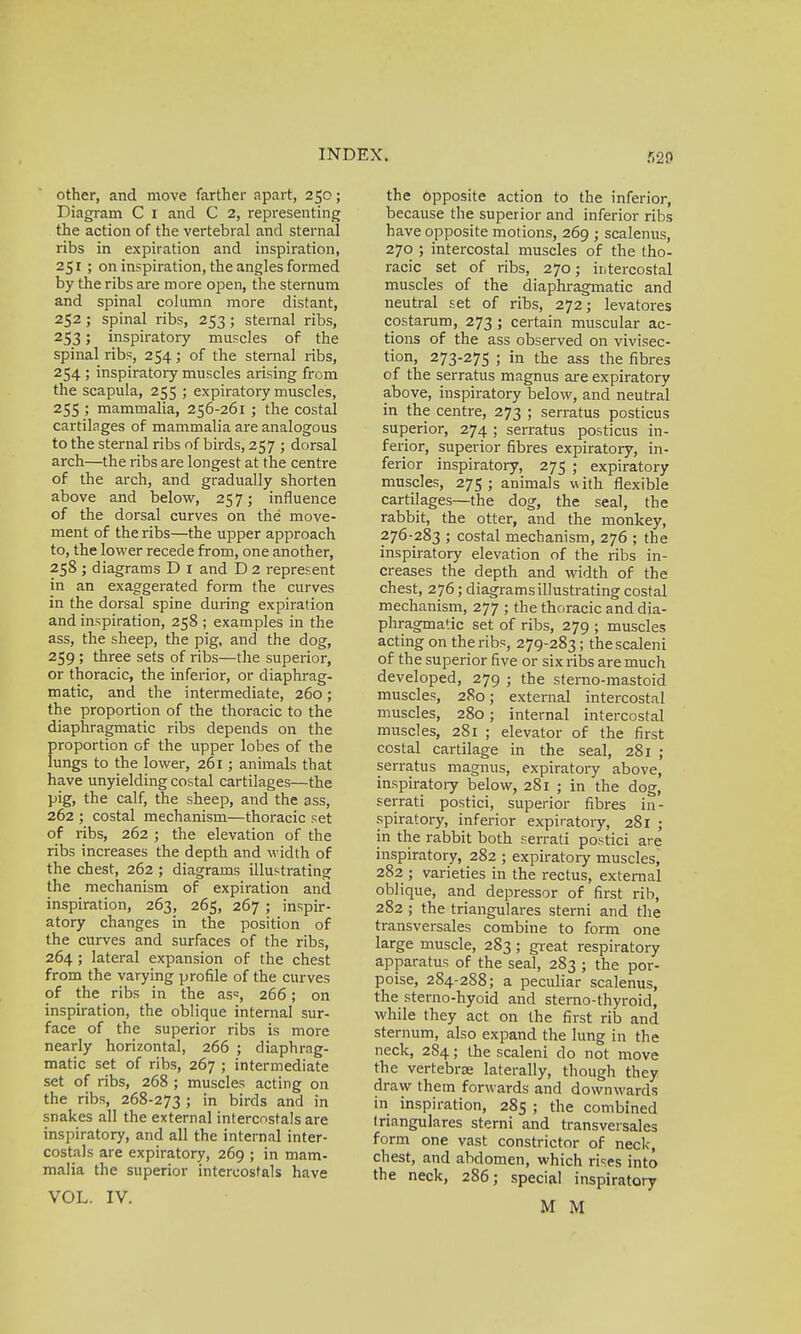 other, and move farther apart, 250; Diagram C 1 and C 2, representing the action of the vertebral and sternal ribs in expiration and inspiration, 251 ; on inspiration, the angles formed by the ribs are more open, the sternum and spinal column more distant, 252 ; spinal ribs, 253; sternal ribs, 253; inspiratory muscles of the spinal ribs, 254; of the sternal ribs, 254 ; inspiratory muscles arising from the scapula, 255 ; expiratory muscles, 255 ; mammalia, 256-261 ; the costal cartilages of mammalia are analogous to the sternal ribs of birds, 257 ; dorsal arch—the ribs are longest at the centre of the arch, and gradually shorten above and below, 257; influence of the dorsal curves on the move- ment of the ribs—the upper approach to, the lower recede from, one another, 258 ; diagrams D 1 and D 2 represent in an exaggerated form the curves in the dorsal spine during expiration and inspiration, 258 ; examples in the ass, the sheep, the pig, and the dog, 259 ; three sets of ribs—the superior, or thoracic, the inferior, or diaphrag- matic, and the intermediate, 260; the proportion of the thoracic to the diaphragmatic ribs depends on the proportion of the upper lobes of the lungs to the lower, 261 ; animals that have unyielding costal cartilages—the pig, the calf, the sheep, and the ass, 262 ; costal mechanism—thoracic set of ribs, 262 ; the elevation of the ribs increases the depth and width of the chest, 262 ; diagrams illustrating the mechanism of expiration and inspiration, 263, 265, 267 ; inspir- atory changes in the position of the curves and surfaces of the ribs, 264; lateral expansion of the chest from the varying profile of the curves of the ribs in the as*, 266; on inspiration, the oblique internal sur- face of the superior ribs is more nearly horizontal, 266 ; diaphrag- matic set of ribs, 267 ; intermediate set of ribs, 268 ; muscles acting on the ribs, 268-273 5 in birds and in snakes all the external intercnsrals are inspiratory, and all the internal inter- costals are expiratory, 269 ; in mam- malia the superior intercostals have VOL. IV. the opposite action to the inferior, because the superior and inferior ribs have opposite motions, 269 ; scalenus, 270 ; intercostal muscles of the tho- racic set of ribs, 270; intercostal muscles of the diaphragmatic and neutral set of ribs, 272; levatores costarum, 273 ; certain muscular ac- tions of the ass observed on vivisec- tion, 273-275 ; in the ass the fibres of the serratus magnus are expiratory above, inspiratory below, and neutral in the centre, 273 ; serratus posticus superior, 274 ; serratus posticus in- ferior, superior fibres expiratory, in- ferior inspiratory, 275 ; expiratory muscles, 275; animals with flexible cartilages—the dog, the seal, the rabbit, the otter, and the monkey, 276-283 ; costal mechanism, 276 ; the inspiratory elevation of the ribs in- creases the depth and width of the chest, 276; diagrams illustrating costal mechanism, 277 ; the thoracic and dia- phragmatic set of ribs, 279 ; muscles acting on theribs, 279-283; thescaleni of the superior five or six ribs are much developed, 279 ; the sterno-mastoid muscles, 280; external intercostal muscles, 280; internal intercostal muscles, 281 ; elevator of the first costal cartilage in the seal, 281 ; serratus magnus, expiratory above, inspiratory below, 281 ; in the dog, serrati postici, superior fibres in- spiratory, inferior expiratory, 281 ; in the rabbit both serrati postici are inspiratory, 282 ; expiratory muscles, 282 ; varieties in the rectus, external oblique, and depressor of first rib, 282; the triangulares sterni and the transversales combine to form one large muscle, 283 ; great respiratory apparatus of the seal, 283 ; the por- poise, 284-288; a peculiar scalenus, the sterno-hyoid and sterno-thyroid, while they act on the first rib and sternum, also expand the lung in the neck, 284; the scaleni do not move the vertebra? laterally, though they draw them forwards and downwards in inspiration, 285 ; the combined triangulares sterni and transversales form one vast constrictor of neck, chest, and abdomen, which rises into the neck, 286; special inspiratory M M