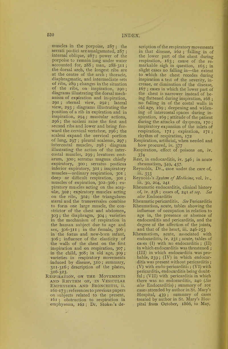 muscles in the porpoise, 287 ; the serrati postici are amalgamated, 287 ; internal oblique, 287; power of the porpoise to remain long under water accounted for, 288; man, 288-311 ; the dorsal arch, the longest ribs are at the centre of the arch ; thoracic, diaphragmatic, and intermediate sets of ribs, 289 ; changes in the situation of the ribs, on inspiration, 290; diagrams illustrating the dorsal mech- anism of expiration and inspiration, 291 ; sternal view, 292; lateral view, 293 ; diagrams illustrating the position of a rib in expiration and in inspiration, 294; muscular actions, 296; the scaleni raise the first and second ribs and lower and bring for- ward the cervical vertebrae, 296; the scaleni expand the cervical portion of lung, 297 ; pleural scalenus, 297; intercostal muscles, 298; diagram illustrating the action of the inter- costal muscles, 299; levatores cost- arum, 300; serratus magnus chiefly expiratory, 300; serratus posticus inferior expiratory, 301 ; inspiratory muscles—ordinary respiration, 301 ; deep or difficult respiration, 301 ; muscles of expiration, 302-306; ex- piratory muscles acting on the scap- ulas, 302; expiratory muscles acting on the ribs, 302; the triangulares sterni and the transversales combine to form one large muscle, the con- strictor of the chest and abdomen, 303 ; the diaphragm, 304; varieties in the mechanism of respiration in the human subject due to age and sex, 306-311; in the female, 306; in the foetus and new-born infant, 306; influence of the elasticity of the walls of the chest on the first inspiration and on respiration, 307 ; in the child, 308; in old age, 309 ; varieties in respiratory movements induced by disease, 310; summary, 311-316; description of the plates, 316-323. Respiration, on the Movements and Rhythm of, in Vesicular Emphysema and Bronchitis, ii. 161-173; references to previous papers on subjects related to the present, 161 ; obstruction to respiration in emphysema, 162 ; Dr. Stoker's de- scription of the respiratory movements in that disease, 162 ; falling in of the lower part of the chest during respiration, 163; cause of the re- markable sigh in question, 165 ; in slight cases no falling in—the extent to which the chest recedes during inspiration a test of the severity, in- crease, or diminution of the disease, 167 ; cases in which the lower part of the chest is narrower instead of be- ing flattened during inspiration, 168 ; no falling in of the costal walls in old age, 169 ; deepening and widen- ing of intercostal spaces during in- spiration, 169 ; attitude of the patient during the attacks of dyspnoea, 170; inspiratory expansion of the inlets of respiration, 171 ; expiration, 171 ; rhythm of respiration, 172 Respiration, artificial, when needed and how procured, iv. 377 Respiration, effect of poisons on, iv. 374 Rest, in endocarditis, iv. 346 ; in acute rheumatism, 349, 437. Reynolds, Dr., case under the care of, i». 333 Reynolds's System of Medicine, vol. iv., iii. 30, 204, 241 Rheumatic endocarditis, clinical history of, iv. 238 ; cases of, 241 et seq. See also Endocarditis Rheumatic pericarditis. See Pericarditis Rheumatism, acute, tables showing the influence of occupation in relation to age in, the presence or absence of endocarditis and pericarditis, and the degree of the affection of the joints, and that of the heart, iii. 246-253 Rheumatism, acute, associated with endocarditis, iv. 231 ; acute, tables of cases (I) with no endocarditis ; (II) in which endocarditis was threatened ; (III) in which endocarditis was pro- bable, 239; (IV) in which endocar- ditis was present without pericarditis ; (V) with endo-pericarditis ; (VI) with pericarditis, endocarditis being doubt- ful ; (VII) with pericarditis in which there was no endocarditis, 240 (See also Endocarditis); summary of 101 cases attended by author in St. Mary's Hospital, 439; summary of cases treated by author in St. Mary's Hos- pital from October, 1866, to May.
