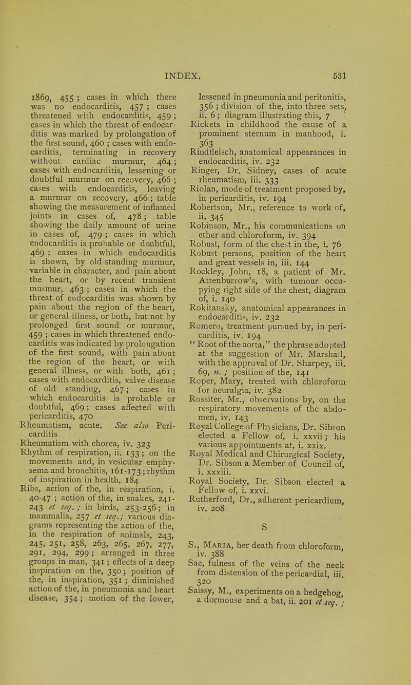 1869, 455 ; cases in which there was no endocarditis, 457 ; cases threatened with endocarditis, 459; cases in which the threat of endocar- ditis was marked by prolongation of the first sound, 460 ; cases with endo- carditis, terminating in recovery without cardiac murmur, 464; cases with endocarditis, lessening or doubtful murmur on recovery, 466 ; cases with endocarditis, leaving a murmur on recovery, 466 ; table showing the measurement of inflamed joints in cases of, 478; table showing the daily amount of urine in cases of, 479 ; cases in which endocarditis is probable or doubtful, 469 ; cases in which endocarditis is shown, by old-standing murmur, variable in character, and pain about the heart, or by recent transient murmur, 463 ; cases in which the threat of eudocarditis was shown by pain about the region of the heart, or general illness, or both, but not by prolonged first sound or murmur, 459 ; cases in which threatened endo- carditis was indicated by prolongation of the first sound, with pain about the region of the heart, or with general illness, or with both, 461 ; cases with endocarditis, valve disease of old standing, 467; cases in which endocarditis is probable or doubtful, 469; cases affected with pericarditis, 470 Rheumatism, acute. See also Peri- carditis Rheumatism with chorea, iv. 323 Rhythm of respiration, ii. 133 ; on the movements and, in vesicular emphy- sema and bronchitis, 161-173; rhythm of inspiration in health, 184 Ribs, action of the, in respiration, i. 40-47 ; action of the, in snakes, 241- 243 et seq. ; in birds, 253-256; in mammalia, 257 et seq.; various dia- grams representing the action of the, in the respiration of animals, 243, 245, 251, 258, 263, 265, 267, 277, 29!» 294, 299; arranged in three groups in man, 341; effects of a deep inspiration on the, 350; position of the, in inspiration, 351 ; diminished action of the, in pneumonia and heart disease, 354; motion of the lower, lessened in pneumonia and peritonitis, 356 ; division of the, into three sets, ii. 6 ; diagram illustrating this, 7 Rickets in childhood the cause of a prominent sternum in manhood, i. 363 . Rindrleisch, anatomical appearances in endocarditis, iv. 232 Ringer, Dr. Sidney, cases of acute rheumatism, iii. 333 Riolan, mode of treatment proposed by, in pericarditis, iv. 194 Robertson, Mr., reference to work of, •.345 Robinson, Mr,, his communications on ether and chloroform, iv. 394 Robust, form of the che:-t in the, i. 76 Robust persons, position of the heart and great vessels in, iii. 144 Rockley, John, 18, a patient of Mr. Attenburrow's, with tumour occu- pying right side of the chest, diagram of, i. 140 Rokitansky, anatomical appearances in endocarditis, iv. 232 Romero, treatment pursued by, in peri- carditis, iv, 194  Root of the aorta, the phrase adopted at the suggestion of Mr. Marshal], with the approval of Dr. Sharpey, iii. 69, n. ; position of the, 141 Roper, Mary, treated with chloroform for neuralgia, iv. 382 Rossiter, Mr., observations by, on the respiratory movements of the abdo- men, iv. 143 Royal College of Physicians, Dr. Sibson elected a Fellow of, i. xxvii j his various appointments at, i. xxix. Royal Medical and Chirurgical Society, Dr. Sibson a Member of Council of, i. xxxiii. Royal Society, Dr. Sibson elected a Fellow of, i. xxvi. Rutherford, Dr., adherent pericardium, iv. 208 S S., Maria, her death from chloroform, iv. 388 Sac, fulness of the veins of the neck from distension of the pericardial, iii 320 Saissy, M., experiments on a hedgehog, a dormouse and a bat, ii. 201 et seq. •