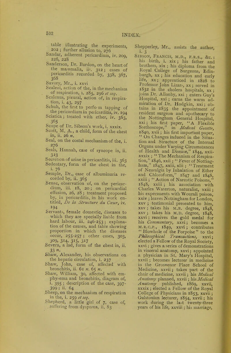 table illustrating the experiments, 202 ; further allusion to, 276 Sandar, adherent pericardium, iv. 20a. 226, 228 * Sanderson, Dr. Burdon, on the heart of the mammalia, iii. 312; cases of pericarditis recorded by, 338, 367, 368 Savory, Mr., i. xxvi Scaleni, action of the, in the mechanism of respiration, i. 285, 296 et seq. Scalenus, pleural, action of, in respira- tion, i. 43, 297 Schuh, the first to perfo m tapping of the pericardium in pericarditis, iv. 194 Sciatica; treated with ether, iv. 36^. 365 Scope of Dr. Sibson's work, i. xxxix. Scott, M. A., a child, form of the chest in, ii. 26 n. Seal, on the costal mechanism of the, i. 276 Seals, Hannah, case of syncope in, ii. 323 Secretion of urine in pericarditis, iii. 363 Sedentary, form of the chest in the, i. 76 Semple, Dr., case of albuminuria re- corded by, ii. 365 Senac, observation of, on the pericar- dium, iii. 18, 20; on pericardial effusion, 26, 28 ; treatment proposed by, in pericarditis, in his work en- titled, Be la Structure du Cceur, iv. 194 Servants, female domestic, diseases to which they are specially liable from hard labour, iii. 246-253 ; explana- tion of the causes, and table showing proportion in which the diseases occur, 255-257 ; other cases, 303, 309, 314, 315, 317 Severn, a lad, form of the chest in, ii. 33 «• Shaw, Alexander, his observations on the hepatic circulation, i. 237 Shaw, John, case of, affected with bronchitis, ii. 61 n. 65 n. Shaw, William, 30, affected with em- phy.-ema and bronchitis, diagram of, l- 395 j description of the case, 397- 399 5 ii- 64 Sheep, on the mechanism of respiration in the, i. 259 et seq. Shepherd, a little girl of 7, case of, suffering from dyspnoea, ii. S3 Shepperley, Mr., assists the author, c 3 Sibson, Francis, m.d., f.r.s., &c.: his birth, i. xix; his father and brothers, xix ; his diploma from the Royal College of Surgeons, Edin- burgh, xx ; his education and early life, xx; apprenticed in 1828 to Professor John Lizar.-, xx ; served in 1832 in the cholera hospitals, xx; joins Dr. Allonby, xxi ; enters Guy's Hospital, xxi ; earns the warm ad- miration of Dr. Hodgkin, xxi; ob- tains in 1835 the appointment of resident surgeon and apothecary to the Nottingham General Hospital, xxi; his first paper, A Flexible Stethoscope, in Medical Gazette, 1840, xxii; his first important paper,  On Changes induced in the Situa- tion and Structure of the Internal Organs under Varying Circumstances of Health and Disease, 1844, xxn xxxix ;  The Mechanism of Respira- tion, 1846, xxii;  Fever of Notting- ham, 1847, xxiii, xlii; Treatment of Neuralgia by Inhalation of Ether and Chloroform, 1847 and 1848, xxiii;  Action of Narcotic Poisons, 1848, xxiii ; his association with Charles Waterton, naturalist, xxiii; his experiments with Wourali poison, xxiv ; leaves Nottingham for London, xxv ; testimonial presented to him, xxv ; takes his M.B. degree, 1848, xxv ; takes his m.d. degree, 1848, xxvi ; receives the gold medal for his Commentary, xxvi; becomes a m.r.c.P., 1849, xxvi; contributes  Blowhole of the Porpoise to the Philosophical Transactions, xxvi; elected a Fellow of the Royal Society, xxvi; gives a series of demonstrations in visceral anatomy, xxvi; appointed a physician in St. Mary's Hospital, xxvii; becomes lecturer in medicine in the Grosvenor Place School of Medicine, xxvii; takes part of the chair of medicine, xxvii; his Medical Anatomy planned, xxvii; his Medical Anatomy published, 1S69, xxvii, xxxix ; elected a Fellow of the Royal College of Physicians in 1853, xxvii; Gulstonian lecturer, 1854, xxvii; his work during the la>t twenty-three years of his life, xxviii; his marriage,