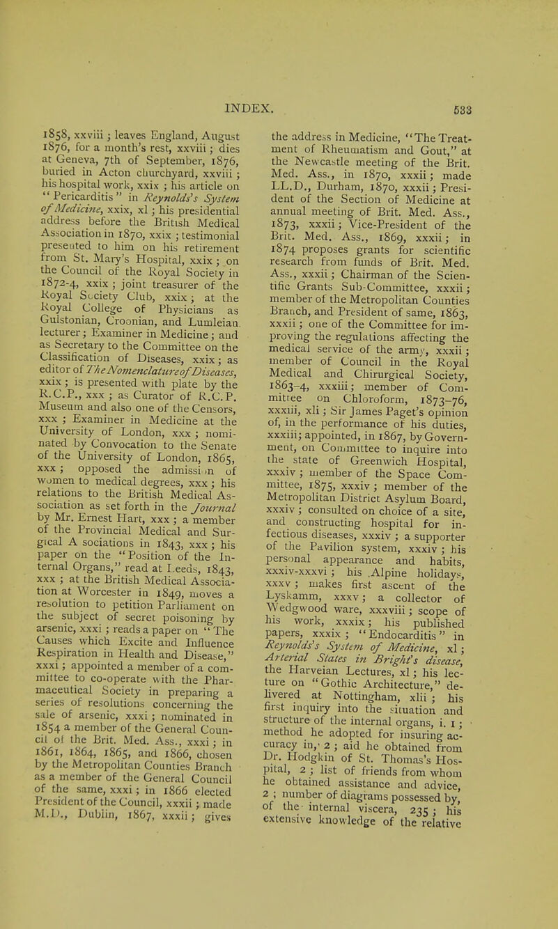1858, xxviii; leaves England, August 1876, for a month's rest, xxviii ; dies at Geneva, 7th of September, 1S76, buried in Acton churchyard, xxviii ; his hospital work, xxix ; his article on Pericarditis in Reynolds's System of Medicine, xxix, xl ; his presidential address before the British Medical Association in 1870, xxix ; testimonial presented to him on his retirement from St. Mary's Hospital, xxix ; on the Council of the Royal Society in 1872-4, xxix ; joint treasurer of the Royal Society Club, xxix; at the Royal College of Physicians as Gulstonian, Croonian, and Lumleian. lecturer; Examiner in Medicine; and as Secretary to the Committee on the Classification of Diseases, xxix; as editor of The Nomenclature of'Diseases, xxix ; is presented with plate by the R.C.P., xxx ; as Curator of K.C. P. Museum and also one of the Censors, xxx ; Examiner in Medicine at the University of London, xxx ; nomi- nated by Convocation to the Senate of the University of London, 1865, xxx; opposed the admission of women to medical degrees, xxx; his relations to the British Medical As- sociation as set forth in the Journal by Mr. Ernest Hart, xxx ; a member of the Provincial Medical and Sur- gical A sociations in 1843, xxx ; his paper on the  Position of the In- ternal Organs, read at Leeds, 1843, xxx ; at the British Medical Associa- tion at Worcester in 1849, moves a resolution to petition Parliament on the subject of secret poisoning by arsenic, xxxi ; reads a paper on  The Causes which Excite and Influence Respiration in Health and Disease, xxxi; appointed a member of a com- mittee to co-operate with the Phar- maceutical Society in preparing a series of resolutions concerning the sale of arsenic, xxxi; nominated in 1854 a member of the General Coun- cil of the Brit. Med. Ass., xxxi; in 1861, 1864, 1865, and 1866, chosen by the Metropolitan Counties Branch as a member of the General Council of the same, xxxi; in 1866 elected President of the Council, xxxii ; made M.D., Dublin, 1867, xxxii; gives the address in Medicine, TheTreat- ment of Rheumatism and Gout, at the Newcastle meeting of the Brit. Med. Ass., in 1870, xxxii; made LL.D., Durham, 1870, xxxii; Presi- dent of the Section of Medicine at annual meeting of Brit. Med. Ass., 1873, xxxii; Vice-President of the Brit. Med. Ass., 1869, xxxii; in 1874 proposes grants for scientific research from funds of Brit. Med. Ass., xxxii; Chairman of the Scien- tific Grants Sub-Committee, xxxii; member of the Metropolitan Counties Branch, and President of same, 1863, xxxii; one of the Committee for im- proving the regulations affecting the medical service of the army, xxxii; member of Council in the Royal Medical and Chirurgical Society, 1863-4, xxxiii; member of Com- mittee on Chloroform, 1873-76, xxxiii, xli; Sir James Paget's opinion of, in the performance of his duties, xxxiii; appointed, in 1867, by Govern- ment, on Committee to inquire into the state of Greenwich Hospital, xxxiv ; member of the Space Com- mittee, 1875, xxxiv ; member of the Metropolitan District Asylum Board, xxxiv ; consulted on choice of a site, and constructing hospital for in- fectious diseases, xxxiv ; a supporter of the Pavilion system, xxxiv ; his personal appearance and habits, xxxiv-xxxvi ; his .Alpine holidays, xxxv; makes first ascent of the Lyskamm, xxxv; a collector of Wedgwood ware, xxxviii; scope of his work, xxxix; his published papers, xxxix; Endocarditis in Reynolds's System of Medicine, xl; Arterial States in Bright's disease, the Harveian Lectures, xl; his lec- ture on Gothic Architecture, de- livered at Nottingham, xlii ; his first inquiry into the situation and structure of the internal organs, i. 1; method he adopted for insuring ac- curacy in,' 2 ; aid he obtained from Dr. Hodgkin of St. Thomas's Hos- pital, 2 ; list of friends from whom he obtained assistance and advice, 2 ; number of diagrams possessed by' of the internal viscera, 235; his extensive knowledge of the relative