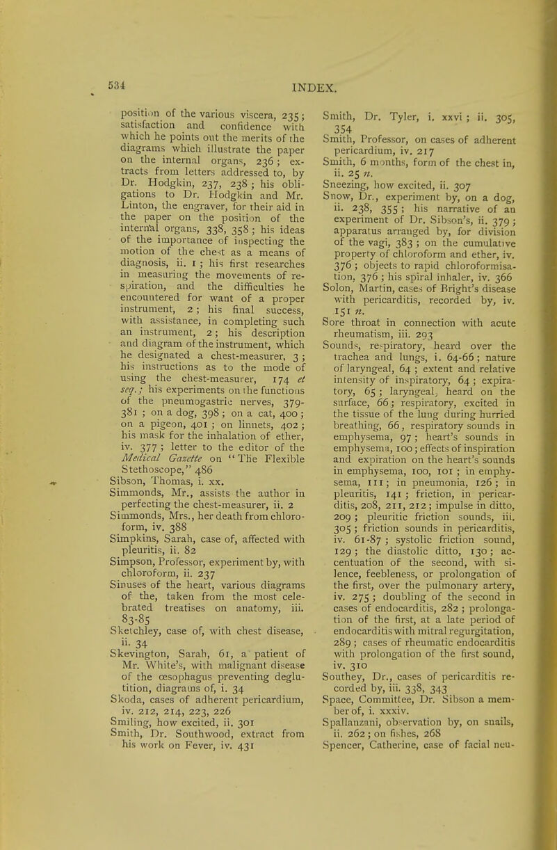 position of the various viscera, 235; satisfaction and confidence with which he points out the merits of [he diagrams which illustrate the paper on the internal organs, 236; ex- tracts from letters addressed to, by Dr. Hodgkin, 237, 238 ; his obli- gations to Dr. Hodgkin and Mr. Linton, the engraver, for their aid in the paper on the position of the internal organs, 338, 358 ; his ideas of the importance of inspecting the motion of the chest as a means of diagnosis, ii. 1 ; his first researches in measuring the movements of re- spiration, and the difficulties he encountered for want of a proper instrument, 2; his final success, with assistance, in completing such an instrument, 2; his description and diagram of the instrument, which he designated a chest-measurer, 3 ; his instructions as to the mode of using the chest-measurer, 174 et scq.; his experiments on the functions of the pneumogastric nerves, 379- 381 ; on a dog, 398 ; on a cat, 400 ; on a pigeon, 401 ; on linnets, 402 ; his mask for the inhalation of ether, iv. 377 ; letter to the editor of the Medical Gazette on The Flexible Stethoscope, 486 Sibson, Thomas, i. xx. Simmonds, Mr., assists the author in perfecting the chest-measurer, ii. 2 Siuimonds, Mrs., her death from chloro- form, iv. 388 Simpkins, Sarah, case of, affected with pleuritis, ii. 82 Simpson, Professor, experiment by, with chloroform, ii. 237 Sinuses of the heart, various diagrams of the, taken from the most cele- brated treatises on anatomy, iii. 83-85 Sketchley, case of, with chest disease, 34 Skevington, Sarah, 61, a patient of Mr. White's, with malignant disease of the oesophagus preventing deglu- tition, diagrams of, i. 34 Skoda, cases of adherent pericardium, iv. 212, 214, 223, 226 Smiling, how excited, ii. 301 Smith, Dr. Southwood, extract from his work on Fever, iv. 431 Smith, Dr. Tyler, i. xxvi ; ii. 305, 354 Smith, Professor, on cases of adherent pericardium, iv. 217 Smith, 6 months, form of the chest in, ii. 25 it. Sneezing, how excited, ii. 307 Snow, Dr., experiment by, on a dog, 238» 355 ; his narrative of an experiment of Dr. Sibson's, ii. 379 ; apparatus arranged by, for division of the vagi, 383 ; on the cumulative property of chloroform and ether, iv. 376 ; objects to rapid chloroformisa- tion, 376 ; his spiral inhaler, iv. 366 Solon, Martin, cases of Bright's disease with pericarditis, recorded by, iv. 151 n. Sore throat in connection with acute rheumatism, iii. 293 Sounds, respiratory, heard over the trachea and lungs, i. 64-66; nature of laryngeal, 64 ; extent and relative intensity of inspiratory, 64 ; expira- tory, 65 ; laryngeal^ heard on the surface, 66; respiratory, excited in the tissue of the lung during hurried breathing, 66, respiratory sounds in emphysema, 97; heart's sounds in emphysema, 100; effects of inspiration and expiration on the heart's sounds in emphysema, 100, 101 ; in emphy- sema, in; in pneumonia, 126; in pleuritis, 141 ; friction, in pericar- ditis, 208, 2ii, 212 ; impulse in ditto, 209; pleuritic friction sounds, iii. 305 ; friction sounds in pericarditis, iv. 61-87 > systolic friction sound, 129 ; the diastolic ditto, 130; ac- centuation of the second, with si- lence, feebleness, or prolongation of the first, over the pulmonary artery, iv. 275 ; doubling of the second in cases of endocarditis, 282 ; prolonga- tion of the first, at a late period of endocarditis with mitral regurgitation, 289 ; cases of rheumatic endocarditis with prolongation of the first sound, iv. 310 Southey, Dr., cases of pericarditis re- corded by, iii. 338, 343 Space, Committee, Dr. Sibson a mem- ber of, i. xxxiv. Spallanzani, observation by, on snails, ii. 262 ; on fishes, 268 Spencer, Catherine, case of facial ncu-
