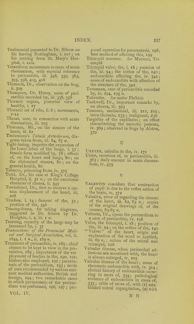 Testimonial presented to Dr. Sibson on his leaving Nottingham, i. xxv; on his retiring from St. Mary's Hos- pital, i. xxix. Tetaniform movements in cases of acute rheumatism, with especial reference to pericarditis, iii. 348, 359, 383, 395. 398, 405, 408 Thomson, Dr., observation on the frog, ii. 329 Thompson, Dr. Henry, cases of peri- carditis recorded by, iii. 338, 358 Thoracic organs, posterior view of healthy, i. 27 Thoracic set of ribs, ii. 6 ; movements, 7-12 Throat, sore, in connection with acute rheumatism, iii. 293 Thurnam, Mr., on the sinuses of the heart, iii. 82 Tiedemann's Tabula Arteriarum, dia- gram taken from, iii. 84, 85 n. Tight-lacing, impedes the expansion of the lower lobes of the lungs, i. 57 ; female form modified by, 78 ; effects of, on the heart and lungs, 80 ; on the abdominal viscera, 80 ; on the general health, 80 Tobacco, poisoning from, iv. 375 Todd, Dr., his case at King's College Hospital, ii. 31 u.; on the emotional character of chorea, ii. 345 Townshend, Dr., first to observe a cer- tain displacement of the heart, iii. 228 Trachea, i. 14; descent of the, 51 ; position of the, 346 Tracing-frame, for taking diagrams, suggested to Dr. Sibson by Dr. Hodgkin, i. 2, iii. 1 n. Training, capacity of the lungs may be increased by, i. 37 Transactions of the Provincial Medi- cal and Surgical Association, vol. ii. 1844, i. 1 n., ii. 189 n. Treatment of pericarditis, iv. 189 ; chief objects to be kept in view in the pre- ventive, 189 ; importance of the em ployment of leeches in the, 190, 191; blisters also employed, 192 ; paracen- tesis of the pericardium, 193 ; mode of cure recommended by various emi- nent medical authorities, British and foreign, 194 ; two remarkable cases ■ in which paracentesis of the pericar- dium was performed, 196, 197; pro- VOL. IV. posed operation for paracentesis, 198; best method of effecting this, 199 Tricuspid murmur. See Murmur, Tri- cuspid Tricuspid valve, the, i. 18 ; position of the, iii. 94; the orifice of the, 140; endocarditis affecting the, iv. 342; cases of endocarditis with affection of the structure of the, 342 Trousseau, case of pericarditis recorded by, iv. 194, 195 nr Tubercles. See under Phthisis Tuckwell, Dr., important remarks by, on chorea, iii. 393 Tumours, mediastinal, iii. 211, 219; intra-thoracic, 233 ; malignant, 236 Turgidity of the capillaries; an effect characterising the narcotic poisons, iv. 369 ; observed in frogs by Alston, 370 U Ureter, calculus in the, iv. 171 Urine, secretion of, in pericarditis, iii, 363 ; daily amount in acute rheuma- tism, iv. 479 V Valentin considers that contraction of pupil is due to the reflex action of the brain, iv. 372 Valsalva, error of regarding the sinuses of the heart, iii. 82, 83 n.; copies of the original drawings of, of the sinuses, 83-85 n. Valtosta, Dr., opens the pericardium in a case of pericarditis, iv. 198 Valve, the tricuspid, i. 18; position of the, 111. 94 ; on the orifice of the, 140 Valves of the heart, origin and explanation of the word so applied, ni. 69 n.; action of the mitral and tricuspid, 116 Valvular disease, when pericardial ad- hesions are associated with, the heart is always enlarged, iv. 205 Valvular disease of the heart; cases of rheumatic endocarditis with, iv. 314; clinical history of endocarditis occur- ring in cases of, 334; pathological evidence of endocarditis in cases of, 335 5 table of cases of, with (1) esta- blished mitral regurgitation, (2) with N N