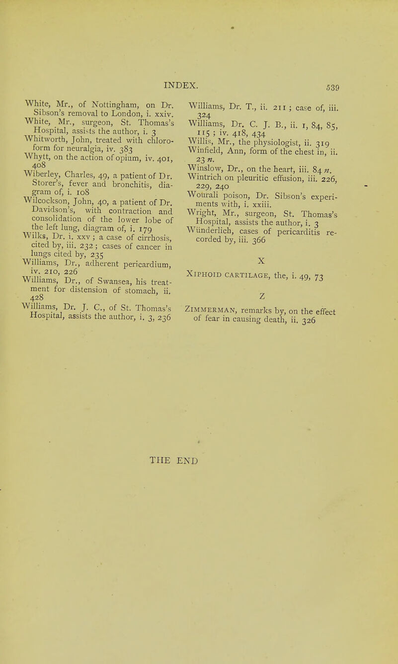 White, Mr., of Nottingham, on Dr. Sibson's removal to London, i. xxiv. White, Mr., surgeon, St. Thomas's Hospital, assists the author, i. 3 Whitworth, John, treated with chloro- form for neuralgia, iv. 383 Whytt, on the action of opium, iv. 401, 408 Wiberley, Charles, 49, a patient of Dr. Storer's, fever and bronchitis, dia- gram of, i. 108 Wilcockson, John, 40, a patient of Dr. Davidson's, with contraction and consolidation of the lower lobe of the left lung, diagram of, i. 179 Wilks, Dr. i. xxv; a case of cirrhosis, cited by, iii. 232 ; cases of cancer in lungs cited by, 235 Williams, Dr., adherent pericardium, iv. 210, 226 Williams, Dr., of Swansea, his treat- ment for distension of stomach, ii. 428 Williams, Dr. J. C, of St. Thomas's Hospital, assists the author, i. 3, 236 Williams, Dr. T., ii. 211 ; case of, iii. 324 Williams, Dr. C. J. B., ii. r, 84, 85, 5 ' iv- 4i8, 434 Willis, Mr., the physiologist, ii. 319 Winfield, Ann, form of the chest in, ii. 23 n. Winslow, Dr., on the heart, iii. 84 «. Wintrich on pleuritic effusion, iii. 226, 229, 240 Wourali poison, Dr. Sibson's experi- ments with, i. xxiii. Wright, Mr., surgeon, St. Thomas's Hospital, assists the author, i. 3 Wiinderlicb, cases of pericarditis re- corded by, iii. 366 Xiphoid cartilage, the, i. 49, 73 Zimmerman, remarks by, on the effect of fear in causing death, ii. 326 THE END