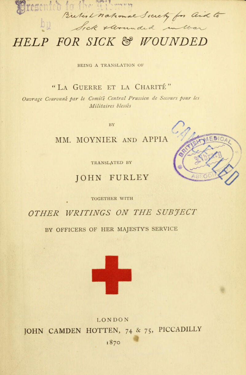 HELP FOR SICK & BOUNDED BEING A TRANSLATION OF  La Guerre et la Charité  Ouvrage Couronné par le Comité Central Prussien de Secours pour les Militaires blesses MM. MOYNIER and APPIA TRANSLATED BY JOHN FURLEY TOGETHER WITH OTHER WRITINGS ON THE SUBJECT BY OFFICERS OF HER MAJESTYS SERVICE + LONDON JOHN CAMDEN HOTTEN, 74 & 75> PICCADILLY 1870 *