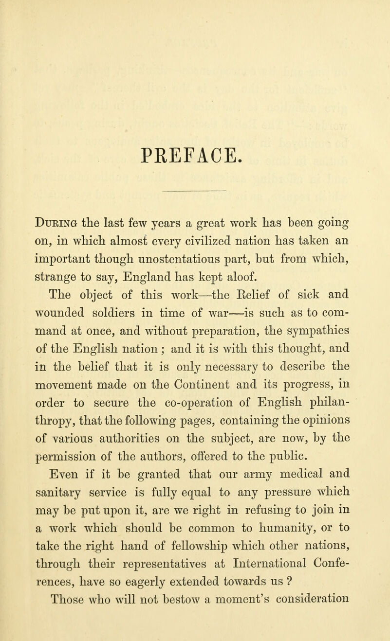 PREFACE. During the last few years a great work has been going on, in which almost every civilized nation has taken an important though unostentatious part, but from which, strange to say, England has kept aloof. The object of this work—the Relief of sick and wounded soldiers in time of war—is such as to com- mand at once, and without preparation, the sympathies of the English nation ; and it is with this thought, and in the belief that it is only necessary to describe the movement made on the Continent and its progress, in order to secure the co-operation of English philan- thropy, that the following pages, containing the opinions of various authorities on the subject, are now, by the permission of the authors, offered to the public. Even if it be granted that our army medical and sanitary service is fully equal to any pressure which may be put upon it, are we right in refusing to join in a work which should be common to humanity, or to take the right hand of fellowship which other nations, through their representatives at International Confe- rences, have so eagerly extended towards us ? Those who will not bestow a moment's consideration