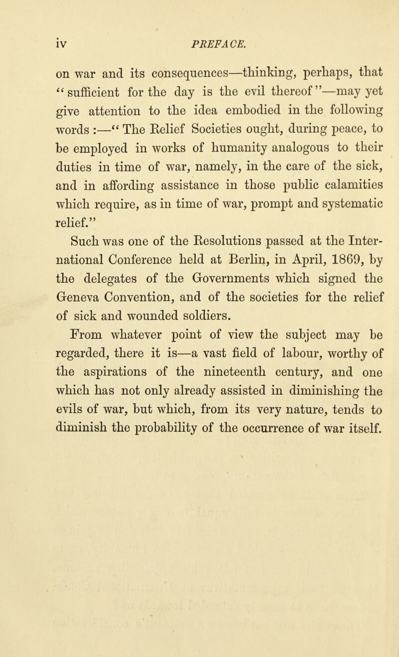 on war and its consequences—thinking, perhaps, that sufficient for the day is the evil thereof—may yet give attention to the idea embodied in the following words :— The Belief Societies ought, during peace, to be employed in works of humanity analogous to their duties in time of war, namely, in the care of the sick, and in affording assistance in those public calamities which require, as in time of war, prompt and systematic relief. Such was one of the ^Resolutions passed at the Inter- national Conference held at Berlin, in April, 1869, by the delegates of the Governments which signed the Geneva Convention, and of the societies for the relief of sick and wounded soldiers. From whatever point of view the subject may be regarded, there it is—a vast field of labour, worthy of the aspirations of the nineteenth century, and one which has not only already assisted in diminishing the evils of war, but which, from its very nature, tends to diminish the probability of the occurrence of war itself.