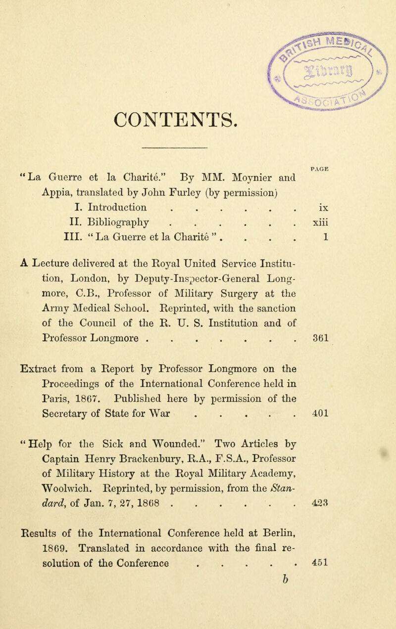 CONTENTS. La Guerre et la Charité. By MM. Moynier and Appia, translated by John Furley (by permission) I. Introduction . . . . • . . ix II. Bibliography xiii III.  La Guerre et la Charité  . . . . 1 A Lecture delivered at the Royal United Service Institu- tion, London, by Deputy-Inspector-General Long- more, C.B., Professor of Military Surgery at the Army Medical School. Reprinted, with the sanction of the Council of the R. U. S. Institution and of Professor Longmore 361 Extract from a Report by Professor Longmore on the Proceedings of the International Conference held in Paris, 1867. Published here by permission of the Secretary of State for War 401  Help for the Sick and Wounded. Two Articles by Captain Henry Brackenbury, R.A., F.S.A., Professor of Military History at the Royal Military Academy, Woolwich. Reprinted, by permission, from the Stan- dard, of Jan. 7, 27, 1868 423 Results of the International Conference held at Berlin, 1869. Translated in accordance with the final re- solution of the Conference 451 b