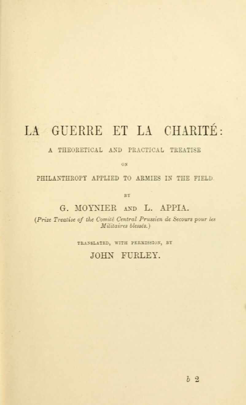 LA GUERRE ET LA CHARITE A THEORETICAL AND PRACTICAL TREATISE 05 PHILANTHROPY APPLIED TO ARMIES Of TEE FIELD BT G. MOYNIEB and L. APPIA. {Prize Treaihe of the Comité Central Prussien de Secours pour its Mtliiairts blessés.) TRA>SLATEI', WITH PEEXISSI05, BT JOHN FURLEY.