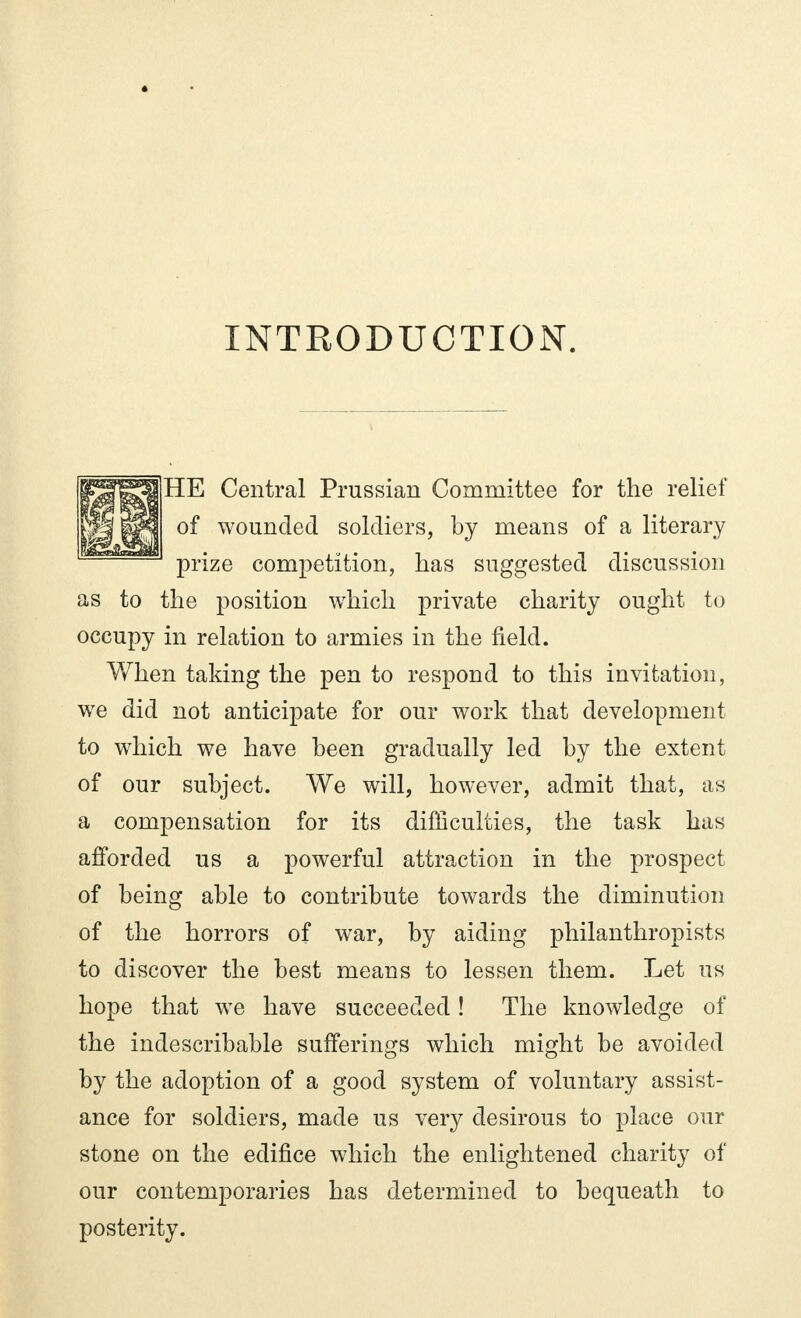 INTRODUCTION. HE Central Prussian Committee for the relief of wounded soldiers, by means of a literary prize competition, has suggested discussion as to the position which private charity ought to occupy in relation to armies in the field. When taking the pen to respond to this invitation, we did not anticipate for our work that development to which we have been gradually led by the extent of our subject. We will, however, admit that, as a compensation for its difficulties, the task has afforded us a powerful attraction in the prospect of being able to contribute towards the diminution of the horrors of war, by aiding philanthropists to discover the best means to lessen them. Let us hope that we have succeeded ! The knowledge of the indescribable sufferings which might be avoided by the adoption of a good system of voluntary assist- ance for soldiers, made us very desirous to place our stone on the edifice which the enlightened charity of our contemporaries has determined to bequeath to posterity.