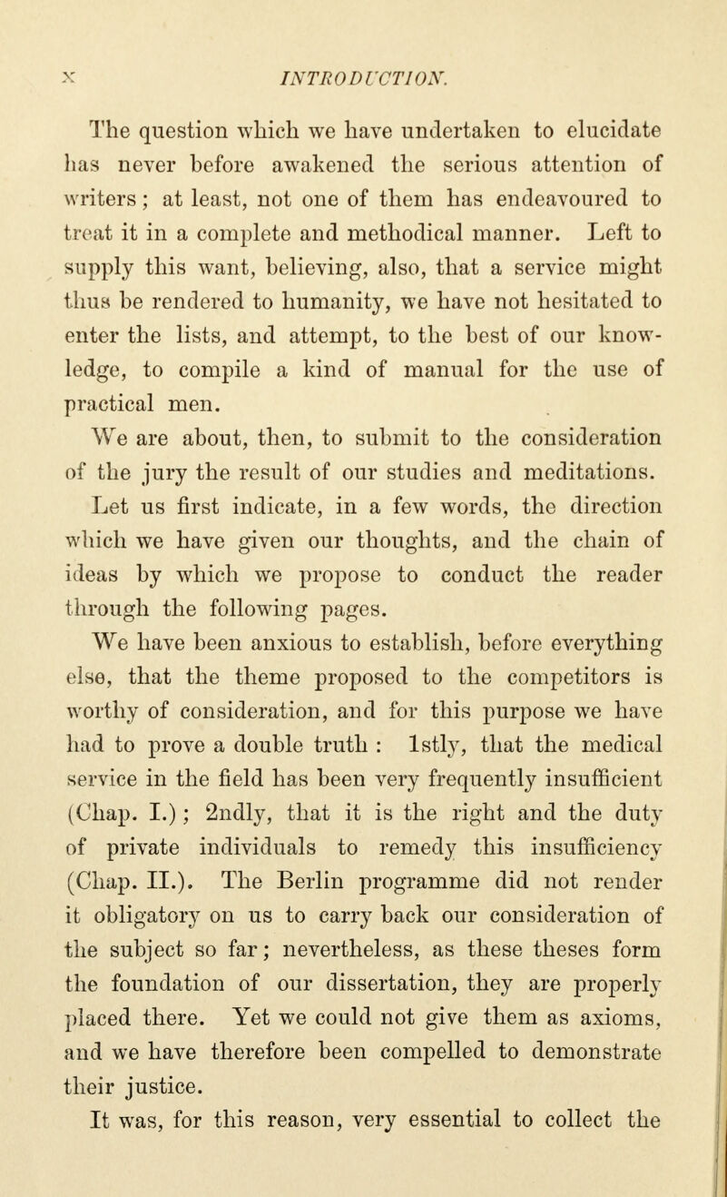 The question which we have undertaken to elucidate has never before awakened the serious attention of writers ; at least, not one of them has endeavoured to treat it in a complete and methodical manner. Left to supply this want, believing, also, that a service might thus be rendered to humanity, we have not hesitated to enter the lists, and attempt, to the best of our know- ledge, to compile a kind of manual for the use of practical men. We are about, then, to submit to the consideration of the jury the result of our studies and meditations. Let us first indicate, in a few words, the direction which we have given our thoughts, and the chain of ideas by which we propose to conduct the reader through the following pages. We have been anxious to establish, before everything else, that the theme proposed to the competitors is worthy of consideration, and for this purpose we have had to prove a double truth : lstly, that the medical service in the field has been very frequently insufficient (Chap. I.) ; 2ndly, that it is the right and the duty of private individuals to remedy this insufficiency (Chap. IL). The Berlin programme did not render it obligatory on us to carry back our consideration of the subject so far ; nevertheless, as these theses form the foundation of our dissertation, they are properly placed there. Yet we could not give them as axioms, and we have therefore been compelled to demonstrate their justice. It was, for this reason, very essential to collect the