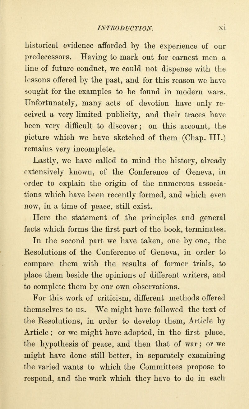 historical evidence afforded by the experience of our predecessors. Having to mark out for earnest men a line of future conduct, we could not dispense with the lessons offered by the past, and for this reason we have sought for the examples to be found in modern wars. Unfortunately, many acts of devotion have only re- ceived a very limited publicity, and their traces have been very difficult to discover; on this account, the picture which we have sketched of them (Chap. III.) remains very incomplete. Lastly, we have called to mind the history, already extensively known, of the Conference of Geneva, in order to explain the origin of the numerous associa- tions which have been recently formed, and which even now, in a time of peace, still exist. Here the statement of the principles and general facts which forms the first part of the book, terminates. In the second part we have taken, one by one, the Kesolutions of the Conference of Geneva, in order to compare them with the results of former trials, to place them beside the opinions of different writers, and to complete them by our own observations. For this work of criticism, different methods offered themselves to us. We might have followed the text of the Resolutions, in order to develop them, Article by Article ; or we might have adopted, in the first place, the hypothesis of peace, and then that of war ; or we might have done still better, in separately examining the varied wants to which the Committees propose to respond, and the work which they have to do in each