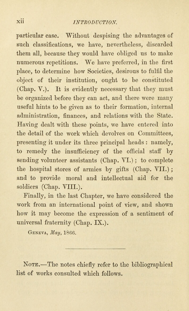 particular case. Without despising the advantages of such classifications, we have, nevertheless, discarded them all, because they would have obliged us to make numerous repetitions. We have preferred, in the first place, to determine how Societies, desirous to fulfil the object of their institution, ought to be constituted (Chap. V.). It is evidently necessary that they must be organized before they can act, and there were many useful hints to be given as to their formation, internal administration, finances, and relations with the State. Having dealt with these points, we have entered into the detail of the work which devolves on Committees, presenting it under its three principal heads : namely, to remedy the insufficiency of the official staff by sending volunteer assistants (Chap. VI.) ; to complete the hospital stores of armies by gifts (Chap. VII.) ; and to provide moral and intellectual aid for the soldiers (Chap. VIII.). Finally, in the last Chapter, we have considered the work from an international point of view, and shown how it may become the expression of a sentiment of universal fraternity (Chap. IX.). Geneva, May, 1866. Note.—The notes chiefly refer to the bibliographical list of works consulted which follows.