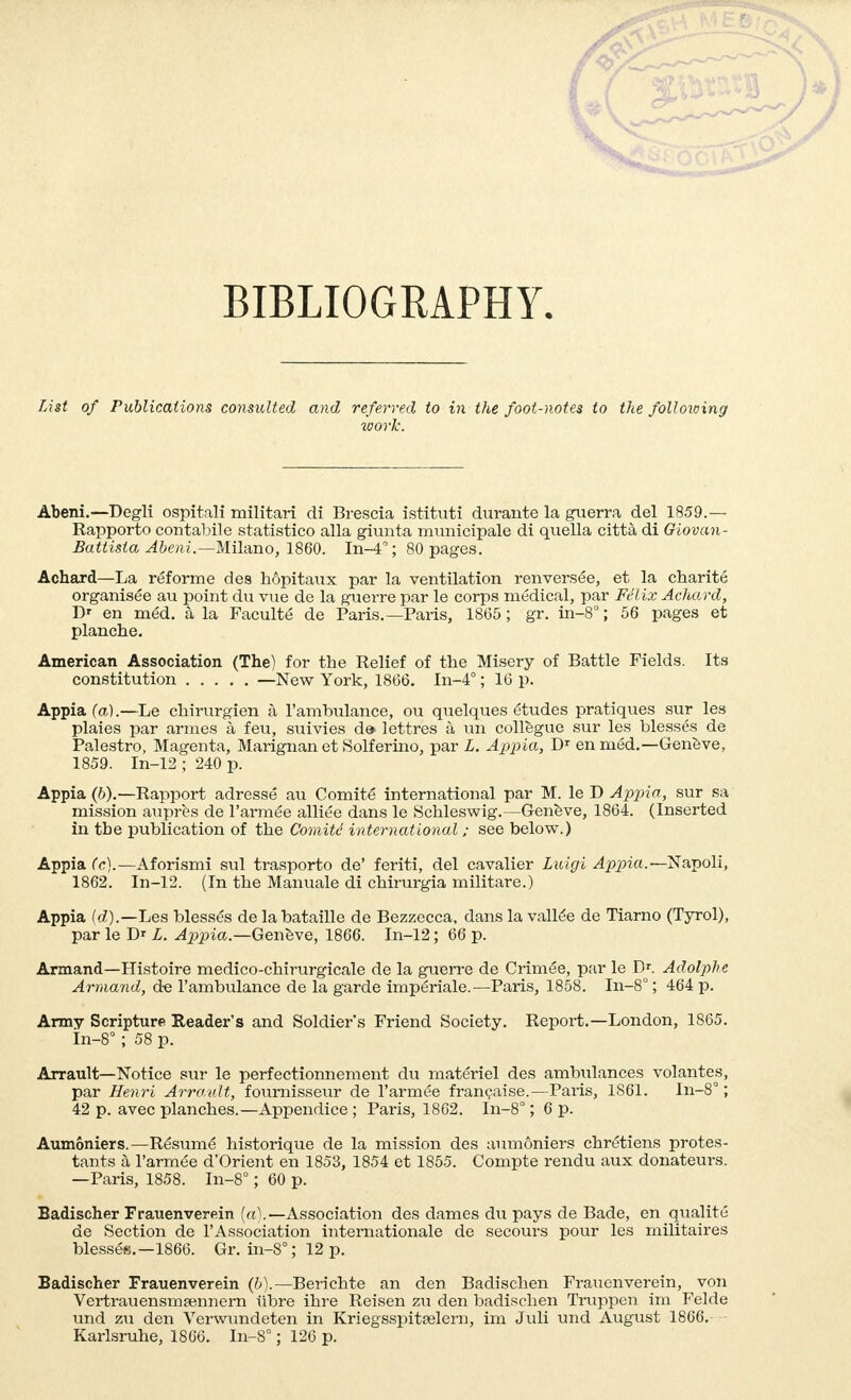 BIBLIOGRAPHY. List of Publications consulted and referred to in the foot-notes to the following work. Abeni.—Degli ospitali militari di Brescia istituti durante la guerra del 1859.— Rapporte contabile statistico alla giunta municipale di quella città di Giovan- Battista Abeni.—Milano, 1860. In-4; 80 pages. Achard—La réforme des hôpitaux par la ventilation renversée, et la charité organisée au point du vue de la guerre par le corps médical, par Félix Achard, Dr en méd. à la Faculté de Paris.—Paris, 18(55 ; gr. in-8° ; 56 pages et planche. American Association (The) for the Relief of the Misery of Battle Fields. Its constitution —New York, 1866. In-4° ; 16 p. Appia fa).—Le chirurgien à l'ambulance, ou quelques études pratiques sur les plaies par armes à feu, suivies d» lettres à un collègue sur les blessés de Palestro, Magenta, Marignan et Solferino, par L. Appia, Dr en méd.—Genève, 1859. In-12 ; 240 p. Appia (6).—Rapport adressé au Comité international par M. le D Appia, sur sa mission auprès de l'armée alliée dans le Schleswig.—Genève, 1864. (Inserted in tbe publication of the Comité international ; see below.) Appia Ce).—Aforismi sul trasporto de' feriti, del cavalier Luigi Appia.—Napoli, 1862. In-12. (In the Manuale di chirurgia militare.) Appia (d).—Les blessés de la bataille de Bezzecca, dans la vallée de Tiarno (Tyrol), par le Dr L. Appia— Genève, 1866. In-12 ; 66 p. Armand—Histoire medico-chirurgicale de la guerre de Crimée, par le Dr. Adolphe Armand, de l'ambulance de la garde impériale.—Paris, 1858. In-8° ; 464 p. Army Scripture Reader's and Soldier's Friend Society. Report.—London, 1865. In-8°; 58 p. Arrault—Notice sur le perfectionnement du matériel des ambulances volantes, par Henri Arrault, fournisseur de l'armée française.—Paris, 1861. In-8° ; 42 p. avec planches.—Appendice ; Paris, 1862. In-8° ; 6 p. Aumôniers.—Résumé historique de la mission des aumôniers chrétiens protes- tants à l'armée d'Orient en 1853, 1854 et 1855. Compte rendu aux donateurs. —Paris, 1858. In-8° ; 60 p. Badischer Frauenverein (a).—Association des dames du pays de Bade, en qualité de Section de l'Association internationale de secours pour les militaires blessée.—1866. Gr. in-8° ; 12 p. Badischer Frauenverein (à).— Berichte an den Badischen Frauenverein, von Vertrauensmfennern iïbre ihre Reisen zu den badischen Truppen im Felde und zu den Verwundeten in Kriegsspitrelern, im Juli und August 1866.