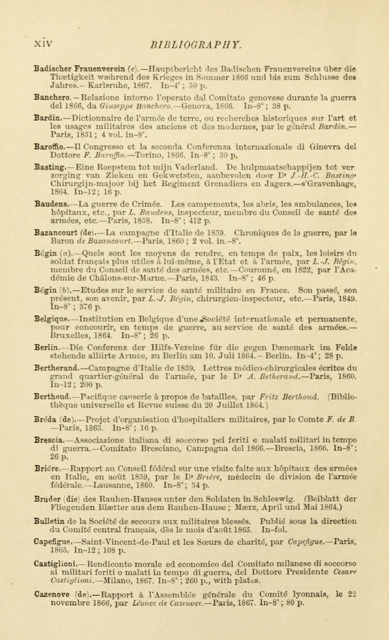 Badischer Frauenverein (<•'.—Hauptberieht les Badischen Frauenvereins iibcr die Thajtigkeit waehrend des Krieges in 8ommer 1866 und bis zum Schlusse des Jahres.— Karlsruhe, 1867. In-4C ; 50 p. Banchero. — Relazione intorno l'operato dal Comitato genovese durante la guerra del 1866, da Giuseppe Banchero.—Genova, 1806. In-8° ; 38 p. Bardin.—Dictionnaire de l'année de terre, ou recherches historiques sur l'art et les usages militaires des anciens et des modernes, par le général Bardin.— Paris, 1851 ; 4 vol. in-8\ Baroffio.—Il Congresso et la seconda Conferenza interuaziouale di Ginevra del Dottore F. Ba roffio. —Torino, 1866. In-8° ; 30 p. Basting.—Eine Roepstem tot mijn Vaderland. De hulpmaatschappijen tot ver zorging van Zieken en Gekwetsten, aanbevolen door Dr J.-H.-C. Bastina' Chirurgijn-majoor bij het Regiment Grenadiers en Jagers.—s'Gravenhage, 1864. In-12; 16 p. Baudens.—La guerre de Crimée. Les campements, les abris, les ambulances, lea hôpitaux, etc., par L. Baudens, inspecteur, membre du Conseil de santé des armées, etc.—Paris, 1858. In-8° ; 412 p. Bazancourt (de).—La campagne d'Italie de 1859. Chroniques de la guerre, par le Baron de Bazancourt.—Paris, 1860 ; 2 vol. in.-8°. Bégin (rr).—Quels sont les moyens de rendre, en temps de paix, les loisirs du soldat français plus utiles à lui-même, à l'Etat et à l'armée, par L.-J. Bégin. membre du Conseil de santé des armées, etc.—Couronné, en 1822, par l'Aca- démie de Châlons-sur-Marne.—Paris, 1843. In-8° ; 46 p. Bégin b).—Etudes sur le service de santé militaire en France. Son passé, son présent, son avenir, par L.-J. Bégin, chirurgien-inspecteur, etc.—Paris, 1849. In-8= ; 376 p. Belgique—Institution en Belgique d'une «Société internationale et permanente, pour concourir, en temps de guerre, au service de santé des armée6.— Bruxelles, 1864. In-8° ; 26 p. Berlin.—Die Conferenz der Hilfs-Vereine fur die gegen Danemark im Felde stehende alliirte Armée, zu Berlin am 10. Juli 1804.- Berlin. In-4°; 28 p. Bertherand.—Campagne d'Italie de 1859. Lettres médico-chirurgicales écrites du grand quartier-général de l'armée, par le Dr A. Betherand.—Paris, 1860. In-12 ; 200 p. Berthoud.—Pacifique causerie à propos de batailles, par Fritz Berthoud. (Biblio- thèque universelle et Revue suisse du 20 Juillet 1804.) Bréda de).—Projet d'organisation d'hospitaliers militaires, par le Comte F. de B —Paris, 1863. In-8° ; 16 p. Brescia.—Associazione italiana di soccorso pei feriti e malati militari in tempo di guerra.—Comitato Bresciano, Campagna del 1866.—Brescia, 1866. In-8°; 26 p. Briére.—Rapport au Conseil fédéral sur une visite faite aux hôpitaux des armées en Italie, en août 1859, par le D* Brière, médecin de division de l'armée fédérale.— Lausanne, 1860. In-8°; 34 p. Binder die' des Rauhen-Hauses unter den Soldaten in Schleswig. (Beiblatt der Fliegenden Blaetter aus dem Rauhen-Hause ; ilajrz, April und Mai 1864.) Bulletin de la Société de secours aux militaires blessés. Publié sous la direction du Comité central français, dès le mois d'août 1865. In-fol. Capefigue.—Saint-Vincent-de-Paul et les Sœurs de charité, par Capefigue.—Paris, 1865. In-12 ; 10S p. Castiglioni.—Rendiconto morale ed economico del Comitato milanese di soccorso ai militari feriti o malati in tempo di guerra, del Dottore Présidente Cesare Castiglioni.—Milano, 1867. In-8° ; 260 p., with plates. Cazenove (de\—Rapport à l'Assemblée générale du Comité lyonnais, le 22 novembre 1866, par Léonce de Cazenove.—Paris, 1867. In-8° ; 80 p.