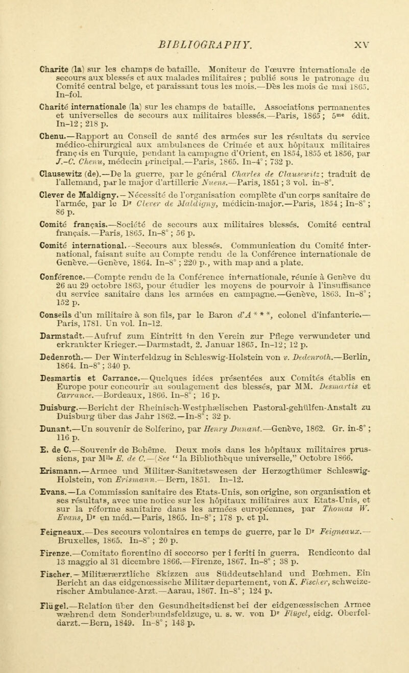 Charité (laï sur les champs de bataille. Moniteur de l'œuvre internationale de secours aux blessés et aux malades militaires ; publié sous le patronage du Comité central belge, et paraissant tous les mois.—Dès les mois de mai 1S65. In-fol. Charité internationale (la) sur les champs de bataille. Associations permanentes et universelles de secours aux militaires blessés.—Paris, 1865 ; 5me édit. In-12 ; 218 p. Chenu.—Rapport au Conseil de santé des armées sur les résultats du service médico-chirurgical aux ambulances de Crimée et aux hôpitaux militaires franc us en Turquie, pendant la campagne d'Orient, en 1854,1855 et 1856, par J.-C. Chenu, médecin principal.—Paris, 1865. In-4° ; 732 p. Clausewitz (de).—Delà guerre, parle général Charles de Clauseiciiz; traduit de l'allemand, par le major d'artillerie Nuens.—Paris, 1851 ; 3 vol. in-8°. Clever de Maldigny. — Nécessité de l'organisation complète d'un corps sanitaire de l'armée, par le D* Clever de Maldigny, médicin-major.—Paris, 1854 ; In-S= ; 86 p. Comité français.—Société de secours aux militaires blessés. Comité central français.—Paris, 1S65. In-8° ; 56 p. Comité international.--Secours aux blessés. Communication du Comité inter- national, faisant suite au Compte rendu de la Conférence internationale de Genève.—Genève, 1864. In-S° ; 220 p., with map and a plate. Conférence.—Compte rendu de la Conférence internationale, réunie à Genève du 26 au 29 octobre 1863, pour étudier les moyens de pourvoir à l'insuffisance du service sanitaire dans les armées en campagne.—Genève, 1863. In-8° ; 152 p. Conseils d'un militaire à son fils, par le Baron d'A * * *, colonel d'infanterie.— Paris, 1781. Un vol. In-12. Darmstadt—Aufruf zum Eintritt in den Verein zur Pflege verwundeter und erkrankter Krieger.—Darmstadt, 2. Januar 1865. In-12; 12 p. Dedenroth.— Der Winterfeldzug in Schleswig-Holstein von v. Dedenrolh.—Berlin, 1864. In-8° ; 340 p. Desmartis et Carrance.—Quelques idées présentées aux Comités établis en Europe pour concourir au soulagement des blessés, par MM. Desmartis et Carrance.—Bordeaux, 1866. In-8° ; 16 p. Duisburg.—Bericht der Rheinisch-Westphœlischen Pastoral-gehiilfen-Anstalt zu Duisbuvg uber das Jahr 1S62.— In-8 ; 32 p. Dunant—Un souvenir de Solferino, par Henri/ Dunant.—Genève, 1862. Gr. in-8° ; 116 p. E. de C.—Souvenir de Bohême. Deux mois dans les hôpitaux militaires prus- siens, par M'fe E. de C—(See la Bibliothèque universelle, Octobre 1866. Erismann.—Armée und Militfer-Sanitretswesen der Herzogthunier Schleswig- Holstein, von Erismann— Bern, 1851. In-12. Evans.—La Commission sanitaire des Etats-Unis, son origine, son organisation et ses résultats, avec une notice sur les hôpitaux militaires aux Etats-Unis, et sur la réforme sanitaire dans les armées européennes, par Thomas W. Evans, D' en inéd.—Paris, 1865. In-8°; 178 p. et pl. Feieneaux.—Des secours volontaires en temps de guerre, par le D' Feigneaux.— Bruxelles, 1865. In-S° ; 20 p. Firenze.—Comitato fiorentino di soccorso per i feriti in guerra. Rendiconto dal 13 maggio al 31 dicembre 1866.—Firenze, 1867. In-8° ; 38 p. Fischer. — Militajrrerztliehe Skizzen aus Siiddeutschland und Bœhmen. Ein Bericht an das eidgenœssische Milita?r département, von .ST. Fischer, schweize- rischer Ambulance-Arzt.—Aarau, 1867. In-S° ; 124 p. Flùgel.—Relation liter den Gesundheitsdienst bei der eidgencessischen Armée wrehrend dem Sonderbundsfeldzuge, u. s. w. von Dr Fltigel, eidg. Oberfel- darzt.—Bern, 1849. In-8° ; 148 p.