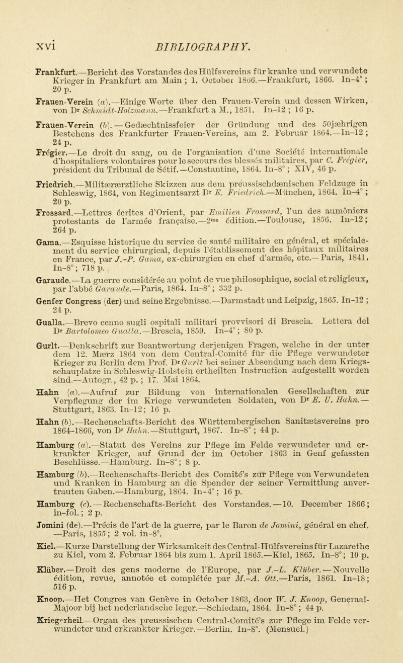 Frankfurt.—Bericht des Vorstandes desHiilfsvereins fiirkranke und venvundete Krieger in Frankfurt am Main ; 1. October 1806.—Frankfurt, 1860. In-4° ; 20 p. Frauen-Verein (a).—Einige Worte iiber den Frauen-Verein und dessen Wirken, von D«- Schmidt-Holzmann. —Frankfurt a M., 1851. In-12 ; 10 p. Frauen-Verein (6). — Gedrcchtnissfeier der Griindung und des 50jamrigen Bestehens des Frankfurter Frauen-Vereins, am 2. Februar 1804.—In-12 ; 24 p. Frégier.—Le droit du sang, ou de l'organisation d'une Société internationale d'hospitaliers volontaires pour le secours des blessés militaires, par C. Frégier, président du Tribunal de Sétif.—Constantino, 1864. In-8° ; XIV, 46 p. Friedrich.—Militrerrerztliche Skizzcn mis dem preHissischdaenischen Feldzuge in Schleswig, 1S64, von Regimentsarzt Dr E. Friedrich.—Mtinchen, 1864. In-4° ; 20 p. Frossard.—Lettres écrites d'Orient, par Emilien Frossard, l'un des aumôniers protestants de l'armée française.—2™» édition.—Toulouse, 1856. In-12 ; 264 p. Gama.—Esquisse historique du service de santé militaire en général, et spéciale- ment du service chirurgical, depuis l'établissement des hôpitaux militaires en France, par J.-P. Gama, ex-chirurgien en chef d'armée, etc.—Faris, 1841. In-8° ; 718 p. Garaude.—La guerre considérée au point de vue philosophique, social et religieux, par l'abbé Garaude.—Paris, 1864. In-8; 332 p. Genfer Congress (der) und seine Ergebnisse.—Darmstadt und Leipzig, 1865. In-12 ; 24 p. Gualla.—Brevo cenno sugli ospitali militari provvisori di Brescia. Lettera del Dr Bartolomeo Gualla.— Brescia, 1859. In-4° ; 80 p. Gurlt Denkschrift zur Beantwortung derjenigen Fragen, welche in der unter dem 12. Mrerz 1804 von dem Central-Comité fiir die Pflege vcrwundeter Krieger zu Berlin dem Frof. D*Gurlt bei seiner Absendung nach dem Kriegs- schauplatze in Schleswig-Holstcin ertheilten Instruction aufgestellt worden sind.—Autogr., 42 p. ; 17. Mai 1864. Hahn (a).—Aufruf zur Bildung von internationalen Gesellschaften zur Verpflegung der im Kriege verwundeten Soldaten, von Dr E. U. Hahn.— Stuttgart, 1S63. In-12; 16 p. Hahn (ft).— Rechenschafts-Bericht des Wurttembergischen Sanitaitsvereins pro 1864-1866, von Dr //a/*».—Stuttgart, 1867. In-8° ; 44 p. Hamburg (a).—Statut des Vereins zur Pflege im Felde verwundeter und er- krankter Krieger, auf Grund der im October 1863 in Genf gefassten Beschlusse. —Hamburg. In-8°; 8 p. Hamburg (ft).—Rechenschafts-Bericbt des Comité's zur Pflege von Verwundeten und Kranken in Hamburg an die Spender der seiner Vermittlung anver- trauten Gaben.—Hamburg, 1804. In-4° ; 16 p. Hamburg (c).— Rechenschafts-Bericht des Vorstandes.—10. December 1866; izi-fol. ; 2 p. Jomini (de).—Précis de l'art de la guerre, par le Baron de Jomini, général en chef. —Paris, 1855 ; 2 vol. in-8°. Kiel.—Kurze Darstellung der Wirksamkeit des Central-Hulfsvereinsfiir Lazarethe zu Kiel, vom 2. Februar 1864 bis zum 1. April 1865.—Kiel, 1865. In-8°; 10 p. Kliiber.—Droit des gens moderne de l'Europe, par J.-L. Klûber.—Nouvelle édition, revue, annotée et complétée par M.-A. OU.—Paris, 1861. In-18; 516 p. Knoop.—Het Congres van Geneve in October 1863, door W. J. Knoop, Generaal- Majoor bij het nederlandsche léger.—Schiedam, 1864. In-8° ; 44 p. Kriegcrheil.—Organ des preussischen Central-Oomité's zur Pflege im Felde ver- wundeter und erkrankter Krieger. —Berlin. In-8°. (Mensuel. )