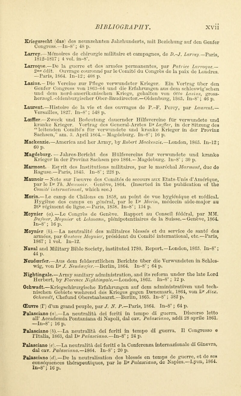 Kriegsrecht 'das) des neunzehnten Jahrhunderts, mit Beziehung auf den Genfer Congress.—In-8° ; 48 p. Larrey.—Mémoires de chirurgie militaire et campagnes, de B.-J. Larrey —Paris 1812-1817 ; 4 vol. in-8°. Larroque.—De la guerre et des armées permanentes, par Patrice Larroque.— 2>e édit. Ouvrage couronné par le Comité du Congrès de la paix de Londres. —Paris, 1864. In-12 ; 408 p. Lasius.— Die Vereine zur Pflege verwundeter Krieger. Ein Vortrag iïber den Genfer Congress von 1863-64 und die Erfahrungen aus dem schleswig'schen und dem nord-amerikanischen Kriege, gehalten von Otto Lasius, gross- herzogl.-oldenburgischer Ober-Baudirector.—Oldenburg, 1865. In-8° ; 46 p. Laurent.—Histoire de la vie et des ouvrages de P.-F. Percy, par Laurent.— Versailles, 1827. In-8° ; 548 p. Lœffler.—Zweck und Bedeutung dauernder Hilfsvereine fiir verwundete und krarike Krieger. Vortrag des General-Arztes Dr Lœffler, in der Sitzung des  leitenden Comité's fur verwundete und kranke Krieger in der Provinz Sachsen, am. 5. April 1864. —Magdeburg. In-8°; 16 p. Mackenzie.—America and her Army, by Robert Mackenzie.—London, 1865. In-12 ; 60 p. Magdeburg. — Jahres-Bericht des Hiilfsvereins fur verwundete und kranke Krieger in der Provinz Sachsen pro 1864. —Magdeburg. In-8° ; 30 p. Marmont. E.sr rit des Institutions militaires, par le maréchal Marniont, duc de Raguse.—Paris, 1845. In-8° ; 228 p. Maunoir — Note sur l'œuvre des Comités de secours aux Etats-Unis d'Amérique, par le D* Th. Maunoir. Genève, 1864. (Inserted in the publication of the Comité international, which see.) Morin.—Le camp de Châlons en 1858, au point de vue hygiénique et médical. Hygiène des camps en général, par le Dr Morin, médecin aide-major au 26e régiment de ligne.—Paris, 1858. In-8°; 134 p. Moynier (a).—Le Congrès de Genève. Rapport au Conseil fédéral, par MM. Dufov.r, Moynier et Lehmann, plénipotentiaires de la Suisse.—Genève, 1864. In-8°; 16 p. Moynier (6).—La neutralité des militaires blessés et du service de santé des armées, par Gustave Moynier, président du Comité international, etc.—Paris, 1867 ; 1 vol. In-12. Naval and Military Bible Society, instituted 1780. Report.—London, 1865. In-8' ; 44 p. Neudœrfer.—Aus dem feldserztlichen Berichte ûber die Verwundeten in Schles- wig, von Dr /. Neudœrfer.— Berlin, 1864. In-8° ; 64 p. Nightingale.—Army sanitary administration, and its reform under the late Lord Herbert, by Florence Nightingale.—London, 1862. In-8° ; 12 p. Ochwadt.—Kriegschirurgische Erfahrungen auf dem administrativen und tech- nischen Gebiete wsehrend des Krieges gegen Daenemark, 1864, von Dr Alex. Ochwadt, Chefund Oberstaabsarzt.—Berlin, 1865. In-8° ; 382 p. Œuvre (1') d'un grand peuple, par /. N. P.—Paris, 1864. In-8° ; 64 p. Palasciano (a).—La neutralité dei feriti in tempo di guerra. Discorso letto all' Accademia Pontaniana di Napoli, dal cav. Palasciano, addi 28 aprile 1861. —In-8°; 16 p. Palasciano (6).—La neutralité dei feriti in tempo di guerra. Il Congresso e l'ltalia, 1863, dal Dr Palasciano.— In-8° ; 24 p. Palasciano (c).—La neutralité dei feriti e la Conferenza internazionale di Ginevra, dal cav. Palasciano.—1864. In-8° ; 20 p. Palasciano (d).— De la neutralisation des blessés en temps de guerre, et de sea conséquences thérapeutiques, par le D1 Palasciano, de Naples.—Lyon, 1864. In-8° ; 16 p.