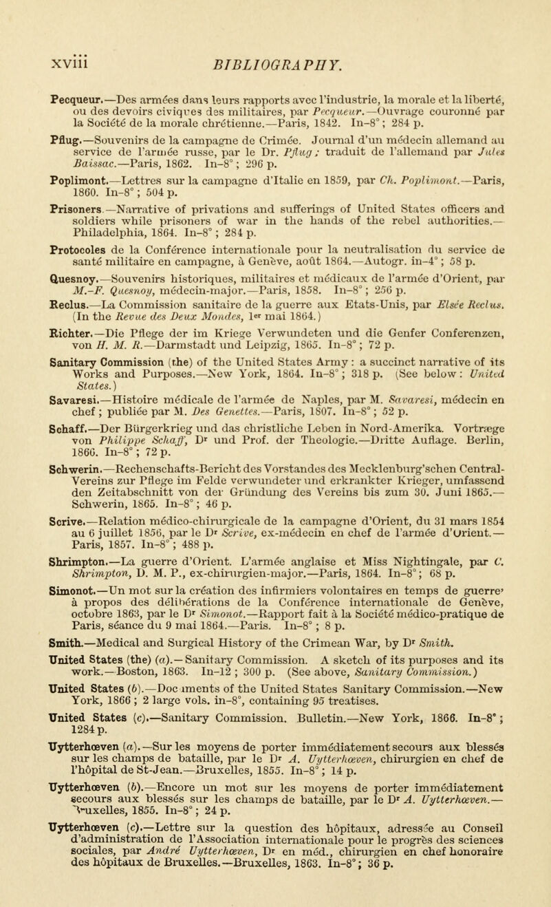 Pecqueur.— Des armées dans leurs rapports avec l'industrie, la morale et la liberté, ou des devoirs civiques des militaires, par Pecqueur.— Ouvrage couronné par la Société de la morale chrétienne.—Paris, 1842. In-8° ; 284 p. Pflug.—Souvenirs de la campagne de Crimée. Journal d'un médecin allemand au service de l'armée russe, par le Dr. Pflug ; traduit de l'allemand par Jules Baissac.-Ya.ris, 1862. In-8° ; 29C p. Poplimont—Lettres sur la campagne d'Italie en 1859, par Ch. Poplimont. —Paris, 1860. In-8° ; 504 p. Prisoners —Narrative of privations and sufferings of United States officers and soldiers while prisoners of war in the hands of the rebel authorities.— Philadelphia, 1864. In-8° ; 284 p. Protocoles de la Conférence internationale pour la neutralisation du service de santé militaire en campagne, à Genève, août 1864.—Autogr. in-4° ; 58 p. Quesnoy.—Souvenirs historiques, militaires et médicaux de l'armée d'Orient, par M.-F. Qaesnoy, médecin-major.—Paris, 1858. In-8° ; 256 p. Reclus.—La Commission sanitaire de la guerre aux Etats-Unis, par Elsée Reclus. (In the Revue des Deux Mondes, \* mai 1864.) Richter.— Die Pftege der im Kriege Verwundeten und die Genfer Conferenzen, von H. M. .ft.—Darmstadt und Leipzig, 1865. In-8° ; 72 p. Sanitary Commission (rhe) of the United States Army : a succinct narrative of its Works and Purposes.—New York, 1864. In-8° ; 318 p. (See below: United States.) Savaresi.—Histoire médicale de l'armée de Naples, par M. Savaresi, médecin en chef ; publiée par M. Des Genettes.-Fa.ris, 1807. In-8° ; 52 p. Schaff.—Der Biirgerkrieg und das christliche Leben in Nord-Amerika. Vortraege von Philippe Schaff, Dr und Prof, der Théologie.—Diïtte Auflage. Berlin, 1866. In-8° ; 72 p. Schwerin.—Rechenschafts-Bericht des Vorstandes des Mecklenburg'schen Central- Vereins zur Pflege im Felde verwundeter und erkrankter Krieger, umfassend den Zeitabschnitt von der Grundung des Vereins bis zum 30. Juni 1865.— Schwerin, 1865. In-8° ; 46 p. Scrive.—Relation médico-chirurgicale de la campagne d'Orient, du 31 mars 1854 au 6 juillet 1856, par le Dr Scrive, ex-médecin en chef de l'armée d'urient.— Paris, 1857. In-8° ; 488 p. Shximpton.—La guerre d'Orient. L'armée anglaise et Miss Nightingale, par C. Shrimpton, D. M. P., ex-chirurgien-major.—Paris, 1864. In-8° ; 68 p. Simonot.—Un mot sur la création des infirmiers volontaires en temps de guerre' à propos des délibérations de la Conférence internationale de Genève, octobre 1863, par le Dr Simonot.—Rapport fait à la Société médico-pratique de Paris, séance du 9 mai 1864.—Paris. In-8° ; 8 p. Smith.—Medical and Surgical History of the Crimean War, by Dr Smith. United States (the) (a).—Sanitary Commission. A sketch of its purposes and its work.—Boston, 1863. In-12 ; 300 p. (See above, Sanitary Commission.) United States (6).—Documents of the United States Sanitary Commission.—New York, 1866 ; 2 large vols. in-8°, containing 95 treatises. United States (c).—Sanitary Commission. Bulletin.—New York, 1866. In-8' ; 1284 p. Uytterhœven (a).— Sur les moyens de porter immédiatement secours aux blessés sur les champs de bataille, par le Dr A. Uytterhœven, chirurgien en chef de l'hôpital de St-Jean.—Bruxelles, 1855. In-8° ; 14 p. Uytterhœven (6).—Encore un mot sur les moyens de porter immédiatement secours aux blessés sur les champs de bataille, par le Dr A. Uytterhœven.— >uxelles, 1855. In-8° ; 24 p. Uytterhœven (c).—Lettre sur la question des hôpitaux, adressée au Conseil d'administration de l'Association internationale pour le progrès des sciences sociales, par André Uytterhœven, D' en méd., chirurgien en chef honoraire des hôpitaux de Bruxelles.—Bruxelles, 1863. In-8°; 36 p.