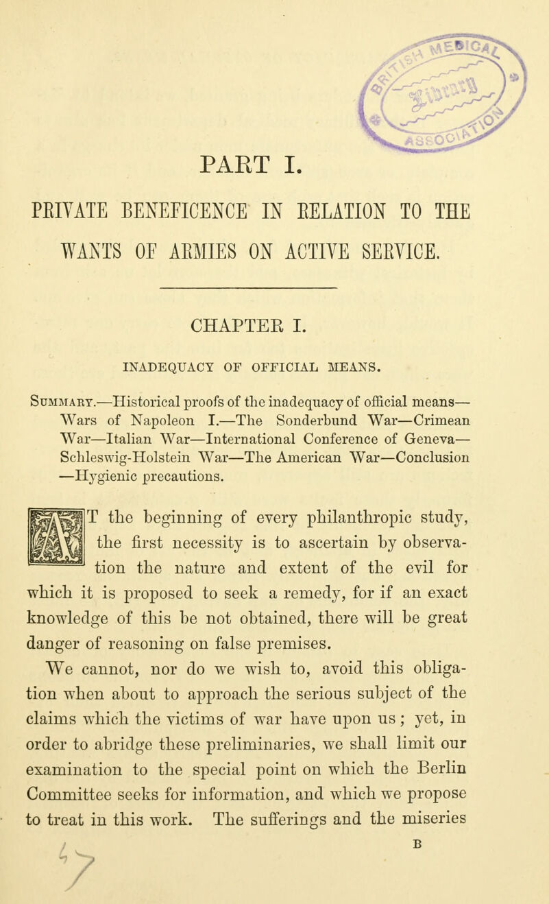 PEIVATE BENEFICENCE IN EELATION TO THE WANTS OF AEMIES ON ACTIVE SEEVICE. CHAPTER I. INADEQUACY OF OFFICIAL MEANS. Summaky.—Historical proofs of the inadequacy of official means— Wars of Napoleon I.—The Sonderbund War—Crimean War—Italian War—International Conference of Geneva— Schleswig-Holstein War—The American War—Conclusion —Hygienic precautions. the first necessity is to ascertain by observa- tion the nature and extent of the evil for which it is proposed to seek a remedy, for if an exact knowledge of this be not obtained, there will be great danger of reasoning on false premises. We cannot, nor do we wish to, avoid this obliga- tion when about to approach the serious subject of the claims which the victims of war have upon us ; yet, in order to abridge these preliminaries, we shall limit our examination to the special point on which the Berlin Committee seeks for information, and which we propose to treat in this work. The sufferings and the miseries beginning of every philanthropic study,