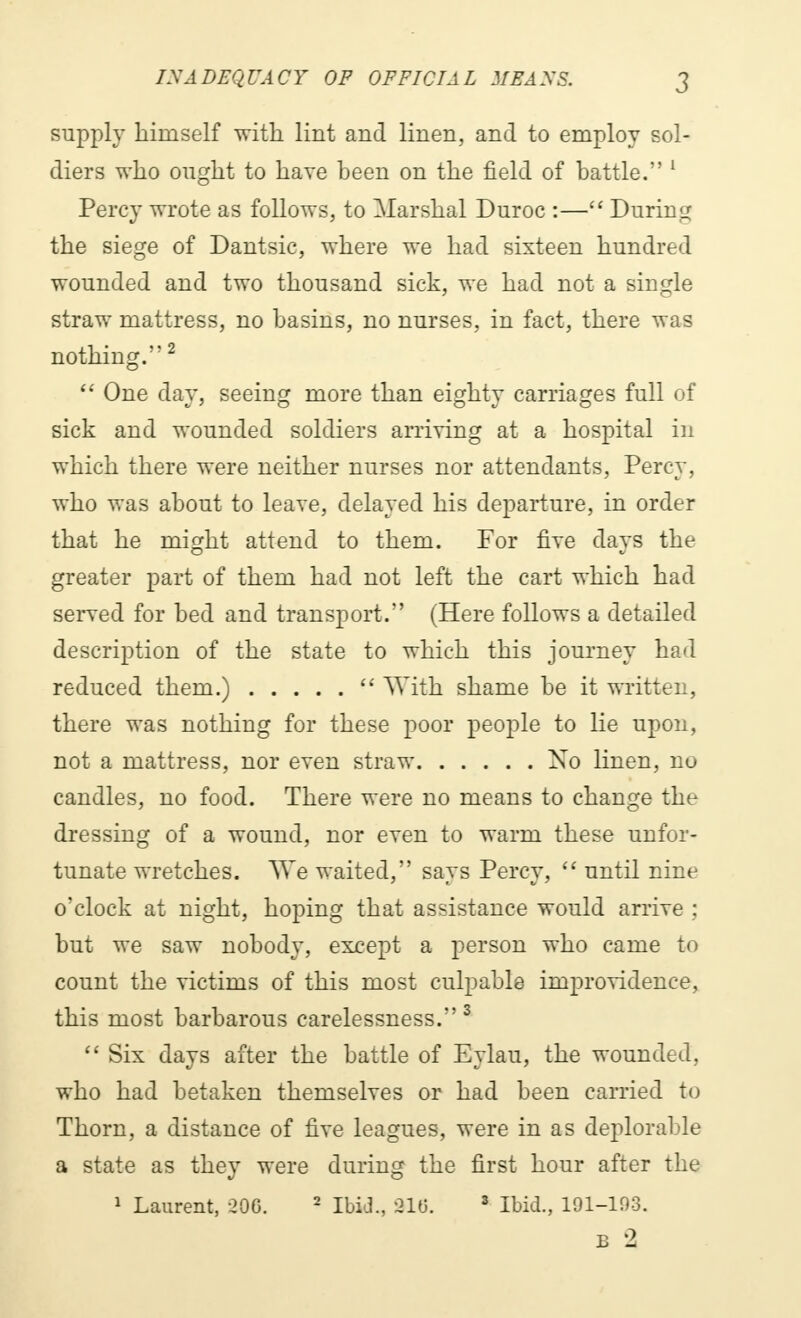 supply himself with lint and linen, and to employ sol- diers who ought to have been on the field of battle. 1 Percy wrote as follows, to Marshal Duroc :— During the siege of Dantsic, where we had sixteen hundred wounded and two thousand sick, we had not a single straw mattress, no basins, no nurses, in fact, there was nothing.2  One day, seeing more than eighty carriages full of sick and wounded soldiers arriving at a hospital in which there were neither nurses nor attendants, Percy, who was about to leave, delayed his departure, in order that he might attend to them. For five days the greater part of them had not left the cart which had served for bed and transport. (Here follows a detailed description of the state to which this journey had reduced them.)  With shame be it written, there was nothing for these poor people to lie upon, not a mattress, nor even straw No linen, no candles, no food. There were no means to change the dressing of a wound, nor even to warm these unfor- tunate wretches. We waited, says Percy,  until nine o'clock at night, hoping that assistance would arrive ; but we saw nobody, except a person who came to count the victims of this most culpable improvidence, this most barbarous carelessness. 3  Six days after the battle of Eylau, the wounded, who had betaken themselves or had been carried to Thorn, a distance of five leagues, were in as deplorable a state as they were during the first hour after the 1 Laurent, 206. 2 IbiJ., »16. 3 Ibid., 191-103. B 2
