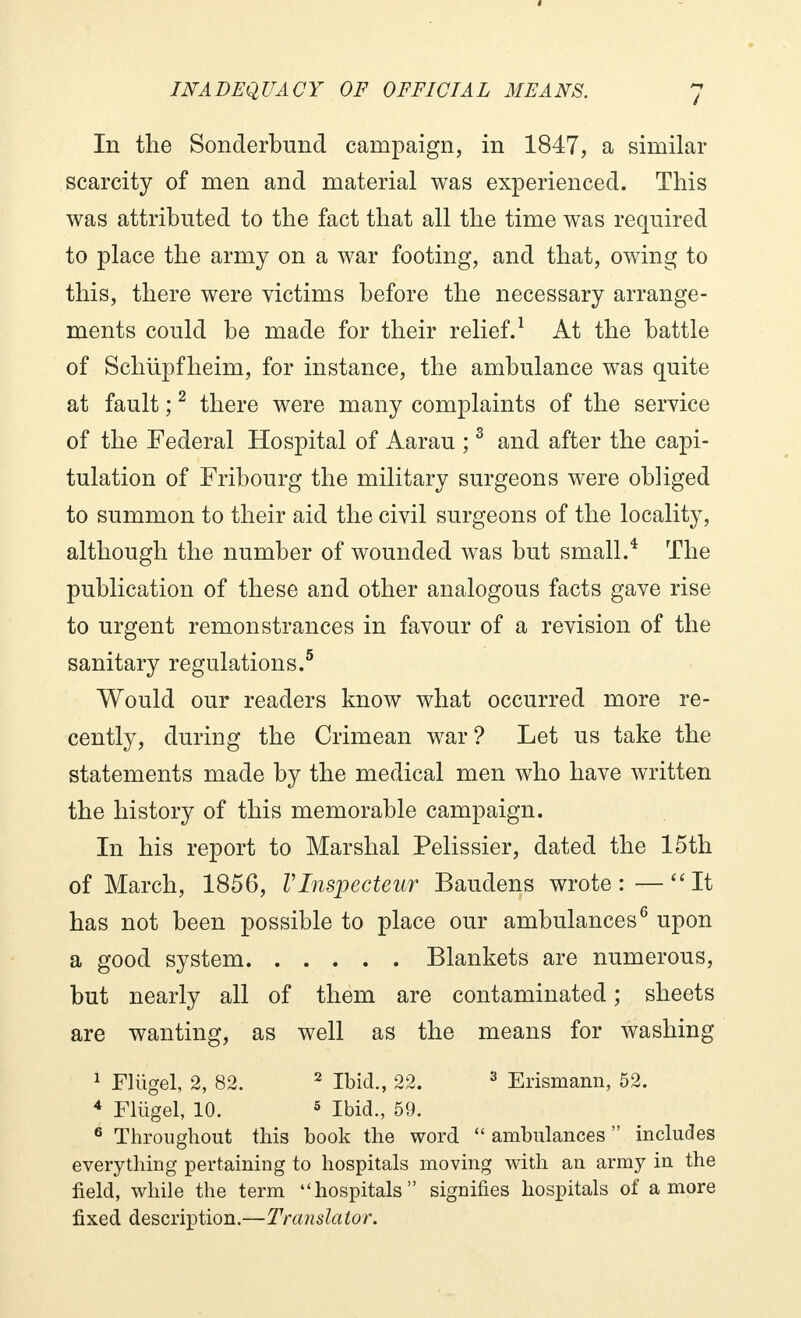 In the Sonderbund campaign, in 1847, a similar scarcity of men and material was experienced. This was attributed to the fact that all the time was required to place the army on a war footing, and that, owing to this, there were victims before the necessary arrange- ments could be made for their relief.1 At the battle of Schupfheim, for instance, the ambulance was quite at fault ;2 there were many complaints of the service of the Federal Hospital of Aarau ;3 and after the capi- tulation of Fribourg the military surgeons were obliged to summon to their aid the civil surgeons of the locality, although the number of wounded was but small.4 The publication of these and other analogous facts gave rise to urgent remonstrances in favour of a revision of the sanitary regulations.5 Would our readers know what occurred more re- cently, during the Crimean war? Let us take the statements made by the medical men who have written the history of this memorable campaign. In his report to Marshal Pelissier, dated the 15th of March, 1856, VInspecteur Baudens wrote:—It has not been possible to place our ambulances6 upon a good system Blankets are numerous, but nearly all of them are contaminated ; sheets are wanting, as well as the means for washing 1 Fliïgel, 2, 82. 2 Ibid., 22. 3 Erismann, 52. 4 Fliigel, 10. 5 Ibid., 59. 6 Throughout this book the word  ambulances  includes everything pertaining to hospitals moving with an army in the field, while the term hospitals signifies hospitals of a more fixed description.—Translator.