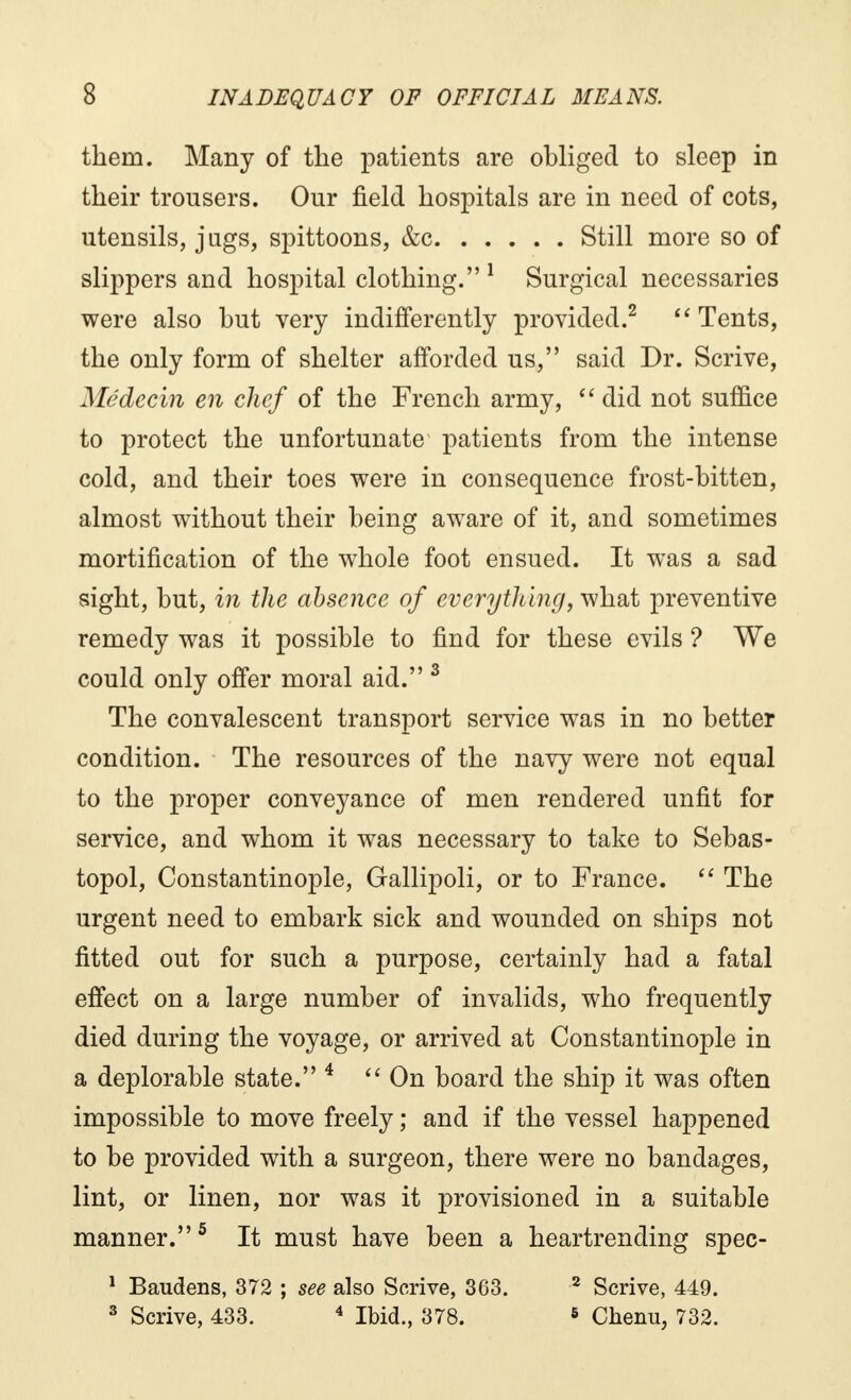 them. Many of the patients are obliged to sleep in their trousers. Our field hospitals are in need of cots, utensils, jugs, spittoons, &c Still more so of slippers and hospital clothing. 1 Surgical necessaries were also but very indifferently provided.2  Tents, the only form of shelter afforded us, said Dr. Scrive, Médecin en chef of the French army, did not suffice to protect the unfortunate patients from the intense cold, and their toes were in consequence frost-bitten, almost without their being aware of it, and sometimes mortification of the whole foot ensued. It was a sad sight, but, in the absence of everything, what preventive remedy was it possible to find for these evils ? We could only offer moral aid. 3 The convalescent transport service was in no better condition. The resources of the navy were not equal to the proper conveyance of men rendered unfit for service, and whom it was necessary to take to Sebas- topol, Constantinople, Gallipoli, or to France.  The urgent need to embark sick and wounded on ships not fitted out for such a purpose, certainly had a fatal effect on a large number of invalids, who frequently died during the voyage, or arrived at Constantinople in a deplorable state. 4 On board the ship it was often impossible to move freely ; and if the vessel happened to be provided with a surgeon, there were no bandages, lint, or linen, nor was it provisioned in a suitable manner.5 It must have been a heartrending spec- 1 Baudens, 372 ; see also Scrive, 363. 2 Scrive, 449. 3 Scrive, 433. 4 Ibid., 378. 6 Chenu, 732.